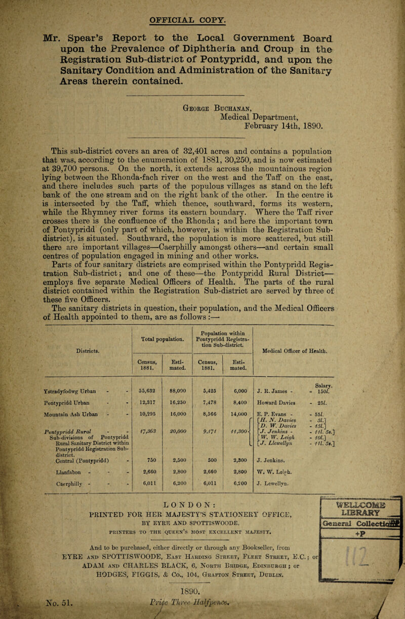 OFFICIAL COPY. Mr. Spear’s Report to the Local Government Board, upon the Prevalence of Diphtheria and Croup in the Registration Sub-district of Pontypridd, and upon the Sanitary Condition and Administration of the Sanitary Areas therein contained. George Buchanan, Medical Department, February 14th, 1890. \ % ' > 14 L. » iii } This sub-district covers an area of 32,401 acres and contains a population that was, according to the enumeration of 1881, 30,250, and is now estimated at 39,700 persons. On the north, it extends across the mountainous region lying between the Rhonda-fach river on the west and the Taff on the east, and there includes such parts of the populous villages as stand on the left bank of the one stream and on the right bank of the other. In the centre it is intersected by the Taff, which thence, southward, forms its western, while the Rhymney river forms its eastern boundary. Where the Taff river crosses there is the confluence of the Rhonda ; and here the important town of Pontypridd (only part of which, however, is within the Registration Sub¬ district), is situated. Southward, the population is more scattered, but still there are important villages—Caerphilly amongst others—and certain small centres of population engaged in mining and other works. Parts of four sanitary districts are comprised within the Pontypridd Regis¬ tration Sub-district; and one of these—the Pontypridd Rural District— employs five separate Medical Officers of Health. The parts of the rural district contained within the Registration Sub-district are served by three of these five Officers. The sanitary districts in question, their population, and the Medical Officers of Health appointed to them, are as follows :—- Districts. Total population. Population within Pontypridd Registra¬ tion Sub-district. Medical Officer of Health. Census, 1881. Esti¬ mated. Census, 1881. Esti¬ mated. Salary. Ystradyfodwg Urban 55,632 88,000 5,425 6,000 J. R. James - - 150/. Pontypridd Urban 12,317 16,250 7,478 8,400 Howard Davies - 25/. Mountain Ash Urban 10,295 16,000 8,566 14,000 E. P. Evans - - 55/. [H. JY. Davies - 51.] [D. W. Davies - 151] Pontypridd Rural 17,363 20,000 9,171 11,300 ^ \_J. Jenkins - - 111. 5s.} Sub-divisions of Pontypridd [ W. W. Leigh - 101.1 Rural Sanitary District within w [J. Llewellyn r~? *o i i Pontypridd Registration Sub- district. Central (Pontypridd) 750 2,500 500 2,300 J. Jenkins. Llanfabon - 2,660 2,800 2,660 2,800 W. W. Leu>h. Caerphilly - 6,011 6,200 6,011 6,200 J. Lewellvn. LONDON: PRINTED FOR HER MAJESTY’S STATIONERY OFFICE, BY EYRE AND SPOTTISWOODE, r WELLCOME LIBRARY _ General Collections PRINTERS TO THE QUEEN’S MOST EXCELLENT MAJESTT. And to be purchased, either directly or through any Bookseller, from EYRE and SPOTTISWOODE, East Harding Street, Fleet Street, E.C.; or ADAM and CHARLES BLACK, 6, North Bridge, Edinburgh; or HODGES, FIGGIS, & Co., 104, Grafton Street, Dublin. 1890, Price Three Halfpence-, J Ho. 51.