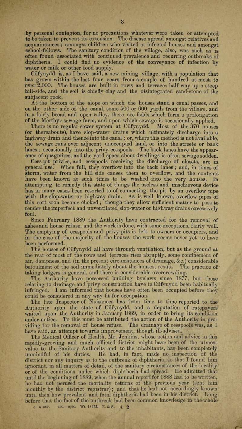 by personal, contagion, for no precautions whatever were taken or attempted to be taken to prevent its extension. The disease spread amongst relatives and acquaintances ; amongst children who visited at infected houses and amongst school-fellows. The sanitary condition of the village, also, was such as is often found associated with continued prevalence and recurring outbreaks of diphtheria. I could find no evidence of the conveyance of infection by water or milk or other food supply. Cilfynydd is, as I have said, a new mining village, with a population that has grown within the last four years from a couple of hundred at most, to over 2,000. The houses are built in rows and terraces half way up a steep hill-side, and the soil is chiefly clay and the disintegrated sand-stone of the subjacent rock. At the bottom of the slope on which the houses stand a canal passes, and on the other side of the canal, some 500 or 600 yards from the village, and in a fairly broad and open valley, there are fields which form a prolongation of the Merthyr sewage farm, and upon which sewage is occasionally applied. There is no regular sewer system at Cilfynydd. Most of the 370 houses (or thereabouts), have slop-water drains which ultimately discharge into a highway drain and thence into the canal; or, where this method is not available, the sewage runs over adjacent unoccupied land, or into the streets or back lanes; occasionally into the privy cesspools. The back lanes have the appear¬ ance of quagmires, and the yard space about dwellings is often sewage sodden. Cess-pit privies, and cesspools receiving the discharge of closets, are in general use. When full, they overflow into the back lanes ; and, in times of storm, water from the hill side causes them to overflow, and. the contents have been known at such times to be washed into the very houses. In attempting to remedy this state of things the useless and mischievous device has in many cases been resorted to of connecting the pit by an overflow pipe with the slop-water or highway drain. As is well known, overflow pipes of this sort soon become choked ; though they allow sufficient matter to pass to render the imperfect and unventilated slop-water or highway drains excessively foul. Since February 1889 the Authority have contracted for the removal of ashes and house refuse, and the work is done, with some exceptions, fairly well. The emptying of cesspools and privy-pits is left to owners or occupiers, and in the case of the majority of the houses the work seems never yet to have been performed. The houses of Cilfynydd all have through ventilation, but as the ground at the rear of most of the rows and terraces rises abruptly, some confinement of air, dampness, and (in the present circumstances of drainage, &c.) considerable befoulment of the soil immediately about the houses, result. The practice of taking lodgers is general, and there is considerable overcrowding. The Authority have possessed building byelaws since 1877, but those relating to drainage and privy construction have in Cilfynydd been habitually infringed. I am informed that houses have often been occupied before they could be considered in any way fit for occupation. The late Inspector of Nuisances has from time to time reported to the Authority upon the state of Cilfynydd, and a deputation of ratepayers waited upon the Authority in January 1889, in order to bring its condition under notice. To this must be attributed the action of the Authority in pro¬ viding for the removal of house refuse. The drainage of cesspools was, as I have said, an attempt towards improvement, though ill-advised. The Medical Officer of Health, Mr. Jenkins, whose action and advice in this rapidly-growing and much afflicted district might have been of the utmost value to the Sanitary Authority and to the inhabitants, has been completely unmindful of his duties. He had, in fact, made no inspection of the district nor any inquiry as to the outbreak of diphtheria, so that I found him ignorant, in all matters of detail, of the sanitary circumstances of the locality or of the conditions under which diphtheria had spread. He admitted that until the beginning of 1889, when the annual report for 1888 had to be written, he had not perused the mortality returns of the previous year (sent him monthly by the district registrar); and that he had not accordingly known until then how prevalent and fatal diphtheria had been in his district. Long before that the fact of the outbreak had been common knowledge in the whole o 61327. 250.—2/90. Wt. 18673. E. & S. ^ 2