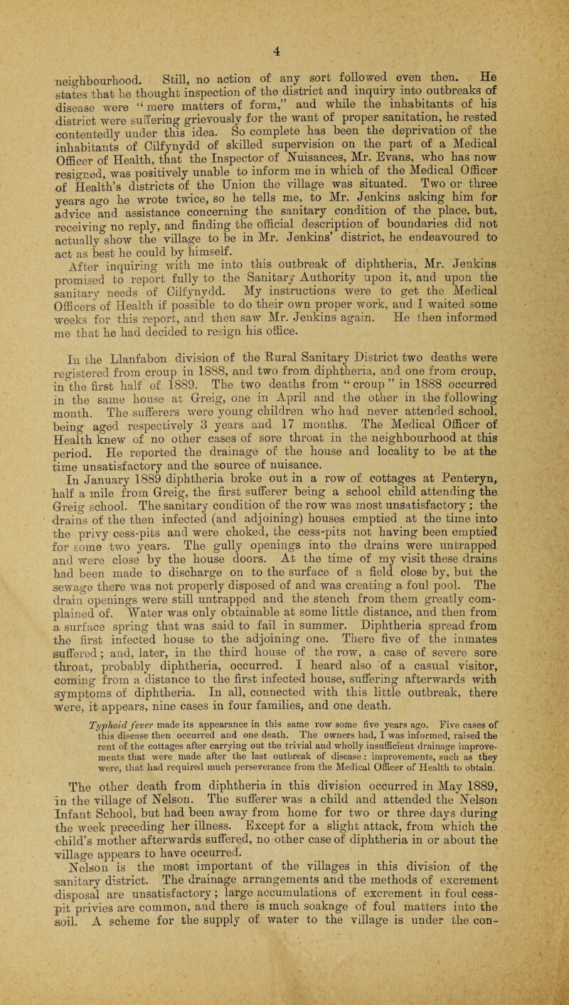 neighbourhood. Still, no action of any sort followed even then. He states that he thought inspection of the district and inquiry into outbreaks of disease were “ mere matters of form,” and while the inhabitants of his district were suffering grievously for the want of proper sanitation, he rested contentedly under this idea. So complete has been the deprivation of the inhabitants of Cilfynydd of skilled supervision on the part of a Medical Officer of Health, that the Inspector of Nuisances, Mr. Evans, who has now resigned, was positively unable to inform me in which of the Medical Officer of Health’s districts of the Union the village was situated. Two or three years ago he wrote twice, so he tells me, to Mr. Jenkins asking him for advice and assistance concerning the sanitary condition of the place, but, receiving no reply, and finding the official description of boundaries did not actually show the village to be in Mr. Jenkins’ district, he endeavoured to act as best he could by himself. After inquiring with me into this outbreak of diphtheria, Mr. Jenkins promised to report fully to the Sanitary Authority upon it, and upon the sanitary needs of Cilfynydd. My instructions were to get the Medical Officers of Health if possible to do their own proper work, and I waited some weeks for this report, and then saw Mr. Jenkins again. He then informed me that he had decided to resign his office. In the Llanfabon division of the Rural Sanitary District two deaths were registered from croup in 1888, and two from diphtheria, and one from croup, in the first half of 1889. The two deaths from “ croup ” in 1888 occurred in the same house at Greig, one in April and the other in the following month. The sufferers were young children who had never attended school, being aged respectively 3 years and 17 months. The Medical Officer of Health knew of no other cases of sore throat in the neighbourhood at this period. He reported the drainage of the house and locality to be at the time unsatisfactory and the source of nuisance. In January 1889 diphtheria broke out in a row of cottages at Penteryn, half a mile from Greig, the first sufferer being a school child attending the Greig school. The sanitary condition of the row was most unsatisfactory ; the drains of the then infected (and adjoining) houses emptied at the time into the privy cess-pits and were choked, the cess-pits not having been emptied for some two years. The gully openings into the drains were untrapped and were close by the house doors. At the time of my visit these drains had been made to discharge on to the surface of a field close by, but the sewage there was not properly disposed of and was creating a foul pool. The drain openings were still untrapped and the stench from them greatly com¬ plained of. Water was only obtainable at some little distance, and then from a surface spring that was said to fail in summer. Diphtheria spread from the first infected house to the adjoining one. There five of the inmates suffered; and, later, in the third house of the row, a case of severe sore throat, probably diphtheria, occurred. I heard also of a casual visitor, coming from a distance to the first infected house, suffering afterwards with symptoms of diphtheria. In all, connected with this little outbreak, there were, it appears, nine cases in four families, and one death. Typhoid fever made its appearance in this same row some five years ago. Five cases of this disease then occurred and one death. The owners had, I was informed, raised the rent of the cottages after carrying out the trivial and wholly insufficient drainage improve¬ ments that were made after the last outbreak of disease : improvements, such as they were, that had required much perseverance from the Medical Officer of Health to obtain. The other death from diphtheria in this division occurred in May 1889, in the village of Nelson. The sufferer was a child and attended the Nelson Infant School, but had been away from home for two or three days during the week preceding her illness. Except for a slight attack, from which the child’s mother afterwards suffered, no other case of diphtheria in or about the village appears to have occurred. Nelson is the most important of the villages in this division of the sanitary district. The drainage arrangements and the methods of excrement •disposal are unsatisfactory; large accumulations of excrement in foul cess¬ pit privies are common, and there is much soakage of foul matters into the soil. A scheme for the supply of water to the village is under the con-