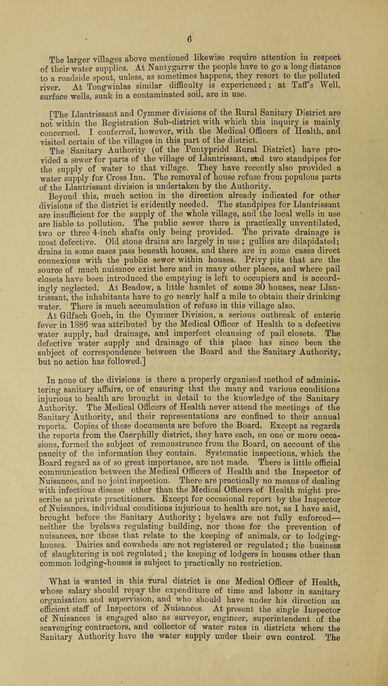 The larger villages above mentioned likewise require attention in respect of their water supplies. At Nantygarrw the people have to go a long distance to a roadside spout, unless, as sometimes happens, they resort to the polluted river. At Tongwinlas similar difficulty is experienced; at TafFs Well, surface wells, sunk in a contaminated soil, aie in use. TThe Llantrissant and Cymmer divisions of the Rural Sanitary District are not within the Registration Sub-district with which this inquiry is mainly concerned. I conferred, however, with the Medical Officers of Health, and visited certain of the villages in this part of the district. The (Sanitary Authority (of the Pontypridd Rural District) have pro¬ vided a sewer for parts of the village of Llantrissant, and two standpipes for the supply of water to that village. They have recently also provided a water supply for Cross Inn. The removal of house refuse from populous parts of the Llantrissant division is undertaken by the Authority. Beyond this, much action in the direction already indicated for other divisions of the district is evidently needed. The standpipes for Llantrissant are insufficient for the supply of the whole village, and the local wells in use are liable to pollution. The public sewer there is practically unventilated, two or three 4-inch shafts only being provided. The private drainage is most defective. Old stone drains are largely in use ; gullies are dilapidated; drains in some cases pass beneath houses, and there are in some cases direct connexions with the public sewer within houses. Privy pits that are the source of much nuisance exist here and in many other places, and where pail closets have been introduced the emptying is left to occupiers and is accord¬ ingly neglected. At Beadow, a little hamlet of some 30 houses, near Llan¬ trissant, the inhabitants have to go nearly half a mile to obtain their drinking water. There is much accumulation of refuse in this village also. At Grilfach Groch, in the Cymmer Division, a serious outbreak of enteric fever in 1886 was attributed by the Medical Officer of Health to a defective water supply, bad drainage, and imperfect cleansing of pail closets. The defective water supply and drainage of this place has since been the subject of correspondence between the Board and the Sanitary Authority, but no action has followed.] In none of the divisions is there a properly organised method of adminis¬ tering sanitary affairs, or of ensuring that the many and various conditions injurious to health are brought in detail to the knowledge of the Sanitary Authority. The Medical Officers of Health never attend the meetings of the Sanitary Authority, and their representations are confined to their annual reports. Copies of these documents are before the Board. Except as regards the reports from the Caerphilly district, they have each, on one or more occa¬ sions, formed the subject of remonstrance from the Board, on account of the paucity of the information they contain. Systematic inspections, which the Board regard as of so great importance, are not made. There is little official communication between the Medical Officers of Health and the Inspector of Nuisances, and no joint inspection. There are practically no means of dealing with infectious disease other than the Medical Officers of Health might pre¬ scribe as private practitioners. Except for occasional report by the Inspector of Nuisances, individual conditions injurious to health are not, as I have said, brought before the Sanitary Authority ; byelaws are not fully enforced— neither the byelaws regulating building, nor those for the prevention of nuisances, nor those that relate to the keeping of animals, or to lodging- houses. Dairies and cowsheds are not registered or regulated; the business of slaughtering is not regulated; the keeping of lodgers in houses other than common lodging-houses is subject to practically no restriction. What is wanted in this rural district is one Medical Officer of Health, whose salary should repay the expenditure of time and labour in sanitary organisation and supervision, and who should have under his direction an efficient staff of Inspectors of Nuisances. At present the single Inspector of Nuisances is engaged also as surveyor, engineer, superintendent of the scavenging contractors, and collector of water rates in districts where the Sanitary Authority have the water supply under their own control. The