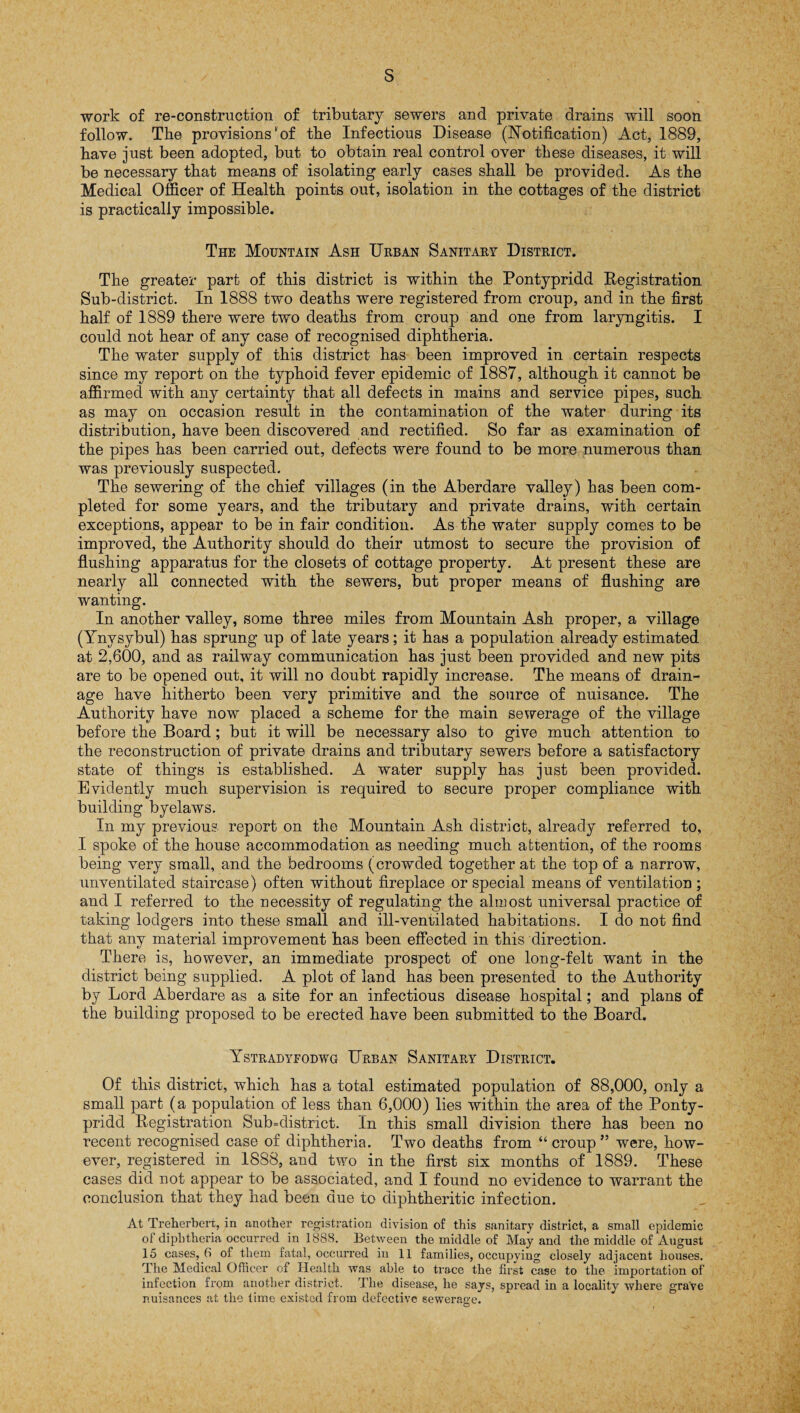 s work of re-construction of tributary sewers and private drains will soon follow. The provisions' of the Infectious Disease (Notification) Act, 1889, have just been adopted, but to obtain real control over these diseases, it will be necessary that means of isolating early cases shall be provided. As the Medical Officer of Health points out, isolation in the cottages of the district is practically impossible. The Mountain Ash Urban Sanitary District. The greater part of this district is within the Pontypridd Registration Sub-district. In 1888 two deaths were registered from croup, and in the first half of 1889 there were two deaths from croup and one from laryngitis. I could not hear of any case of recognised diphtheria. The water supply of this district has been improved in certain respects since my report on the typhoid fever epidemic of 1887, although it cannot be affirmed with any certainty that all defects in mains and service pipes, such as may on occasion result in the contamination of the water during its distribution, have been discovered and rectified. So far as examination of the pipes has been carried out, defects were found to be more numerous than was previously suspected. The sewering of the chief villages (in the Aberdare valley) has been com¬ pleted for some years, and the tributary and private drains, with certain exceptions, appear to be in fair condition. As the water supply comes to be improved, the Authority should, do their utmost to secure the provision of flushing apparatus for the closets of cottage property. At present these are nearly all connected with the sewers, but proper means of flushing are wanting. In another valley, some three miles from Mountain Ash proper, a village (Ynysybul) has sprung up of late years; it has a population already estimated at 2,600, and as railway communication has just been provided and new pits are to be opened out, it will no doubt rapidly increase. The means of drain¬ age have hitherto been very primitive and the source of nuisance. The Authority have now placed a scheme for the main sewerage of the village before the Board; but it will be necessary also to give much attention to the reconstruction of private drains and tributary sewers before a satisfactory state of things is established. A water supply has just been provided. Evidently much supervision is required to secure proper compliance with building byelaws. In my previous report on the Mountain Ash district, already referred to, I spoke of the house accommodation as needing much attention, of the rooms being very small, and the bedrooms (crowded together at the top of a narrow, unventilated staircase) often without fireplace or special means of ventilation ; and I referred to the necessity of regulating the almost universal practice of taking lodgers into these small and ill-ventilated habitations. I do not find that any material improvement has been effected in this direction. There is, however, an immediate prospect of one long-felt want in the district being supplied. A plot of land has been presented to the Authority by Lord Aberdare as a site for an infectious disease hospital; and plans of the building proposed to be erected have been submitted to the Board. Ystradyfodwg Urban Sanitary District. Of this district, which has a total estimated population of 88,000, only a small part (a population of less than 6,000) lies within the area of the Ponty¬ pridd Registration Sub=district. In this small division there has been no recent recognised case of diphtheria. Two deaths from “croup” were, how¬ ever, registered in 1888, and two in the first six months of 1889. These cases did not appear to be associated, and 1 found no evidence to warrant the conclusion that they had been due to diphtheritic infection. At Treherbert, in another registration division of this sanitary district, a small epidemic ot diphtheria occurred in 1888. Between the middle of May and the middle of August 15 cases, 6 of them fatal, occurred in 11 families, occupying closely adjacent houses. The Medical Officer of Health was able to trace the first case to the importation of infection from another district. The disease, he says, spread in a locality where grave nuisances at the time existed from defective sewerage.