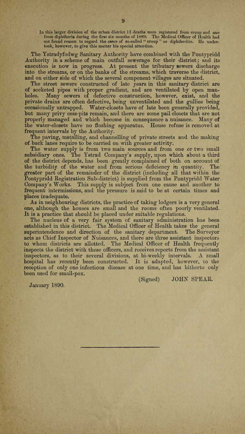 In this larger division of the urban district 11 deaths were registered from croup and one from diphtheria during the first six months of 1889. The Medical Officer of Health had not found reason to regard the cases of so-called “ croup ” as diphtheritic. He under¬ took, however, to give this matter his special attention. The Ystradyfodwg Sanitary Authority have combined with the Pontypridd Authority in a scheme of main outfall sewerage for their district; and its execution is now in progress. At present the tributary sewers discharge into the streams, or on the banks of the streams, which traverse the district, and on either side of which the several component villages are situated. The street sewers constructed of late years in this sanitary district are of socketed pipes with proper gradient, and are ventilated by open man¬ holes. Many sewers of defective construction, however, exist, and the private drains are often defective, being unventilated and the gullies being occasionally untrapped. Water-closets have of late been generally provided, but many privy cess-pits remain, and there are some pail closets that are not properly managed and which become in consequence a nuisance. Many of the water-closets have no flushing apparatus. House refuse is removed at frequent intervals by the Authority. The paving, metalling, and channelling of private streets and the making of back lanes require to be carried on with greater activity. The water supply is from two main sources and from one or two small subsidiary ones. The Ystrad Company’s supply, upon which about a third of the district depends, has been greatly complained of both on account of the turbidity of the water and from serious deficiency in quantity. The greater part of the remainder of the district (including all that within the Pontypridd Registration Sub-district) is supplied from the Pontypridd Water Company’s Works. This supply is subject from one cause and another to frequent intermissions, and the pressure is said to be at certain times and places inadequate. As in neighbouring districts, the practice of taking lodgers is a very general one, although the houses are small and the rooms often poorly ventilated. It is a practice that should be placed under suitable regulations. The nucleus of a very fair system of sanitary administration has been established in this district. The Medical Officer of Health takes the general superintendence and direction of the sanitary department. The Surveyor acts as Chief Inspector of Nuisances, and there are three assistant inspectors to whom districts are allotted. The Medical Officer of Health frequently inspects the district with these officers, and receives reports from the assistant inspectors, as to their several divisions, at bi-weekly intervals. A small hospital has recently been constructed. It is adapted, however, to the reception of only one infectious disease at one time, and has hitherto only been used for small-pox. (Signed) JOHN SPEAR. January 1890.