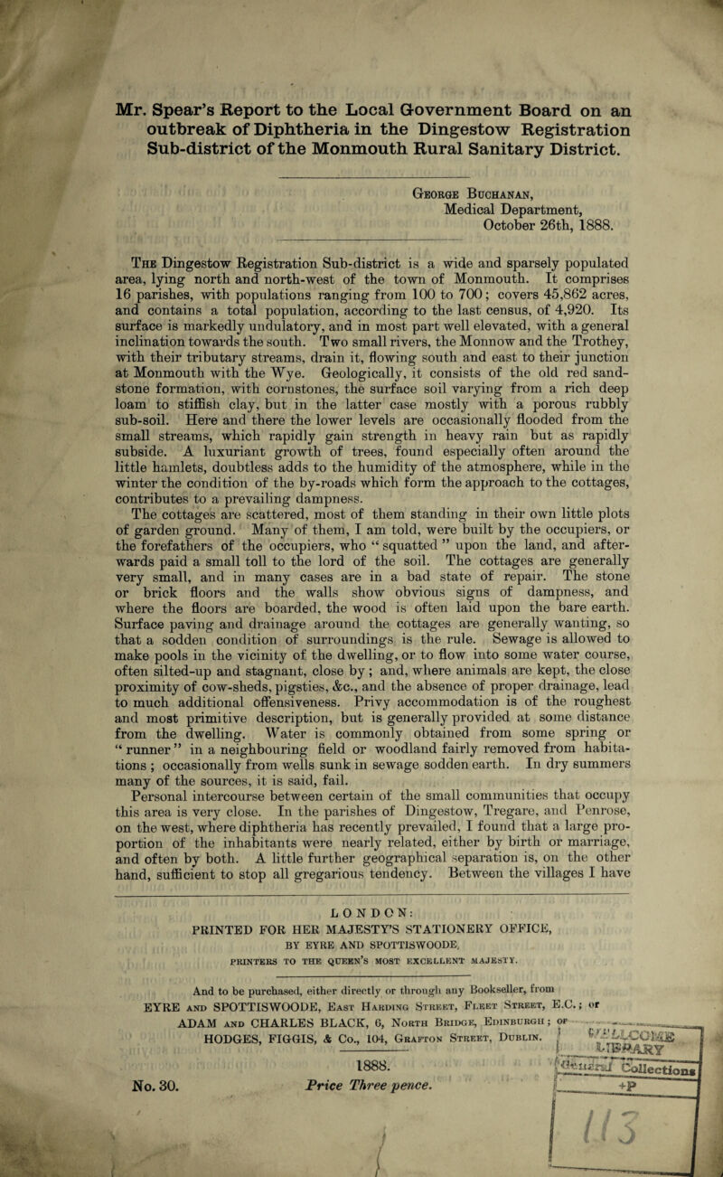 Mr. Spear’s Report to the Local Government Board on an outbreak of Diphtheria in the Dingestow Registration Sub-district of the Monmouth Rural Sanitary District. George Buchanan, Medical Department, October 26tb, 1888. The Dingestow Registration Sub-district is a wide and sparsely populated area, lying north and north-west of the town of Monmouth. It comprises 16 parishes, with populations ranging from 100 to 700; covers 45,862 acres, and contains a total population, according to the last census, of 4,920. Its surface is markedly undulatory, and in most part well elevated, with a general inclination towards the south. Two small rivers, the Monnow and the Trothey, with their tributary streams, drain it, flowing south and east to their junction at Monmouth with the Wye. Geologically, it consists of the old red sand¬ stone formation, with cornstones, the surface soil varying from a rich deep loam to stiffish clay, but in the latter case mostly with a porous rubbly sub-soil. Here and there the lower levels are occasionally flooded from the small streams, which rapidly gain strength in heavy rain but as rapidly subside. A luxuriant growth of trees, found especially often around the little hamlets, doubtless adds to the humidity of the atmosphere, while in the winter the condition of the by-roads which form the approach to the cottages, contributes to a prevailing dampness. The cottages are scattered, most of them standing in their own little plots of garden ground. Many of them, I am told, were built by the occupiers, or the forefathers of the occupiers, who “ squatted ” upon the land, and after¬ wards paid a small toll to the lord of the soil. The cottages are generally very small, and in many cases are in a bad state of repair. The stone or brick floors and the walls show obvious signs of dampness, and where the floors are boarded, the wood is often laid upon the bare earth. Surface paving and drainage around the cottages are generally wanting, so that a sodden condition of surroundings is the rule. Sewage is allowed to make pools in the vicinity of the dwelling, or to flow into some water course, often silted-up and stagnant, close by; and, where animals are kept, the close proximity of cow-sheds, pigsties, &c., and the absence of proper drainage, lead to much additional offensiveness. Privy accommodation is of the roughest and most primitive description, but is generally provided at some distance from the dwelling. Water is commonly obtained from some spring or “ runner ” in a neighbouring field or woodland fairly removed from habita¬ tions ; occasionally from wells sunk in sewage sodden earth. In dry summers many of the sources, it is said, fail. Personal intercourse between certain of the small communities that occupy this area is very close. In the parishes of Dingestow, Tregare, and Penrose, on the west, where diphtheria has recently prevailed, I found that a large pro¬ portion of the inhabitants were nearly related, either by birth or marriage, and often by both. A little further geographical separation is, on the other hand, sufficient to stop all gregarious tendency. Between the villages I have LONDON: PRINTED FOR HER MAJESTY’S STATIONERY OFFICE, BY EYRE AND SPOTTISWOODE, PRINTERS TO THE QUEEN’S MOST EXCELLENT MAJESTY. And to be purchased, either directly or through any Bookseller, from EYRE and SPOTTISWOODE, East Harding Street, Fleet Street, E.C.; or ADAM and CHARLES BLACK, 6, North Bridge, Edinburgh; of _ HODGES, FIGGIS, & Co., 104, Grafton Street, Dublin. ] ^J'LLCQU^ —’-1— I library No. 30. 1888. Price Three 'pence. I* ih'.mnJ