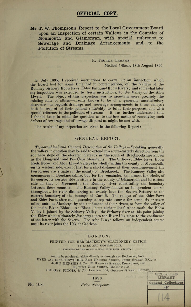 OFFICIAL COPY. Mr. T. W. Thompson’s Report to the Local Government Board upon an Inspection of certain Valleys in the Counties of Monmouth and Glamorgan, with special reference to Sewerage and Drainage Arrangements, and to the Pollution of Streams. R. Thorne Thorne, Medical Officer, 18th August 1896. In July 1895, I received instructions to carry out an inspection, which the Board bad for some time had in contemplation, of the Valleys of the Rumney,Sirhowy,EbbwFawr, Ebbw Fach, and Ebbw Rivers; and somewhat later my inspection was extended, by fresh instructions, to the Valley of the Afon Llwyd. The object of this inspection was to ascertain more precisely the existing state of affairs—already known to be of a generally unsatisfactory character—as regards drainage and sewerage arrangements in these valleys ; both in respect of their general suitability to fulfil their purposes, and with special reference to the pollution of streams. It was further understood that I should keep in mind the question as to the best means of remedying such defects of sewerage and of sewage disposal as might be met with. The results of mv inspection are given in the following Report:— GENERAL REPORT. Topographical and General Description of the Valleys.—Speaking generally, the valleys in question may be said to extend in a south-easterly direction from the southern slope of the elevated plateaux in the south of Brecknockshire known as the Llangynidr and Pen Cern Mountains. The Sirhowy, Ebbw Fawr, Ebbw Fach, Ebbw, and Afon Llwyd Valleys lie wholly within the county of Monmouth, on its western side, except that for a short distance at their commencement the two former are situate in the county of Brecknock. The Rumney Valley also commences in Brecknockshire, but for tbe remainder, i.e., almost the whole, of its course, its western side is situate in the county of Glamorgan and its eastern side in that of Monmouth, the Rumney river constituting the boundary between these counties. The Rumney Valley follows an independent course throughout, its river discharging separately into the Severn Estuary at the eastern boundary of the borough of Cardiff. The valleys of the Ebbw Fawr and Ebbw Fach, after each pursuing a separate course for some six or seven miles, unite at Aberberg, by the confluence of their rivers, to form the valley of the main River Ebbw. At Risca, about eight miles further south, the Ebbw Valley is joined by the Sirhowy Valley ; the Sirhowy river at this point joining the Ebbw which ultimately discharges into the River (Jsk close to the confluence of the latter with the Severn. The Afon Llwyd follows an independent course until its river joins the Usk at Caerleon. LONDON: PRINTED FOR HER MAJESTY’S STATIONERY OFFICE, BY EYRE AND SPOTTISWOODE, PRINTERS TO THE QUEEN’S MOST EXCELLENT MAJESTY. And to be purchased, either directly or through any Bookseller, from EYRE and SPOTTISWOODE, East Harding Street, Fleet Street, E.C., or JOHN MENZIES & Co., 12, Hanover Street, Edinburgh, and 90, West Nile Street, Glasgow ; or HODGES, FIGGIS, & Co., Limited, 104, Grafton Street, Dublin,. * 1896. LIBRARY No. 108. Price Ninepence. f General Collections +P