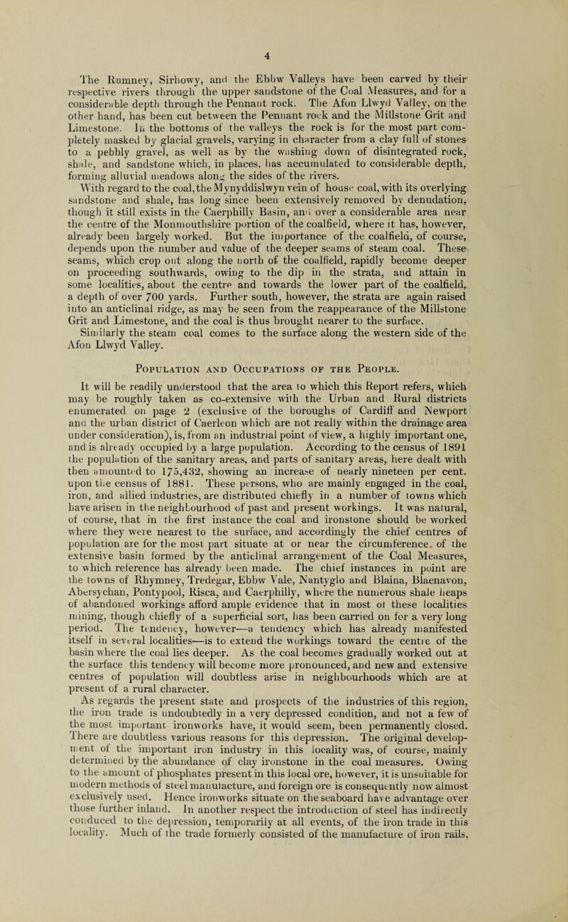 The Rumney, Sirhowy, and the Ebbw Valleys have been carved by their respective rivers through the upper sandstone of the Coal Measures, and for a considerable depth through the Pennant rock. The Afon Llwyd Valley, on the other hand, has been cut between the Pennant rock and the Millstone Grit and Limestone. In the bottoms of the valleys the rock is for the most part com¬ pletely masked by glacial gravels, varying in character from a clay full of stone& to a pebbly gravel, as well as by the washing down of disintegrated rock, shale, and sandstone which, in places, has accumulated to considerable depth, forming alluvial meadows along the sides of the rivers. With regard to the coal,the Mynyddislwyn vein of house coal, with its overlying sandstone and shale, has long since been extensively removed bv denudation, though it still exists in the Caerphilly Basin, an<i over a considerable area near the centre of the Monmouthshire portion of the coalfield, where it has, however, already been largely worked. But the importance of the coalfield, of course, depends upon the number and value of the deeper seams of steam coal. These seams, which crop out along the north of the coalfield, rapidly become deeper on proceeding southwards, owing to the dip in the strata, and attain in some localities, about the centre and towards the lower part of the coalfield, a depth of over 700 yards. Further south, however, the strata are again raised into an anticlinal ridge, as may be seen from the reappearance of the Millstone Grit and Limestone, and the coal is thus brought nearer to the surface. Similarly the steam coal comes to the surface along the western side of the Afon Llwyd Valley. Population and Occupations of the People. It will be readily understood that the area to which this Report refers, which may be roughly taken as co-extensive with the Urban and Rural districts enumerated on page 2 (exclusive of the boroughs of Cardiff and Newport and the urban district of Caerleon which are not really within the drainage area- under consideration), is, from an industrial point of view, a highly important one, and is already occupied by a large population. According to the census of 1891 the population of the sanitary areas, and parts of sanitary areas, here dealt with then amounted to 175,432, showing an increase of nearly nineteen per cent, upon the census of 1881. These persons, who are mainly engaged in the coal, iron, and allied industries, are distributed chiefly in a number of towns which have arisen in the neighbourhood of past and present workings. It was natural, of course, that in the first instance the coal and ironstone should be worked where they were nearest to the surface, and accordingly the chief centres of population are for the most part situate at or near the circumference* of the extensive basin formed by the anticlinal arrangement of the Coal Measures, to which reference has already been made. The chief instances in point are the towns of Rhymnev, Tredegar, Ebbw Vale, Nantyglo and Blaina, Blaenavon, Abeisychan, Pontypool, Risca, and Caerphilly, where the numerous shale heaps of abandoned workings afford ample evidence that in most ot these localities mining, though chiefly of a superficial sort, has been carried on for a very long- period, The tendency, however—a tendency which has already manifested itself in several localities-—is to extend the workings toward the centre of the basin where the coal lies deeper. As the coal becomes gradually worked out at the surface this tendency will become more pronounced, and new and extensive centres of population will doubtless arise in neighbourhoods which are at present of a rural character. As regards the present state and prospects of the industries of this region, the iron trade is undoubtedly in a very depressed condition, and not a few of the most important ironworks have, it would seem, been permanently closed. rlhere are doubtless various reasons for this depression. The original develop¬ ment of the important iron industry in this locality was, of course, mainly determined by the abundance of clay ironstone in the coal measures. Owing to the amount of phosphates present in this local ore, how ever, it is unsuitable for modern methods of steel manufacture, and foreign ore is consequently now almost exclusively used. Hence ironworks situate on the seaboard have advantage over those further inland. In another respect the introduction of steel has indirectly conduced to the depression, temporarily at all events, of the iron trade in this locality. Much of the trade formerly consisted of the manufacture of iron rails,