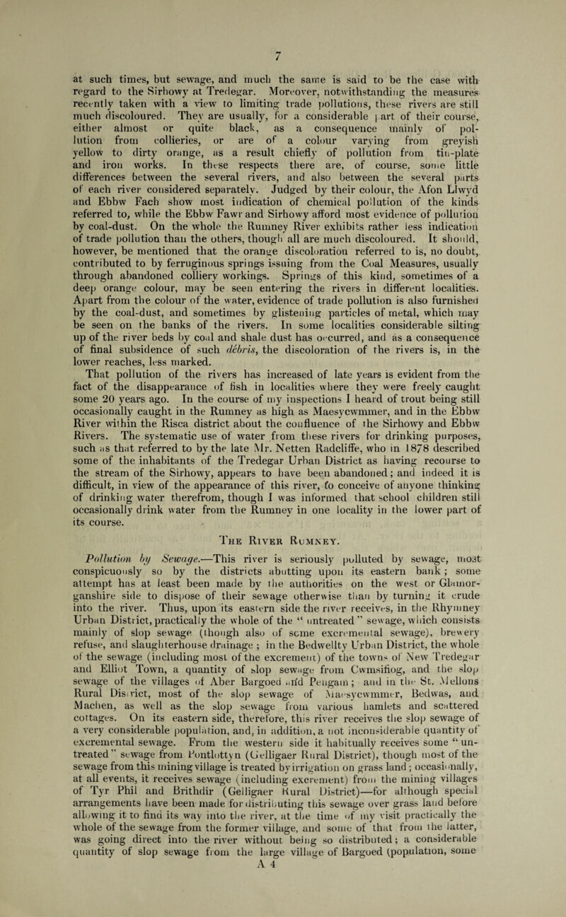 / at such times, but sewage, and much the same is said to be the case with regard to the Sirhowy at Tredegar. Moreover, notwithstanding the measures recently taken with a view to limiting trade pollutions, these rivers are still much discoloured. They are usually, for a considerable part of their course, either almost or quite black, as a consequence mainly of pol¬ lution from collieries, or are of a colour varying from greyish yellow to dirty orange, as a result chiefly of pollution from tin-plate and iron works. In these respects there are, of course, some little differences between the several rivers, and also between the several parts of each river considered separately. Judged by their colour, the Afon Llwyd and Ebbw Facli show most indication of chemical pollution of the kinds referred to, while the Ebbw Fawr and Sirhowy afford most evidence of pollution by coal-dust. On the whole the Rumney River exhibits rather less indication of trade pollution than the others, though all are much discoloured. It should, however, be mentioned that the orange discoloration referred to is, no doubt, contributed to by ferruginous springs issuing from the Coal Measures, usually through abandoned colliery workings. Springs of this kind, sometimes of a deep orange colour, may be seen entering the rivers in different localities. Apart from the colour of the water, evidence of trade pollution is also furnished by the coal-dust, and sometimes by glistening particles of metal, which may be seen on the banks of the rivers. In some localities considerable silting up of the river beds by coal and shale dust has occurred, and as a consequence of final subsidence of such debris, the discoloration of the rivers is, in the lower reaches, less marked. That pollution of the rivers has increased of late years is evident from the fact of the disappearance of fish in localities where they were freely caught some 20 years ago. In the course of my inspections I heard of trout being still occasionally caught in the Rumney as high as Maesycwmmer, and in the Ebbw River within the Risca district about the confluence of the Sirhowy and Ebbw Rivers. The systematic use of water from these rivers for drinking purposes, such as that referred to by the late Mr. Netten Radcliffe, who in 18/8 described some of the inhabitants of the Tredegar Urban District as having recourse to the stream of the Sirhowy, appears to have been abandoned; and indeed it is difficult, in view of the appearance of this river, fo conceive of anyone thinking of drinking water therefrom, though I was informed that school children still occasionally drink water from the Rumney in one locality in the lower part of its course. The River Rumjsey. Pollution by Sewage.—This river is seriously polluted by sewage, most conspicuously so by the districts abutting upon its eastern bank; some attempt has at least been made by the authorities on the west or Glamor¬ ganshire side to dispose of their sewage otherwise than by turning it crude into the river. Thus, upon its eastern side the river receives, in the Rhymney Urban District,practically the whole of the “ untreated” sewage, which consists mainly of slop sewage (though also of seme excremental sewage), brewery refuse, and slaughterhouse drainage ; in the Bedwellty Urban District, the whole of the sewage (including most of the excrement) of the towns of New Tredegar and Elliot Town, a quantity of slop sewage from Cwmsifiog, and the slop sewage of the villages of Aber Bargoed arid Pengam; and in the St. Mellons Rural Disirict, most of the slop sewage of Maesycwmmer, Bedwas, and Machen, as well as the slop sewage from various hamlets and scattered cottages. On its eastern side, therefore, this river receives the slop sewage of a very considerable population, and, in addition, a not inconsiderable quantity of excremental sewage. From the western side it habitually receives some “ un¬ treated” sewage from Fontlottyn ((Jelligaer Rural District), though most of the sewage from this mining village is treated by irrigation on grass land ; occasionally, at all events, it receives sewage (including excrement) from the mining villages of Tyr Phil and Brithdir (Gelligaer Kural District)—for although special arrangements have been made for distributing this sewage over grass land before allowing it to find its way into the river, at the time of my visit practically the whole of the sewage from the former village, and some of that from the latter, was going direct into the river without being so distributed; a considerable quantity of slop sewage from the large village of Bargoed (population, some A 4