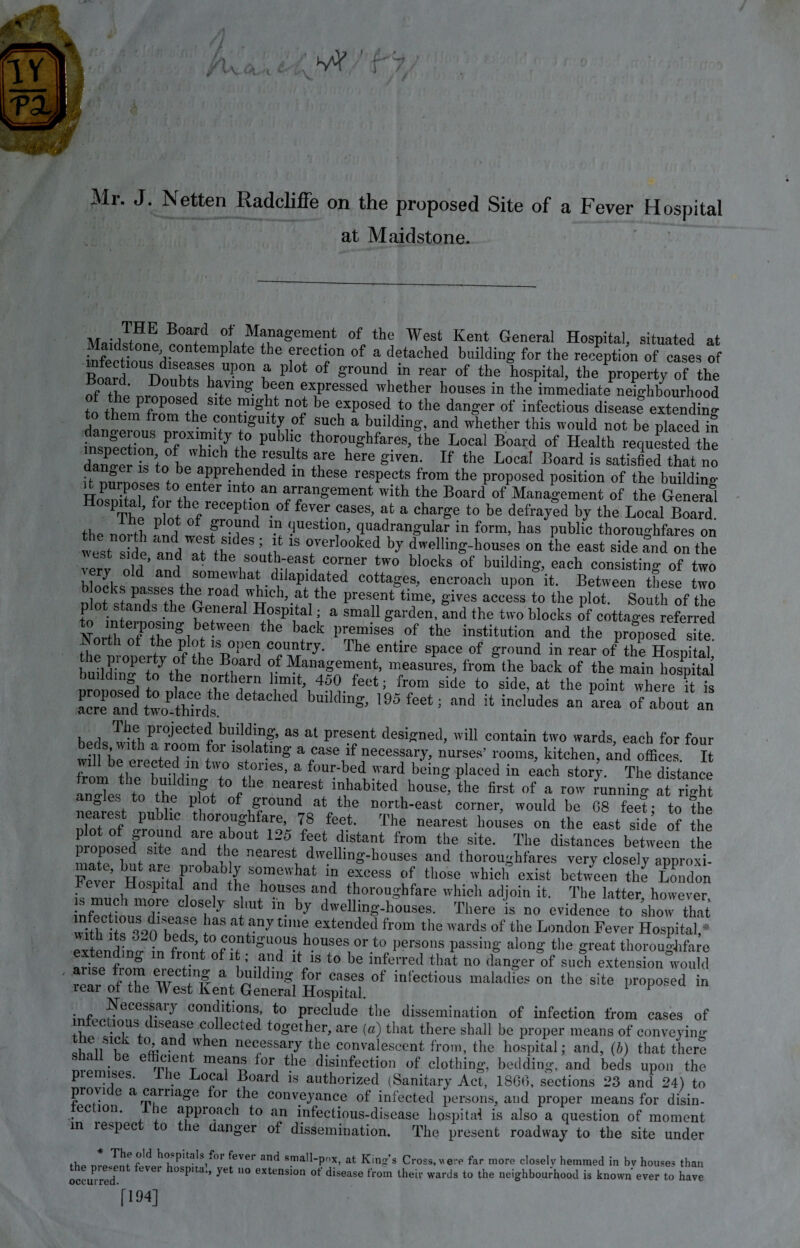 Mr. J. Netten Radcliffe on the proposed Site of a Fever Hospital at Maidstone. THE Board of Management of the West Kent General Hospital, situated at Maidstone contemplate the erection of a detached building for the reception of cases of Board10UDo,rf h Up°n 7 plot °f grc\und in rear * *be hospital, the property of the Board Doubts haying been expressed whether houses in the immediate neighbourhood tf ol.rff01’086*!, Slte ?'s^t noi be exP0Sed to the danger of infectious disease extending to them from the contiguity of such a building, and whether this would not be placedn inspection of° whicf A° Pb n tbor0Shfares- the Local Board of Health requested the ffl:  ' , Whlch tbe are here given. If the Local Board is satisfied that no it nnrnni! t ^ appi?bended 111 these respects from the proposed position of the building it purposes to enter into an arrangement with the Board of Management of the General Hospital, for the reception of fever cases, at a charge to be defrayed by the Local B fl n fi 1 i * \n question, quadrangular in form, has public thoroughfares on west ide andTt thedeS ! i‘ “ TrI°°ked * ^‘'ing-hous^ on L east side audonthe J ^ at the south-east corner two blocks of building, each consisting 0f two hlnnl ° an 1some^iaJ’.d^aPi^ate(i cottages, encroach upon it. Between these two road which, at the present time, gives access to the plot. South of the plot stands the General Hospital; a small garden, and the two blocks of cottages referred Nnrt1}:Titmgl\etWeen the back 1)remises of the institution a^ the proposed site ^p o„ertveof the B°PeI? Tm7' The SpaCe °f ground in rear of the Hospital the property of the Board of Management, measures, from the back of the main hospital building to the northern limit, 450 feet; from side to side, at the point where it is Lrrfan1 two thhds ** buildkg’ ,95feet; and !t incIudes an area of about an , , Ti?,e, ProJected building, as at present designed, will contain two wards, each for four beds with a room for isolating a case if necessary, nurses’ rooms, kitchen, and offices I 7ml tbTh eu!n U\° S!,°neS’ a f0Ur'bed ward beinS P^ed in each storf. The Stance anXs* tohthlT/0^6 nearest mhabited house, the first of a row running at right ° the plot of ground at the north-east corner, would be 08 feet- to the nhf/nf pu ^ t l0r0|° ' are’ 78 i®et- 'the nearest houses on the east side of the plot of ground are about 125 feet distant from the site. The distances between the nmtTbut am “1 n* nearest, dwelling-houses and thoroughfares very closely approxi- mate hut are probab y somewhat in excess of those which exist between the London Fever Hospital and the houses and thoroughfare which adjoin it. The latter hoover is much more closely shut in by dwelling-houses. There is no evidence to show that* “I atiany tn“textended from the wards of the London Fever Hospital,* with its 320 beds, to contiguous houses or to persons passing along the great thoroughfare extending in front of it; and it is to be inferred that no danger of such extension would anse fiom meeting a building for eases of infectious maladies on the site proposed in rear of the West Kent General Hospital. 11 !nfcnf^eCeSra.1^ conddions> *0 preclude the dissemination of infection from cases of e •1°iUS+t L8ea?e (;°^ecte(l together, are (a) that there shall be proper means of conveying «hnllS1lCV °fc / ,wken neoossarj the convalescent from, the hospital; and, (b) that there G m/enT mean^ ^or the disinfection of clothing, bedding, and beds upon the premises. The Local Board is authorized (Sanitary Act, 1866, sections 23 and 24) to provide a carriage for the conveyance of infected persons, and proper means for disin- ec ion. ie approach to an infectious-disease hospital is also a question of moment in lespec o the danger of dissemination. The present roadway to the site under flip m-pTnf fw h(TPitaIs,f<)r [ever anc* small-pox, at King's Cross, were far more closely hemmed in bv houses than . .. j CVer 0SPlta‘» yet no extension ot disease from their wards to the neighbourhood is known ever to have occui rtjfl.