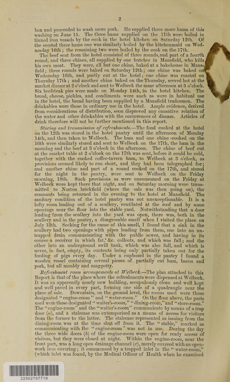 box and proceeded to wash more pork. He supplied three more hams of this washing on June 15. The three hams supplied on the lltli were boiled in tinned iron vessels by the cook in the hotel kitchen on Saturday 12tli. Of the second three hams one was similarly boiled by the kitchenmaid on Wed¬ nesday 16th ; the remaining two were boiled by the cook on the 17th. The beef sent from the hotel consisted of three rounds, and part of a fourth round, and three chines, all supplied by one butcher in Mansfield, who kills( his own meat. They were, all but one chine, baked at a bakehouse in Mans-j field; three rounds were baked on Saturday 12th; one chine was baked om Wednesday 16tli, and partly cut at the hotel; one chine was roasted on Thursday 17th ; and another chine baked on the Thursday, served hot at the market dinner at 2 o’clock and sent to Welbeck the same afternoon at 3 o’clock. Six beefsteak pies were made on Monday 14th, in the hotel kitchen. The bread, cheese, pickles, and condiments were such as were in habitual use in the hotel, the bread having been supplied by a Mansfield tradesmen. The drinkables wTere those in ordinary use in the hotel. Ample evidence, derived from considerations of distribution, soon disproved any causative relation of the water and other drinkables with the occurrences of disease. Articles of drink therefore will not be further mentioned in this report. Storing and transmission of refreshments.—The food cooked at the hotel on the 12th was stored in the hotel pantry until the afternoon of Monday 14th, and then taken to Welbeck. The ham and one chine -cooked on the 16th were similarly stored and sent to Welbeck on the 17th, the ham in the morning and the beef at 3 o’clock in the afternoon. The chine of beef cut at the market table at 2 o’clock on the 17th was sent, before it could be cold, together with the cooked coffee-tavern ham, to Welbeck at 3 o’clock, as provisions seemed likely to run short, and they had been telegraphed for; and another chine and part of a round cooked on the 17tli, and stored for the night in the pantry, were sent to Welbeck on the Triday morning, 18th. Such provisions as were unconsumed on the Triday at Welbeck were kept there that night, and on Saturday morning were trans¬ mitted to Norton brickfield (where the sale was then going on), the remnants being returned in the evening to the hotel at Mansfield. The sanitary condition of the hotel pantry was not unexceptionable. It is a lofty room leading out of a scullery, ventilated at the roof and by some openings near the floor into the stable yard. Notwithstanding that a door leading from the scullery into the yard was open, there was, both in the scullery and in the pantry, a disagreeable smell when I visited the place on July 13th. Seeking for the cause of this smell, I found that a sink in the scullery had two openings with pipes leading from them, one into an un¬ trapped drain communicating with the public sewer, and having in its course a receiver in which fat,8 &c. collects, and which was full; and the other into an underground swill tank, which was also full, and which is never, in fact, empty, its contents being only partially taken out for the feeding of pigs every day. Under a cupboard in the pantry I found a wooden vessel containing several pieces of partially cut ham, bacon and pork, but all mouldy and maggotty. Refreshment room arrangements at Welbeck.—The plan attached to this Deport is that of the place where the refreshments wTere dispensed at Welbeck. It was an apparently nearly new building, scrupulously clean and well kept and well paved in every part, forming one side of a quadrangle near the place of sale. Downstairs, on the ground level, the rooms used were those >r above, the parts and “store-room.” The “ engine-room” and the “waiter’s-room” communicate by means of a trap door («), and a staircase was extemporised as a means of access for visitors from the former to the latter. The staircase represented as issuing from the dining-room was at the time shut off from it. The “ stable,” marked as communicating with the “ engine-room ” was not in use. During the day the three wide doors (b) of the engine-room were open for ready access of visitors, but they were closed at night. Within the engine-room, near the front part, was a long open drainage channel (e), merely covered with an open¬ work iron covering; it commenced by a trapped inlet in the “ water-room,” (which inlet was found, by the Medical Officer of Health when he examined designated “engine-room” and “water-room. ’ On the flo< used were those designated “ waiter’s-room,” “ dining-room,”