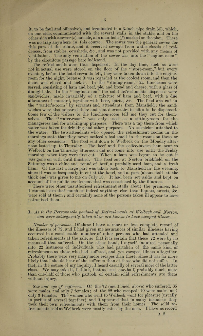 it, to be foul and offensive), and terminated in a 3-incli pipe drain (cl), which, on one side, communicated with the several stalls in the stable, and on the other side with a sewer (e) outside, at a man-liole (/) marked on the plan. There was no trap anywhere in this course. The sewer was the general sewer for this part of the estate, and it received sewage from water-closets of resi¬ dences, from stables, cowsheds, &c., and was not provided with any means of ventilation. The only ventilation of the sewer was into the “ engine-room ” by the circuitous passage here indicated. The refreshments were thus dispensed. In the day time, such as were not in actual use were stored on the floor of the “ store-room,” but, every evening, before the hotel servants left, they were taken down into the engine- room for the night, because it was regarded as the coolest room, and then the doors was closed and locked. In the “ dining-room,” 2s. luncheons were served, consisting of ham and beef, pie, and bread and cheese, with a glass of draught ale. In the “ engine-room ” the solid refreshments dispensed were sandwiches, made invariably of a mixture of ham and beef, with a due allowance of mustard, together with beer, spirits, &c. The food was cut in the “ waiter’s-room ” by servants and attendants from Mansfield; the sand¬ wiches were also prepared there and sent downstairs in piles to be dispensed. Some few of the visitors to the luncheon-room tell me they cut for them¬ selves. The cc water-room ” was only used as a sitting-room for the manageress and for washing-up purposes. There was a tap there from which water was taken for drinking and other purposes. No suspicion attached to the water. The two attendants who opened the refreshment rooms in the mornings state that they never noticed a bad smell in the rooms on these or any other occasions. The food sent doAvn to Welbeck on the Monday after¬ noon lasted up to Thursday. The beef and the coffee-tavern ham sent to Welbeck on the Thursday afternoon did not come into use until the Friday morning, when they were first cut. When a ham was begun to be cut it was gone on with until finished. The food cut at Norton brickfield on the Saturday was a chine and round of beef, a partially used ham, and a fresh ham. Of the last a large part was taken back to Mansfield in the evening, since it was subsequently in cut at the hotel, and a part (about half at the thick end) was given to me on July 13. It had been set aside and kept on account of the public excitement that was occasioned by the illnesses. There were other unauthorised refreshment stalls about the premises, but I cannot learn that much or indeed anything else thau liquors, sweets, &c. were sold at them; and certainly none of the persons taken ill appear to have patronised them. 1. As to the Versons who partook of Refreshments at Welbeck and Norton, and zoere subsequently taken ill or are known to have escaped illness. Number of persons.■—Of these I have a more or less complete record of the illnesses of 72, and I had given me assurances of similar illnesses ] laving occurred in a considerable number of other persons who had attended and taken refreshments at the sale, so that it is certain that these 72 were by no means all that suffered. On the other hand, I myself inquired personally into 22 instances of individuals who had partaken of the same kind of refreshments as those who had suffered, and yet escaped illness altogether. Probably there were very many more escapes than these, since it was far more likely that I should hear of the sufferers than of those who did not suffer. In fact, -in the course of my inquiry, I heard casually of several more of the latter class. We may take it, I think, that at least one-half, probably much more than one-lialf of those who partook of certain solid refreshments ate them without injury. Sex and aye of sufferers.—Of the 72 (mentioned above) who suffered, 65 were males and only 7 females; of the 22 who escaped, 19 were males and only 3 females. The women who went to Welbeck went for pleasure (usually in parties of several together), and it appeared that in many instances they took their own refreshments with them from their homes. The solid re¬ freshments sold at Welbeck were mostly eaten by the men. I have no record