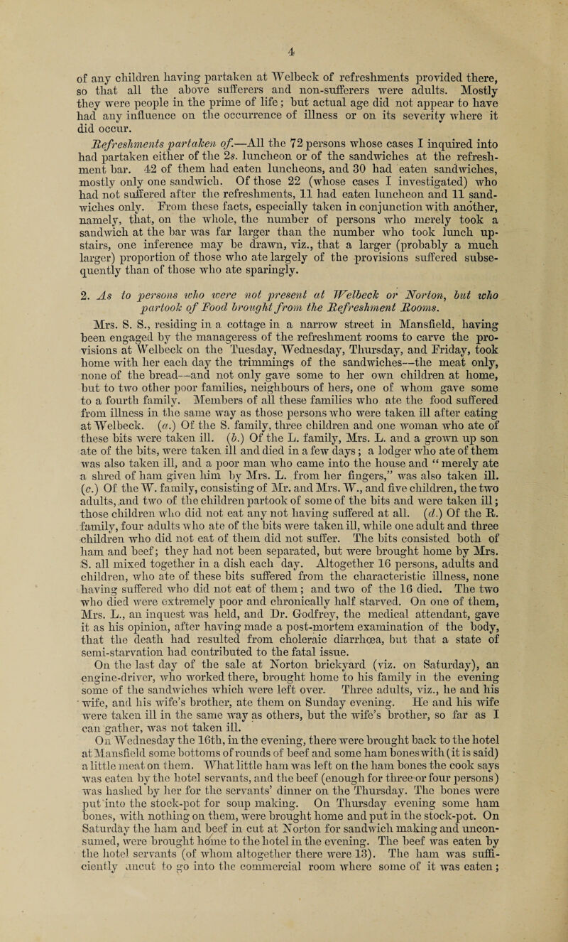 of any children having partaken at Welbeck of refreshments provided there, so that all the above sufferers and non-sufferers were adults. Mostly they were people in the prime of life; hut actual age did not appear to have had any influence on the occurrence of illness or on its severity where it did occur. Refreshments partaken of.—All the 72 persons whose cases I inquired into had partaken either of the 2s. luncheon or of the sandwiches at the refresh¬ ment bar. 42 of them had eaten luncheons, and 30 had eaten sandwiches, mostly only one sandwich. Of those 22 (whose cases I investigated) who had not suffered after the refreshments, 11 had eaten luncheon and 11 sand¬ wiches only. Prom these facts, especially taken in conjunction with another, namely, that, on the whole, the number of persons who merely took a sandwich at the bar was far larger than the number who took lunch up¬ stairs, one inference may he drawn, viz., that a larger (probably a much larger) proportion of those who ate largely of the provisions suffered subse¬ quently than of those who ate sparingly. 2. As to persons who were not present at Welbeck or Norton, but who partook of Food brought from the Refreshment Rooms. Mrs. S. S., residing in a cottage in a narrow street in Mansfield, having been engaged by the manageress of the refreshment rooms to carve the pro¬ visions at Welbeck on the Tuesday, Wednesday, Thursday, and Friday, took home with her each day the trimmings of the sandwiches—the meat only, none of the bread—and not only gave some to her own children at home, but to two other poor families, neighbours of hers, one of whom gave some to a fourth family. Members of all these families who ate the food suffered from illness in the same way as those persons who were taken ill after eating at Welbeck. (a.) Of the S. family, three children and one woman who ate of these bits were taken ill. (b.) Of the L. family, Mrs. L. and a grown up son ate of the bits, were taken ill and died in a few days; a lodger who ate of them was also taken ill, and a poor man who came into the house and “ merely ate a shred of ham given him by Mrs. L. from her fingers,” was also taken ill. (c.) Of the W. family, consisting of Mr. and Mrs. W., and five children, the two adults, and two of the children partook of some of the bits and were taken ill; those children who did not eat any not having suffered at all. (d.) Of the B. family, four adults who ate of the bits were taken ill, while one adult and three children who did not eat of them did not suffer. The bits consisted both of ham and beef; they had not been separated, but were brought home by Mrs. -S. all mixed together in a dish each day. Altogether 16 persons, adults and children, who ate of these bits suffered from the characteristic illness, none having suffered who did not eat of them; and two of the 16 died. The two who died were extremely poor and chronically half starved. On one of them, Mrs. L., an inquest was held, and Hr. Godfrey, the medical attendant, gave it as his opinion, after having made a post-mortem examination of the body, that the death had resulted from choleraic diarrhoea, but that a state of semi-starvation had contributed to the fatal issue. On the last day of the sale at Norton brickyard (viz. on Saturday), an engine-driver, who worked there, brought home to his family in the evening some of the sandwiches which were left over. Three adults, viz., he and his wife, and his wife’s brother, ate them on Sunday evening. He and his wife were taken ill in the same way as others, but the wife’s brother, so far as I can gather, was not taken ill. On Wednesday the 16tli, in the evening, there were brought back to the hotel at Mansfield some bottoms of rounds of beef and some ham bones with (it is said) a little meat on them. What little ham was left on the ham bones the cook says was eaten by the hotel servants, and the beef (enough for three or four persons) was hashed by her for the servants’ dinner on the Thursday. The bones were put into the stock-pot for soup making. On Thursday evening some ham bones, with nothing on them, were brought home and put in the stock-pot. On Saturday the ham and beef in cut at Norton for sandwich making and uncon¬ sumed, were brought home to the hotel in the evening. The beef was eaten by the hotel servants (of whom altogether there were 13). The ham was suffi¬ ciently uncut to go into the commercial room where some of it was eaten;