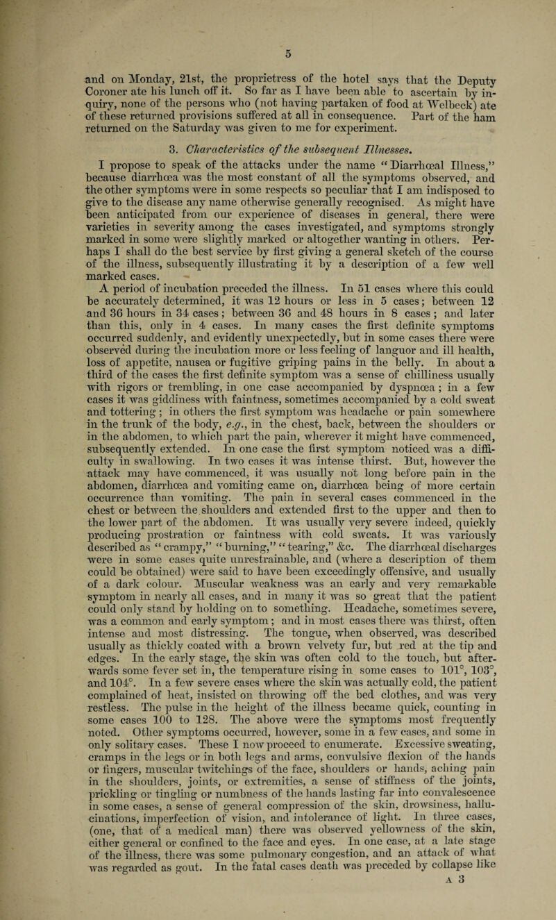 and on Monday, 21st, the proprietress of the hotel says that the Deputy Coroner ate his lunch off it. So far as I have been able to ascertain by in¬ quiry, none of the persons who (not having partaken of food at Welbeck) ate of these returned provisions suffered at all in consequence. Part of the ham returned on the Saturday was given to me for experiment. 3. Characteristics of the subsequent Illnesses. I propose to speak of the attacks under the name “Diarrhceal Illness,” because diarrhoea was the most constant of all the symptoms observed, and the other symptoms were in some respects so peculiar that I am indisjiosed to give to the disease any name otherwise generally recognised. As might have been anticipated from our experience of diseases in general, there were varieties in severity among the cases investigated, and symptoms strongly marked in some were slightly marked or altogether wanting in others. Per¬ haps I shall do the best service by first giving a general sketch of the course of the illness, subsequently illustrating it by a description of a few well marked cases. A period of incubation preceded the illness. In 51 cases where this could be accurately determined, it was 12 hours or less in 5 cases; between 12 and 36 hours in 34 cases ; between 36 and 48 hours in 8 cases ; and later than this, only in 4 cases. In many cases the first definite symptoms occurred suddenly, and evidently unexpectedly, but in some cases there were observed during the incubation more or less feeling of languor and ill health, loss of appetite, nausea or fugitive griping pains in the belly. In about a third of the cases the first definite symptom was a sense of chilliness usually with rigors or trembling, in one case accompanied by dyspnoea ; in a few cases it was giddiness with faintness, sometimes accompanied by a cold sweat and tottering ; in others the first symptom was headache or pain somewhere in the trunk of the body, e.g., in the chest, back, between the shoulders or in the abdomen, to which part the pain, wherever it might have commenced, subsequently extended. In one case the first symptom noticed was a diffi¬ culty in swallowing. In two cases it was intense thirst. But, however the attack may have commenced, it was usually not long before pain in the abdomen, diarrhoea and vomiting came on, diarrhoea being of more certain occurrence than vomiting. The pain in several cases commenced in the chest or between the. shoulders and extended first to the upper and then to the lower part of the abdomen. It was usually very severe indeed, quickly producing prostration or faintness with cold sweats. It was variously described as cs crampy,” “ burning,” e< tearing,” &c. The diarrhoeal discharges were in some cases quite unrestrainable, and (where a description of them could be obtained) were said to have been exceedingly offensive, and usually of a dark colour. Muscular weakness was an early and very remarkable symptom in nearly all cases, and in many it was so great that the patient could only stand by holding on to something. Headache, sometimes severe, was a common and early symptom; and in most cases there was thirst, often intense and most distressing. The tongue, when observed, was described usually as thickly coated with a brown velvety fur, but red at the tip and edges. In the early stage, the skin was often cold to the touch, but after¬ wards some fever set in, the temperature rising in some cases to 101°, 103°, and 104°. In a few severe cases where the skin was actually cold, the patient complained of heat, insisted on throwing off the bed clothes, and was very restless. The pulse in the height of the illness became quick, counting in some cases 100 to 128. The above were the symptoms most frequently noted. Other symptoms occurred, however, some in a few cases, and some in only solitary cases. These I now proceed to enumerate. Excessive sweating, cramps in the legs or in both legs and arms, convulsive flexion of the hands or fingers, muscular twitchings of the face, shoulders or hands, aching pain in the shoulders, joints, or extremities, a sense of stiffness of the joints, prickling or tingling or numbness of the hands lasting far into convalescence in some cases, a sense of general compression of the skin, drowsiness, hallu¬ cinations, imperfection of vision, and intolerance of light. In three cases, (one, that of a medical man) there was observed yellowness of the skin, either general or confined to the face and eyes. In one case, at a late stage of the illness, there was some pulmonary congestion, and an attack of what was regarded as gout. In the fatal cases death was preceded by collapse like
