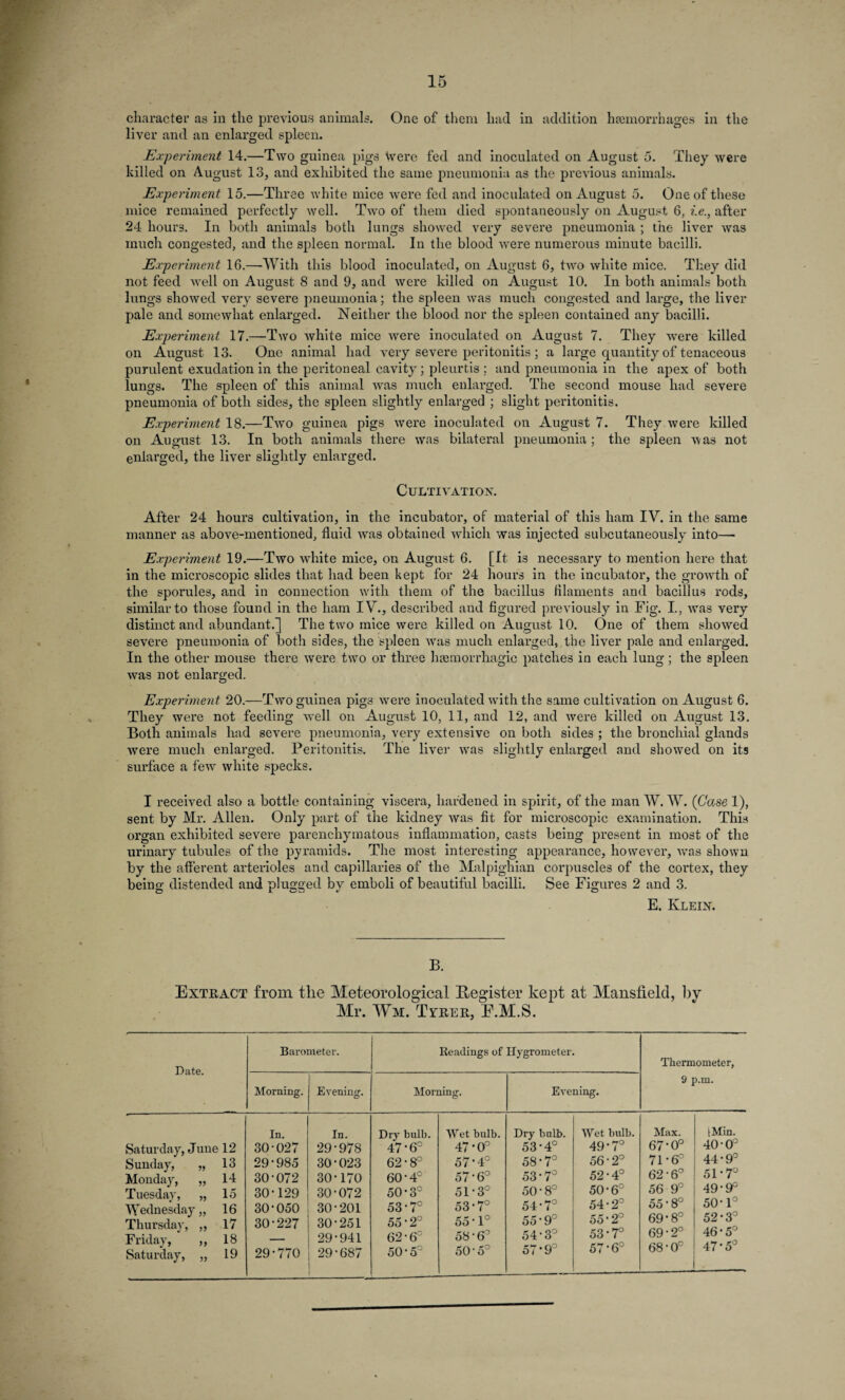 character as in the previous animals. One of them had in addition haemorrhages in the liver and an enlarged spleen. Experiment 14.—Two guinea pigs Were fed and inoculated on August 5. They were killed on August 13, and exhibited the same pneumonia as the previous animals. Experiment 15.—Three white mice were fed and inoculated on August 5. One of these mice remained perfectly well. Two of them died spontaneously on August 6, i.e., after 24 hour3. In both animals both lungs showed very severe pneumonia ; the liver was much congested, and the spleen normal. In the blood were numerous minute bacilli. Experiment 16.—With this blood inoculated, on August 6, two white mice. They did not feed well on August 8 and 9, and were killed on August 10. In both animals both lungs showed very severe pneumonia; the spleen was much congested and large, the liver pale and somewhat enlarged. Neither the blood nor the spleen contained any bacilli. Experiment 17.—Two white mice were inoculated on August 7. They were killed on August 13. One animal had very severe peritonitis ; a large quantity of tenaceous purulent exudation in the peritoneal cavity; pleurtis ; and pneumonia in the apex of both lungs. The spleen of this animal was much enlarged. The second mouse had severe pneumonia of both sides, the spleen slightly enlarged ; slight peritonitis. Experiment 18.—Two guinea pigs were inoculated on August 7. They were killed on August 13. In both animals there was bilateral pneumonia; the spleen was not enlarged, the liver slightly enlarged. Cultivation. After 24 hours cultivation, in the incubator, of material of this ham IV. in the same manner as above-mentioned, fluid was obtained which was injected subcutaneously into— Experiment 19.—Two white mice, on August 6. [It is necessary to mention here that in the microscopic slides that had been kept for 24 hours in the incubator, the growth of the sporules, and in connection with them of the bacillus filaments and bacillus rods, similar to those found in the ham I \r., described and figured previously in Fig. I., was very distinct and abundant.] The two mice were killed on August 10. One of them showed severe pneumonia of both sides, the spleen vras much enlarged, the liver pale and enlarged. In the other mouse there were two or three haemorrhagic patches in each lung ; the spleen was not enlarged. Experiment 20.—Two guinea pigs were inoculated with the same cultivation on August 6. They were not feeding well on August 10, 11, and 12, and were killed on August 13. Both animals had severe pneumonia, very extensive on both sides ; the bronchial glands ■were much enlarged. Peritonitis. The liver was slightly enlarged and shovred on its surface a few white specks. I received also a bottle containing viscera, hardened in spirit, of the man W. W. (Case 1), sent by Mr. Allen. Only part of the kidney was fit for microscopic examination. This organ exhibited severe parenchymatous inflammation, casts being present in most of the urinary tubules of the pyramids. The most interesting appearance, however, was shown by the afferent arterioles and capillaries of the Malpighian corpuscles of the cortex, they being distended and plugged by emboli of beautiful bacilli. See Figures 2 and 3. E. Klein. B. Extract from the Meteorological Register kept at Mansfield, by Mr. Wm. Tytiier, E.M.S. Date. Saturday, June 12 Sunday, „ 13 Monday, „ 14 Tuesday, „ 15 Wednesday,, 16 Thursday, ,, 17 Friday, ,, 18 Saturday, „ 19 Barometer. Readings of Hygrometer. Thermometer, 9 p.m. Morning. Evening. Morning. Evening. In. In. Dry bulb. Wet bulb. Dry bulb. Wet bulb. Max. [Min. 30-027 29-978 47-6° 47*0° 53-4° 49-7° 67-0° 40-0° 29-985 30*023 62-8° 57-4° 58-7° 56-2° 71-6° 44-9° 30-072 30-170 60-4° 57-6° 53-7° 52-4° 62-6° 51-7° 30-129 30-072 50-3° 51-3° 50-8° 50-6° 56 9° 49-9° 30-050 30-201 53-7° 53-7° 54-7° 54-2° 55-8° 50-1° 30-227 30-251 55-2° 55-1° 55-9° 55-2° 69-8° 52-3° 29-941 62-6° 58-6° 54-3° 53-7° 69-2° 46-5° 29-770 29-687 50-5C 50-5° 57*9° 57-6° 68-0° 47-5°