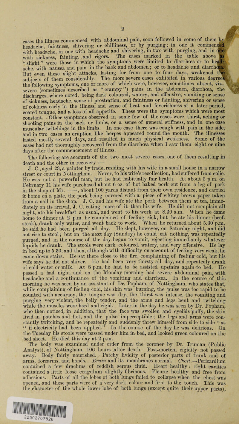 cases the illness commenced witli abdominal pam, soon followed in some of tliem headache, faintness, shivering or chilliness, or by purging; in one it commenced with headache, in one with headache and shivering, in two with purging, and in one with sickness, fainting, and rigors. The cases marked in the table above as “ slight ” were those in which the symptoms were limited to diarrhoea or to he||- ache° with nausea and pain in the back and abdomen; or to headache and diarrhctea. But even these slight attacks, lasting for from one to four days, weakened tie subjects of them considerably. The more severe cases exhibited in various degree% the following symptoms, one or more of which were, however, sometimes absent, viz., s severe (sometimes described as “crampy”) pains in the abdomen, diarrhoea, the discharges, where noted, being dark coloured, watery, and offensive, vomiting or sense of sickness, headache, sense of prostration, and faintness or fainting, shivering or sense of coldness early in the illness, and sense of heat and feverishness at a later period, coated tongue, and a loss of all appetite. These were the symptoms which were most constant. • Other symptoms observed in some few of the cases were thirst, aching or shooting pains in the back or limbs, or a sense of general stiffness, and in one case muscular twitchings in the limbs. In one case there was cough with pain in the side, and in two cases an eruption like herpes appeared round the mouth. The illnesses lasted mostly several days, and resulted in much physical weakness. Some of the cases had not thoroughly recovered from the diarrhoea when I saw them eight or nine days after the commencement of illness. The following are accounts of the two most severe cases, one of them resulting in death and the other in recovery :— J. C., aged 23, a painter by trade, residing with his wife in a small house in a narrow street or court in Nottingham. Never, to his wife’s recollection, had suffered from colic. He was not a powerful man, but he had habitually fair health. At about 6 p.m. on February 11 his wife purchased about 6 oz. of hot baked pork cut from a leg of pork in the shop of Mr. -, about 100 yards distant from their own residence, and carried it home on a plate, the pork being covered with a piece of whitey brown paper taken from a nail in the shop. J. C. and his wife ate the pork between them at tea, imme¬ diately on its arrival, J. C. eating more of it than his wife. He did not complain all night, ate his breakfast as usual, and went to his w^ork at 8.30 a.m. When he came home to dinner at 2 p.m. he complained of feeling sick, but he ate his dinner (beef¬ steak), drank only water, and went back to work. When he returned about 5.30 p.m. he said he had been purged all day. He slept, however, on Saturday night, and did not rise to stool; but on the next day (Sunday) he could eat nothing, was repeatedly purged, and in the course of the day began to vomit, rejecting immediately whatever liquids he drank. The stools were dark coloured, watery, and very offensive. He lay in bed up to 5.30, and then, although with difficulty on account of feeling very weak, he came down stairs. He sat there close to the fire, complaining of feeling cold, but his wife says he did not shiver. He had been very thirsty all day, and repeatedly drank of cold water or milk. At 8 p.m. he had to be assisted upstairs again to bed. He passed a bad night, and on the Monday morniug had severe abdominal pain, with headache and a continuance of the vomiting and diarrhoea. In the course of this morning he was seen by an assistant of Dr. Popliam, of Nottingham, who states that, while complaining of feeling cold, his skin was burning, the pulse was too rapid to be counted with accuracy, the tongue was dry, the thirst was intense, the vomiting and purging very violent, the belly tender, and the arms and legs bent and twitching while the muscles were hard and rigid. Later in the day he was seen by Dr. Popham, who then noticed, in addition, that the face wTas swollen and eyelids puffy, the skin livid in patches and hot, and the pulse imperceptible; the legs and arms were con¬ stantly twitching, and he repeatedly and suddenly threw himself from side to side £C as “ if electricity had been applied.” In the course of the day he was delirious. On the Tuesday his stools were passed under him in bed, and looked green coloured on the bed sheet. He died this day at 2 p.m. The body was examined under order from the coroner by Dr. Truman (Public Analyst), of Nottingham, 106 hours after death. Post-mortem rigidity not passed away. Body fairly nourished. Patchy lividity of posterior parts of trunk and of arms, forearms, and hands. Brain and its membranes normal. Chest.—Pericardium contained a few drachms of reddish serous fluid. Heart healthy: right cavities contained a little loose coagulum slightly fibrinous. Pleurae healthy and free from adhesions. Parts of all the lobes of both lungs failed to collapse when the chest was opened, and these parts were of a very dark colour and firm to the touch. This was the character of the whole lower lobe of both lungs (except quite their upper parts),