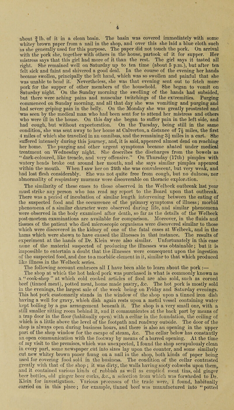 about J lb. of it in a clean basin. The basin was covered immediately with some whitey brown paper from a nail in the shop, and over this she laid a blue cloth such as she generally used for this purpose. The paper did not touch the pork. On arrival with the pork she, together with others in the house, partook of it for supper. Her mistress says that this girl had more of it than the rest. The girl says it tasted all right. She remained well on Saturday up to tea time (about 5 p.m.), but after tea felt sick and faint and shivered a good deal. In the course of the evening her hands became swollen, principally the left hand, which was so swollen and painful that she was unable to bend it. Nevertheless, she was that evening sent out to fetch more pork for the supper of other members of the household. She began to vomit on Saturday night. On the Sunday morning the swelling of the hands had subsided, but there were aching pains and muscular twitchings of the extremities. Purging commenced on Sunday morning, and all that day she was vomiting and purging and had severe griping pain in the belly. On the Monday she was greatly prostrated and was seen by the medical man who had been sent for to attend her mistress and others who were ill in the house. On this day she began to suffer pain in the left side, and had cough, but without expectoration. On the Tuesday, being still in the same condition, she was sent away to her home at Calverton, a distance of 7^ miles, the first 4 miles of which she travelled in an omnibus, and the remaining 3^ miles in a cart. She suffered intensely during this journey, and, it is said, appeared almost dead on reaching her home. The purging and other urgent symptoms became abated under medical treatment on Wednesday night. She describes the discharges from the bowels as “dark-coloured, like treacle, and very offensive.” On Thursday (17th) pimples with watery heads broke out around her mouth, and she says similar pimples appeared within the mouth. When I saw her on 24th she was convalescent, but very weak, and had lost flesh considerably. She was not quite free from cough, but no dulness, nor abnormality of respiratory murmur were discoverable on thoracic exploration. The similarity of these cases to those observed in the Welbeck outbreak last year must strike any person who lias read my report to the Board upon that outbreak. There was a period of incubation of similar length intervening between the eating of the suspected food and the occurrence of the primary symptoms of illness; morbid phenomena of a similar character were observed during life, and similar phenomena were observed in the body examined after death, so far as the details of the Welbeck post-mortem examinations are available for comparison. Moreover, in the fluids and tissues of the patient who died microscopic organisms were discovered similar to those which were discovered in the kidney of one of the fatal cases at Welbeck, and in the hams which were shown to have caused the illnesses in that instance. The results of experiment at the hands of Dr. Klein were also similar. Unfortunately in this case none of the material suspected of producing the illnesses was obtainable; but it is impossible to entertain a doubt that the illnesses were consequent upon the ingestion of the suspected food, and due to a morbific element in it, similar to that which produced like illness in the Welbeck series. The following account embraces all I have been able to learn about the pork :— The shop at which the hot baked pork was purchased is what is commonly known as a “ cook-shop ” at which cold cooked articles of food are also sold, such as corned beef (tinned meat), potted meat, home made pastry, &c. The hot pork is mostly sold in the evenings, the largest sale of the week being on Friday and Saturday evenings. This hot pork customarily stands in the window of the shop upon a tinned iron dish having a well for gravy, which dish again rests upon a metal vessel containing water kept boiling by a gas arrangement beneath it. The shop is a very small one, with a still smaller sitting room behind it, and it communicates at the back part by means of a trap door in the floor (habitually open) with a cellar in the foundation, the ceiling of which is a little above the level of the footpath and roadway outside. The door of the shop is always open during business hours, and there is also an opening in the upper part of the shop window for the escape of steam, &c. The cellar below has constantly an open communication with the footway by means of a barred opening. At the time of my visit to the premises, which was unexpected, I found the shop scrupulously clean in every part, some newspaper cut into sizes lay upon the counter, and some similarly cut new whitey brown paper hung on a nail iu the shop, both kinds of paper being used for covering food sold in the business. The condition of the cellar contrasted greatly with that of the shop ; it was dirty, the walls having sooty cobwebs upon them, and it contained various kinds of rubbish as well as emptied meat tins, old ginger beer bottles, old ginger beer corks, &c., a selection from which was forwhrded to Dr. Klein for investigation. Various processes of the trade were, 1 found, habitually carried on in this place; for example, tinned beef was manufactured into “potted