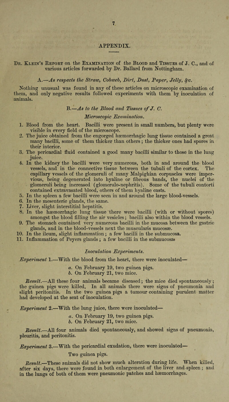 APPENDIX. Dr. Klein’s Report on the Examination of the Blood and Tissues of J. C., and of various articles forwarded by Dr. Ballard from Nottingham. A.—As respects the Straw, Cobweb, Dirt, Dust, Daper, Jelly, $•<?. Nothing unusual was found in any of these articles on microscopic examination of them, and only negative results followed experiments with them by inoculation of animals. B.—As to the Blood and Tissues of J. C. Microscopic Examination. 1. Blood from the heart. Bacilli were present in small numbers, but plenty were visible in every field of the microscope. 2. The juice obtained from the engorged haemorrhagic lung tissue contained a great many bacilli, some of them thicker than others; the thicker ones had spores in their interior. 3. The pericardial fluid contained a good many bacilli similar to those in the lung juice. 4. In the kidney the bacilli were very numerous, both in and around the blood vessels, and in the connective tissue between the tubuli of the cortex. The capillary vessels of the glomeruli of many Malpighian corpuscles were imper¬ vious, being degenerated into hyaline or fibrous bands, the nuclei of the glomeruli being increased (glomerulo-nephritis). Some of the tubuli contorti contained extravasated blood, others of them hyaline casts. 5. In the spleen a few bacilli were seen in and around the large blood-vessels. 6. In the mesenteric glands, the same. 7. Liver, slight interstitial hepatitis. 8. In the haemorrhagic lung tissue there were bacilli (with or without spores) amongst the blood filling the air vesicles; bacilli also within the blood vessels. 9. The stomach contained very numerous bacilli in the mucosa between the gastric glands, and in the blood-vessels next the muscularis mucosae. 10. In the ileum, slight inflammation; a few bacilli in the submucosa. 11. Inflammation of Peyers glands ; a few bacilli in the submucosat Inoculation Experiments. Experiment 1.—With the blood from the heart, there were inoculated— i a. On Eebruary 19, two guinea pigs. b. On Eebruary 21, two mice. Result.—All these four animals became diseased; the mice died spontaneously ; the guinea pigs were killed. In all animals there were signs of pneumonia and slight peritonitis. In the two guinea pigs a tumour containing purulent matter had developed at the seat of inoculation. Experiment 2.—With the lung juice, there were inoculated— a. On Eebruary 19, two guinea pigs. b. On Eebruary 21, two mice. Result.—All four animals died spontaneously, and showed signs of pneumonia, pleuritis, and peritonitis. Experiment 3.—With the pericardial exudation, there were inoculated— Two guinea pigs. Result.—These animals did not show much alteration during life. When killed, after six days, there were found in both enlargement of the liver and spleen; and in the lungs of both of them were pneumonic patches and haemorrhages.