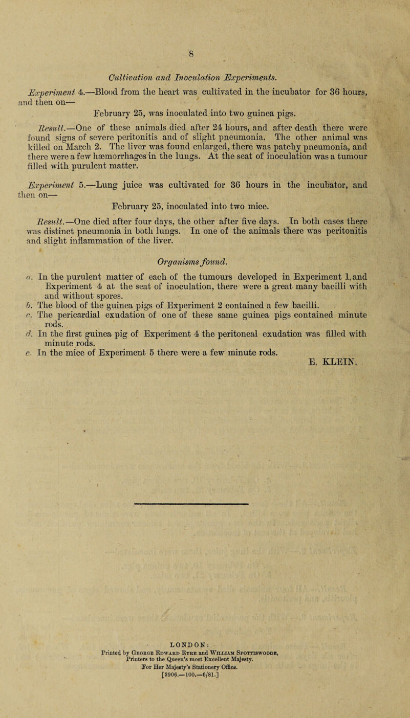 Cultivation and Inoculation Experiments. Experiment 4.—Blood from the heart was cultivated in the incubator for 36 hours, and then on— February 25, was inoculated into two guinea pigs. Result.—One of these animals died after 24 hours, and after death there were found signs of severe peritonitis and of slight pneumonia. The other animal was killed on Maxell 2. The liver was found enlarged, there was patchy pneumonia, and there were a few haemorrhages in the lungs. At the seat of inoculation was a tumour filled with purulent matter. Experiment 5.—Lung juice was cultivated for 36 hours in the incubator, and then on— Eebruarv 25, inoculated into two mice. • 7 Result.—One died after four days, the other after five days. In both cases there was distinct pneumonia in both lungs. In one of the animals there was peritonitis and slight inflammation of the liver. Organisms found. a. In the purulent matter of each of the tumours developed in Experiment 1. and Experiment 4 at the seat of inoculation, there were a great many bacilli with and without spores. b. The blood of the guinea pigs of Experiment 2 contained a few bacilli. c. The pericardial exudation of one of these same guinea pigs contained minute rods. d. In the first guinea pig of Experiment 4 the peritoneal exudation was filled with minute rods. e. In the mice of Experiment 5 there were a few minute rods, E, KLEIN, LONDON: Printed by George Edward Eyre and William Sfottiswoode, Printers to the Queen’s most Excellent Majesty. Eor Her Majesty’s Stationery Office. £2906.—100,—6/81.]