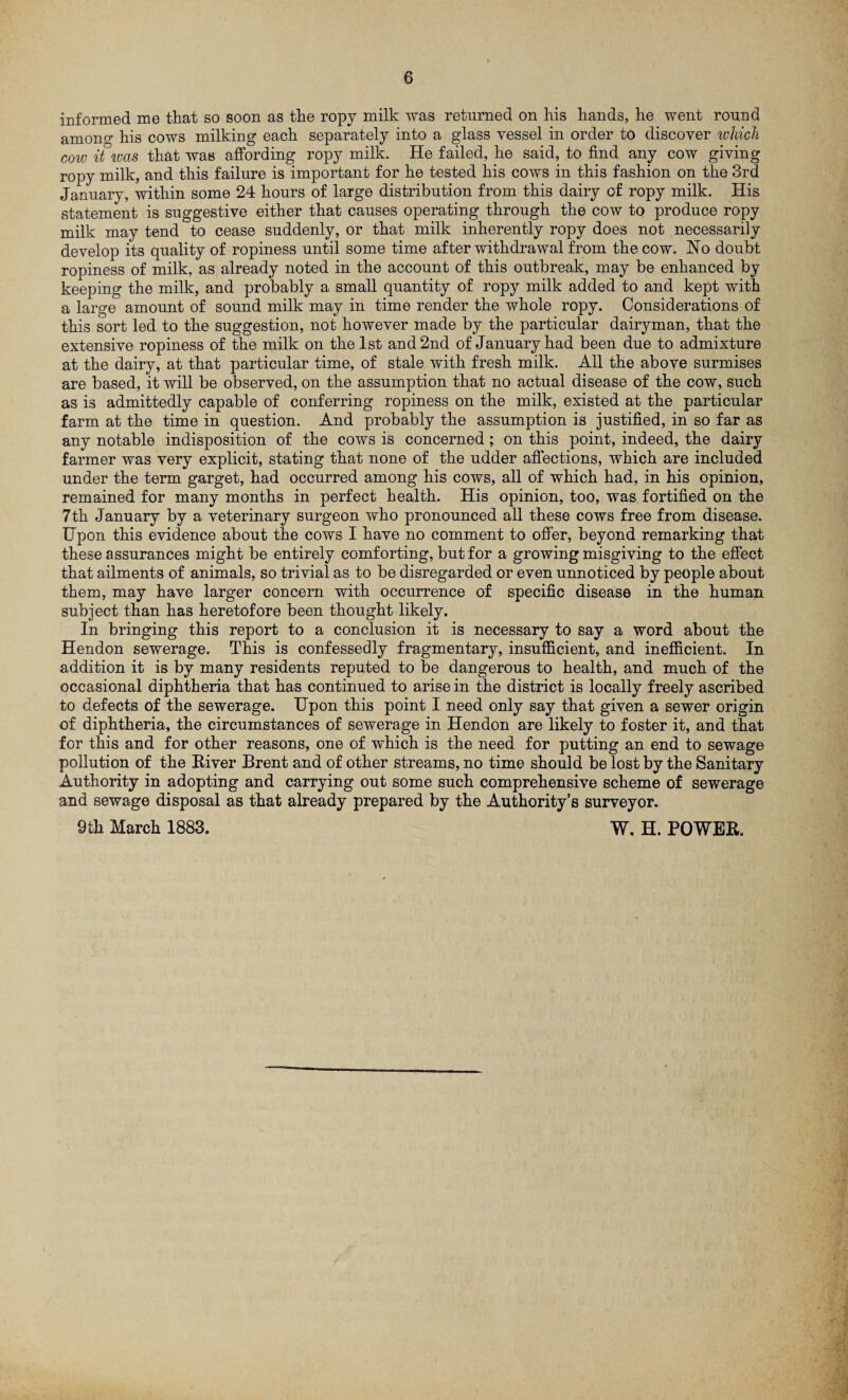 informed me that so soon as the ropy milk was returned on his hands, he went round amono’ his cows milking each separately into a glass vessel in order to discover which cow it was that was affording ropy milk. He failed, he said, to find any cow giving ropy milk, and this failure is important for he tested his cows in this fashion on the 3rd January, within some 24 hours of large distribution from this dairy of ropy milk. His statement is suggestive either that causes operating through the cow to produce ropy milk may tend to cease suddenly, or that milk inherently ropy does not necessarily develop its quality of ropiness until some time after withdrawal from the cow. No doubt ropiness of milk, as already noted in the account of this outbreak, may be enhanced by keeping the milk, and probably a small quantity of ropy milk added to and kept with a large amount of sound milk may in time render the whole ropy. Considerations of this sort led to the suggestion, not however made by the particular dairyman, that the extensive ropiness of the milk on the 1st and 2nd of January had been due to admixture at the dairy, at that particular time, of stale with fresh milk. All the above surmises are based, it will be observed, on the assumption that no actual disease of the cow, such as is admittedly capable of conferring ropiness on the milk, existed at the particular farm at the time in question. And probably the assumption is justified, in so far as any notable indisposition of the cows is concerned; on this point, indeed, the dairy farmer was very explicit, stating that none of the udder affections, which are included under the term garget, had occurred among his cows, all of which had, in his opinion, remained for many months in perfect health. His opinion, too, was fortified on the 7th January by a veterinary surgeon who pronounced all these cows free from disease. Upon this evidence about the cows I have no comment to offer, beyond remarking that these assurances might be entirely comforting, but for a growing misgiving to the effect that ailments of animals, so trivial as to be disregarded or even unnoticed by people about them, may have larger concern with occurrence of specific disease in the human subject than has heretofore been thought likely. In bringing this report to a conclusion it is necessary to say a word about the Hendon sewerage. This is confessedly fragmentary, insufficient, and inefficient. In addition it is by many residents reputed to be dangerous to health, and much of the occasional diphtheria that has continued to arise in the district is locally freely ascribed to defects of the sewerage. Upon this point I need only say that given a sewer origin of diphtheria, the circumstances of sewerage in Hendon are likely to foster it, and that for this and for other reasons, one of which is the need for putting an end to sewage pollution of the River Brent and of other streams, no time should be lost by the Sanitary Authority in adopting and carrying out some such comprehensive scheme of sewerage and sewage disposal as that already prepared by the Authority’s surveyor. 9ill March 1883. W. H. POWER.