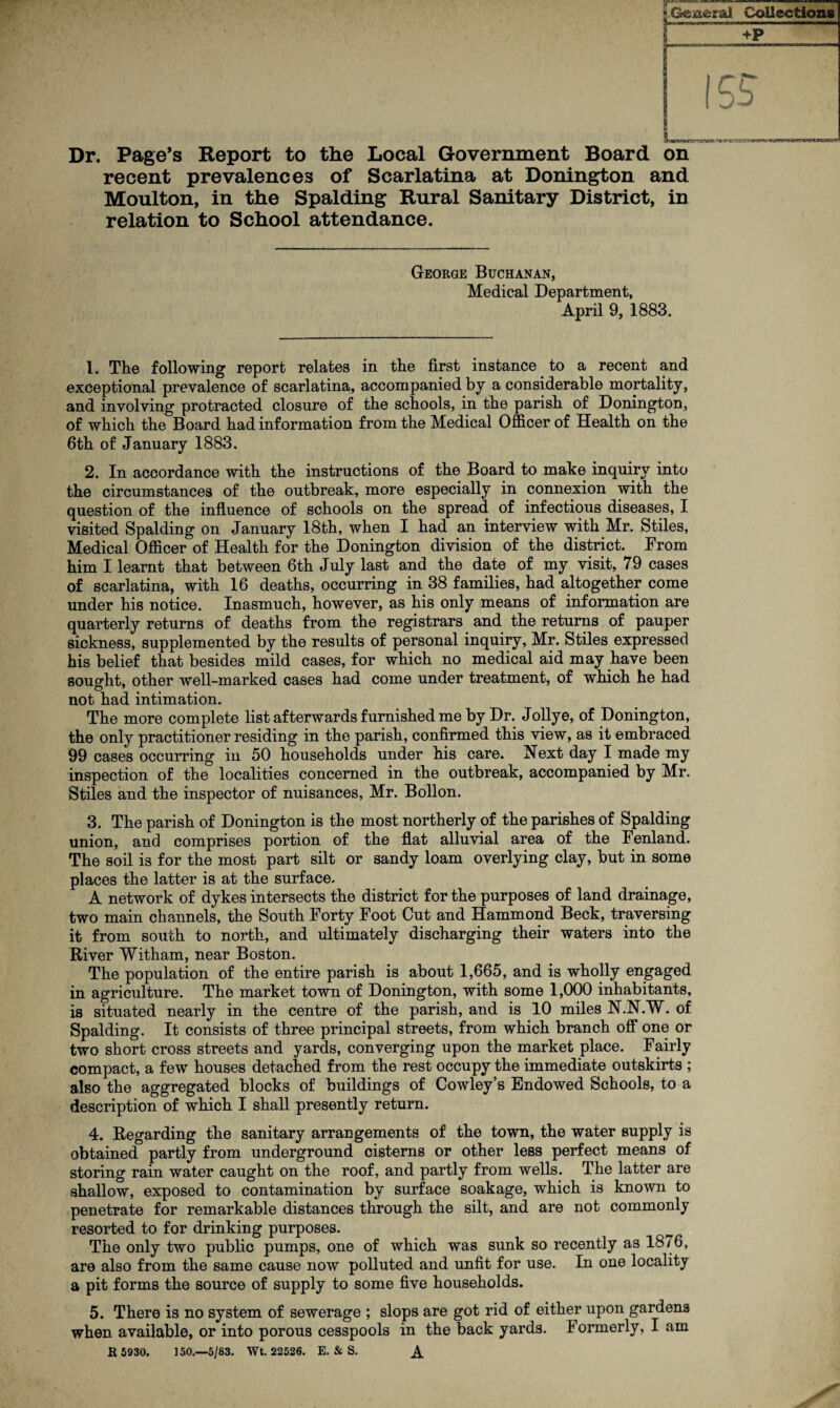 -rv~r- Dr. Page’s Report to the Local Government Board on recent prevalences of Scarlatina at Donington and Moulton, in the Spalding Rural Sanitary District, in relation to School attendance. George Buchanan, Medical Department, April 9, 1883. 1. The following report relates in the first instance to a recent and exceptional prevalence of scarlatina, accompanied by a considerable mortality, and involving protracted closure of the schools, in the parish of Donington, of which the Board had information from the Medical Officer of Health on the 6th of January 1883. 2. In accordance with the instructions of the Board to make inquiry into the circumstances of the outbreak, more especially in connexion with the question of the influence of schools on the spread of infectious diseases, I visited Spalding on January 18th, when I had an interview with Mr. Stiles, Medical Officer of Health for the Donington division of the district. From him I learnt that between 6th July last and the date of my visit, 79 cases of scarlatina, with 16 deaths, occurring in 38 families, had altogether come under his notice. Inasmuch, however, as his only means of information are quarterly returns of deaths from the registrars and the returns of pauper sickness, supplemented by the results of personal inquiry, Mr. Stiles expressed his belief that besides mild cases, for which no medical aid may have been sought, other well-marked cases had come under treatment, of which he had not had intimation. The more complete list afterwards furnished me by Dr. Jollye, of Donington, the only practitioner residing in the parish, confirmed this view, as it embraced 99 cases occurring in 50 households under his care. Next day I made my inspection of the localities concerned in the outbreak, accompanied by Mr. Stiles and the inspector of nuisances, Mr. Bollon. 3. The parish of Donington is the most northerly of the parishes of Spalding union, and comprises portion of the flat alluvial area of the Fenland. The soil is for the most part silt or sandy loam overlying clay, but in some places the latter is at the surface. A network of dykes intersects the district for the purposes of land drainage, two main channels, the South Forty Foot Cut and Hammond Beck, traversing it from south to north, and ultimately discharging their waters into the River Witham, near Boston. The population of the entire parish is about 1,665, and is wholly engaged in agriculture. The market town of Donington, with some 1,000 inhabitants, is situated nearly in the centre of the parish, and is 10 miles N.N.W. of Spalding. It consists of three principal streets, from which branch off one or two short cross streets and yards, converging upon the market place. Fairly compact, a few houses detached from the rest occupy the immediate outskirts ; also the aggregated blocks of buildings of Cowley’s Endowed Schools, to a description of which I shall presently return. 4. Regarding the sanitary arrangements of the town, the water supply is obtained partly from underground cisterns or other less perfect means of storing rain water caught on the roof, and partly from wells. The latter are shallow, exposed to contamination by surface soakage, which is known to penetrate for remarkable distances through the silt, and are not commonly resorted to for drinking purposes. The only two public pumps, one of which was sunk so recently as 18/ 6, are also from the same cause now polluted and unfit for use. In one locality a pit forms the source of supply to some five households. 5. There is no system of sewerage ; slops are got rid of either upon gardens when available, or into porous cesspools in the back yards. Formerly, I am R 5930. ] SO.—-5/83. Wt. 22526. E. & S. A