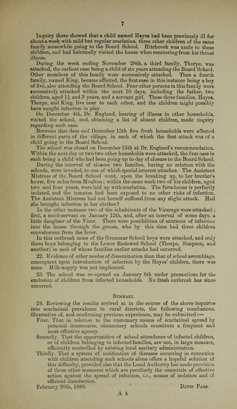 Inquiry there showed that a child named Hayes had been previously ill for about a week with mild but regular scarlatina, three other children of the same family meanwhile going to the Board School. Hitchcock was uncle to these children, and had habitually visited the house when recovering from his throat illness. During the week ending November 28th, a third family, Thorpe, was attacked, the earliest case being a child of six years attending the Board School. Other members of this family were successively attacked. Then a fourth family, named King, became affected, the first case in this instance being a boy of five, also attending the Board School. Four other persons in this family were successively attacked within the next 10 days, including the father, two children, aged 1^ and 3 years, and a servant girl. These three families, Hayes, Thorpe, and King, live near to each other, and the children might possibly have caught infection in play. On December 4th, Dr. England, hearing of illness in other households, visited the school, and, obtaining a list of absent children, made inquiry regarding each case. Between that date and December 15th five fresh households were affected in different parts of the village, in each of which the first attack was of a child going to the Board School.- The school was closed on December 15th at Dr. England’s recommendation. Within the next day or two two other households were attacked, the first case iD each being a child who had been going up to day of closure to the Board School. During the interval of closure two families, having no relation with the schools, were invaded, to one of which special interest attaches. The Assistant Mistress of the Board School went, upon the breaking up, to her brother’s house, five miles from Moulton; within the same week two of his children, aged two and four years, were laid up with scarlatina. The farmhouse is perfectly isolated, and the inmates had been exposed to no other risks of infection. The Assistant Mistress had not herself suffered from any slight attack. Had she brought infection in her clothes ? In the other instance two of the inhabitants of the Vicarage were attacked ; first, a maid-servant on January 12th, and, after an interval of some days, a little daughter of the Vicar. There were possibilities of entrance of infection into the house through the groom, who by this time had three children convalescent from the fever. In this outbreak none of the Grammar School boys were attacked, and only three boys belonging to the Lower Endowed School (Thorpe, Simpson, and another) in each of whose families earlier attacks had occurred. 22. Evidence of other modes of dissemination than that of school assemblage, consequent upon introduction of infection by the Hayes’ children, there was none. Milk-supply was not implicated. 23. The school was re-opened on January 8th under precautions for the exclusion of children from infected households. No fresh outbreak has since occurred. Summary. 24. Reviewing the results arrived at in the course of the above inquiries into scarlatinal prevalence in rural districts, the following conclusions, illustrative of, and confirming previous experience, may be submitted:— First. That in relation to the customary means of scarlatinal spread by personal intercourse, elementary schools constitute a frequent and most effective agency. Secondly. That the opportunities of school attendance of infected children, or of children belonging to infected families, are not, in large measure, efficiently controlled by existing local sanitary administration. Thirdly. That a system of notification of diseases occurring in connexion with children attending such schools alone offers a hopeful solution of this difficulty, provided also that the Local Authority has made provision of those other measures which are peculiarly the essentials of effective action against the spread of infection, i.e., means of isolation and of efficient disinfection. February 26th, 1883. David Page.