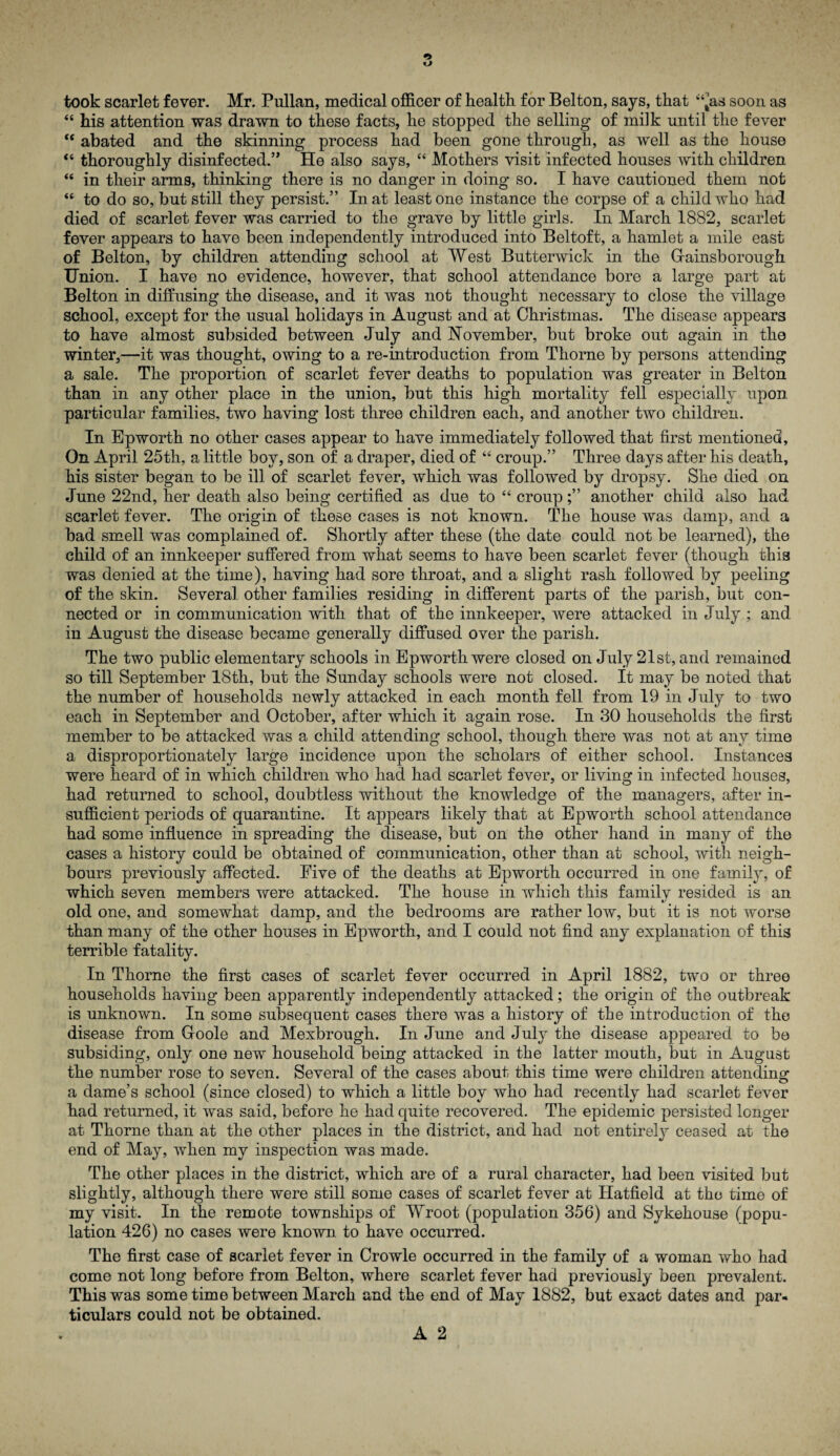 u took scarlet fever. Mr. Pullan, medical officer of health for Belton, says, that “’as soon as “ his attention was drawn to these facts, he stopped the selling of milk until the fever “ abated and the skinning process had been gone through, as well as the house “ thoroughly disinfected.’* He also says, “ Mothers visit infected houses with children “ in their arms, thinking there is no danger in doing so. I have cautioned them not “ to do so, but still they persist.” In at least one instance the corpse of a child who had died of scarlet fever was carried to the grave by little girls. In March 1882, scarlet fever appears to have been independently introduced into Beltoft, a hamlet a mile east of Belton, by children attending school at West Butterwick in the Gainsborough Union. I have no evidence, however, that school attendance bore a large part at Belton in diffusing the disease, and it was not thought necessary to close the village school, except for the usual holidays in August and at Christmas. The disease appears to have almost subsided between July and November, but broke out again in the winter,—it was thought, owing to a re-introduction from Thorne by persons attending a sale. The proportion of scarlet fever deaths to population was greater in Belton than in any other place in the union, but this high mortality fell especially upon particular families, two having lost three children each, and another two children. In Epworth no other cases appear to have immediately followed that first mentioned. On April 25th, a little boy, son of a draper, died of “ croup.” Three days after his death, his sister began to be ill of scarlet fever, which was followed by dropsy. She died on June 22nd, her death also being certified as due to “ croupanother child also had scarlet fever. The origin of these cases is not known. The house was damp, and a bad smell was complained of. Shortly after these (the date could not be learned), the child of an innkeeper suffered from what seems to have been scarlet fever (though this was denied at the time), having had sore throat, and a slight rash followed by peeling of the skin. Several other families residing in different parts of the parish, but con¬ nected or in communication with that of the innkeeper, were attacked in July ; and in August the disease became generally diffused over the parish. The two public elementary schools in Epworth were closed on July 21st, and remained so till September 18th, but the Sunday schools were not closed. It may be noted that the number of households newly attacked in each month fell from 19 in July to two each in September and October, after which it again rose. In 30 households the first member to be attacked was a child attending school, though there was not at any time a disproportionately large incidence upon the scholars of either school. Instances were heard of in which children who had had scarlet fever, or living in infected houses, had returned to school, doubtless without the knowledge of the managers, after in¬ sufficient periods of quarantine. It appears likely that at Epworth school attendance had some influence in spreading the disease, but on the other hand in many of the cases a history could be obtained of communication, other than at school, with neigh¬ bours previously affected. Five of the deaths at Epworth occurred in one family, of which seven members were attacked. The house in which this family resided is an old one, and somewhat damp, and the bedrooms are rather low, but it is not worse than many of the other houses in Epworth, and I could not find any explanation of this terrible fatality. In Thorne the first cases of scarlet fever occurred in April 1882, two or three households having been apparently independently attacked; the origin of the outbreak is unknown. In some subsequent cases there was a history of the introduction of the disease from Gfoole and Mexbrough. In June and July the disease appeared to be subsiding, only one new household being attacked in the latter mouth, but in August the number rose to seven. Several of the cases about this time were children attending a dame’s school (since closed) to which a little boy who had recently had scarlet fever had returned, it was said, before he had quite recovered. The epidemic persisted longer at Thorne than at the other places in the district, and had not entirely ceased at the end of May, when my inspection was made. The other places in the district, which are of a rural character, had been visited but slightly, although there were still some cases of scarlet fever at Hatfield at the time of my visit. In the remote townships of Wroot (population 356) and Sykehouse (popu¬ lation 426) no cases were known to have occurred. The first case of scarlet fever in Crowle occurred in the family of a woman who had come not long before from Belton, where scarlet fever had previously been prevalent. This was some time between March and the end of May 1882, but exact dates and par* ticulars could not be obtained.