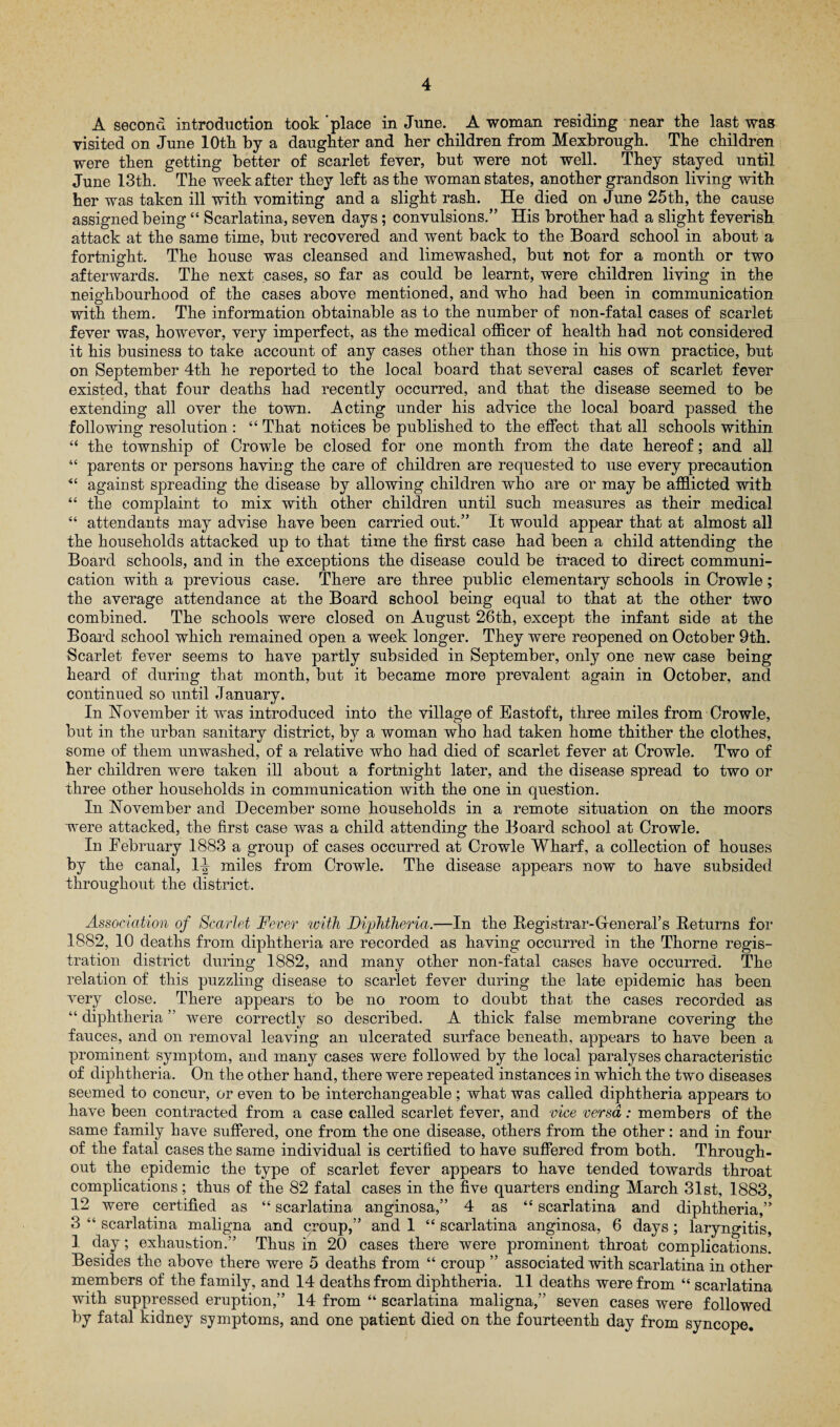 A second introduction took'place in June. A woman residing near the last was visited on June 10th by a daughter and her children from Mexbrough. The children were then getting better of scarlet fever, but were not well. They stayed until June 13th. The week after they left as the woman states, another grandson living with her was taken ill with vomiting and a slight rash. He died on June 25th, the cause assigned being “ Scarlatina, seven days; convulsions.” His brother had a slight feverish attack at the same time, but recovered and went back to the Board school in about a fortnight. The house was cleansed and limewashed, but not for a month or two afterwards. The next cases, so far as could be learnt, were children living in the neighbourhood of the cases above mentioned, and who had been in communication with them. The information obtainable as to the number of non-fatal cases of scarlet fever was, however, very imperfect, as the medical officer of health had not considered it his business to take account of any cases other than those in his own practice, but on September 4th he reported to the local board that several cases of scarlet fever existed, that four deaths had recently occurred, and that the disease seemed to be extending all over the town. Acting under his advice the local board passed the following resolution : “ That notices be published to the effect that all schools within “ the township of Crowle be closed for one month from the date hereof; and all “ parents or persons having the care of children are requested to use every precaution “ against spreading the disease by allowing children who are or may be afflicted with “ the complaint to mix with other children until such measures as their medical “ attendants may advise have been carried out.” It would appear that at almost all the households attacked up to that time the first case had been a child attending the Board schools, and in the exceptions the disease could be traced to direct communi¬ cation with a previous case. There are three public elementary schools in Crowle; the average attendance at the Board school being equal to that at the other two combined. The schools were closed on August 26th, except the infant side at the Board school which remained open a week longer. They were reopened on October 9th. Scarlet fever seems to have partly subsided in September, only one new case being heard of during that month, but it became more prevalent again in October, and continued so until January. In November it was introduced into the village of Eastoft, three miles from Crowle, but in the urban sanitary district, by a woman who had taken home thither the clothes, some of them unwashed, of a relative who had died of scarlet fever at Crowle. Two of her children were taken ill about a fortnight later, and the disease spread to two or three other households in communication with the one in question. In November and December some households in a remote situation on the moors were attacked, the first case was a child attending the Board school at Crowle. In February 1883 a group of cases occurred at Crowle Wharf, a collection of houses by the canal, 1^ miles from Crowle. The disease appears now to have subsided throughout the district. Association of Scarlet Fever with Diphtheria.—In the Registrar- Hen era! s Returns for 1882, 10 deaths from diphtheria are recorded as having occurred in the Thorne regis¬ tration district during 1882, and many other non-fatal cases have occurred. The relation of this puzzling disease to scarlet fever during the late epidemic has been very close. There appears to be no room to doubt that the cases recorded as “ diphtheria ” were correctly so described. A thick false membrane covering the fauces, and on removal leaving an ulcerated surface beneath, appears to have been a prominent symptom, and many cases were followed by the local paralyses characteristic of diphtheria. On the other hand, there were repeated instances in which the two diseases seemed to concur, or even to be interchangeable; what was called diphtheria appears to have been contracted from a case called scarlet fever, and vice versa: members of the same family have suffered, one from the one disease, others from the other: and in four of the fatal cases the same individual is certified to have suffered from both. Through¬ out the epidemic the type of scarlet fever appears to have tended towards throat complications; thus of the 82 fatal cases in the five quarters ending March 31st, 1883, 12 were certified as “ scarlatina anginosa,” 4 as “ scarlatina and diphtheria,” 3 “ scarlatina maligna and croup,” and 1 “ scarlatina anginosa, 6 days ; laryngitis, 1 day; exhaustion.” Thus in 20 cases there were prominent throat complications. Besides the above there were 5 deaths from “ croup ” associated with scarlatina in other members of the family, and 14 deaths from diphtheria. 11 deaths were from “ scarlatina with suppressed eruption,” 14 from “ scarlatina maligna,” seven cases were followed by fatal kidney symptoms, and one patient died on the fourteenth day from syncope.