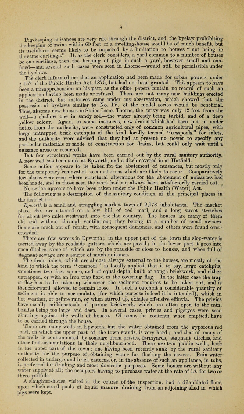 Pig-keeping nuisances are very rife through the district, and the byelaw prohibiting the keeping of swine within 60 feet of a dwelling-house would be of much benefit, but its usefulness seems likely to be impaired by a limitation to houses “ not being in the same curtilage.” If, as the clerk considers, a yard common to a number of houses be one curtilage, then the keeping of pigs in such a yard, however small and con¬ fined_and several such cases were seen in Thorne—would still be permissible under the byelaws. The clerk informed me that an application had been made for urban powers under § 157 of the Public Health Act, 1875, but had not been granted. This appears to have been a misapprehension on his part, as the office papers contain no record of such an application having been made or refused. There are not many new buildings erected in the district, but instances came under my observation, which showed that the possession of byelaws similar to No. IV. of the model series would be beneficial. Thus, at some new houses in Sluice Lane, Thorne, the privy was only 12 feet from the well—a shallow one in sandy soil—the water already being turbid, and of a deep yellow colour. Again, in some instances, new drains which had been put in under notice from the authority, were constructed only of common agricultural pipes, with large untrapped brick catchpits of the kind locally termed “ cesspools,” for inlets, and the authority were advised that they had at present no power to specify any particular materials or mode of construction for drains, but could only wait until a nuisance arose or recurred. But few structural works have been carried out by the rural sanitary authority. A new well has been sunk at Epworth, and a ditch covered in at Hatfield. Some action appears to be taken for the abatement of nuisances, but mostly only for the temporary removal of accumulations which are likely to recur. Comparatively few places were seen where structural alterations for the abatement of nuisances had been made, and in those seen the work had not always been satisfactorily carried out. y No action appears to have been taken under the Public Health (Water) Act. The following is a description of the sanitary condition of the principal places in the district :— Epworth is a small and straggling market town of 2,178 inhabitants. The market place, &c. are situated on a low hill of red marl, and a long street stretches for about two miles westward into the flat country. The houses are many of them old and without through ventilation; they belong to a number of small owners. Some are much out of repair, with consequent dampness, and others were found over¬ crowded. There are few sewers in Epworth; in the upper part of the town the slop-water is carried away by the roadside gutters, which are paved; in the lower part it goes into open ditches, some of which are by the roadside or close to houses, and when full of stagnant sewage are a source of much nuisance. The drain inlets, which are almost always external to the houses, are mostly of the kind to which the term “ cesspool55 is locally applied, that is to say, large catchpits, sometimes two feet square, and of equal depth, built of rough brickwork, and either untrapped, or with an iron trap fixed in the covering flag. In the latter case the trap or flag has to be taken up whenever the sediment requires to be taken out, and is thenceforward allowed to remain loose. In such a catchpit a considerable quantity of sediment is able to accumulate, (for which purpose indeed it is intended), which in hot weather, or before rain, or when stirred up, exhales offensive effluvia. The privies have usually middensteads of porous brickwork, which are often open to the rain, besides being too large and deep. In several cases, privies and pigstyes were seen abutting against the walls of houses. Of some, the contents, when emptied, have to be carried through the house. There are many wells in Epworth, but the water obtained from the gypseous red marl, on which the upper part of the town stands, is very hard ; and that of many of the wells is contaminated by soakage from privies, farmyards, stagnant ditches, and other foul accumulations in their neighbourhood. There are two public wells, both in the upper part of the town; one having been recently sunk by the rural sanitary authority for the purpose of obtaining water for flushing the sewers. Bain-water collected in underground brick cisterns, or, in the absence of such an appliance, in tubs, is preferred for drinking and most domestic purposes. Some houses are without any water supply at all; the occupiers having to purchase water at the rate of Id. for two or three pailfuls. A slaughter-house, visited in the course of the inspection, had a dilapidated floor,, upon which stood pools of liquid manure draining from an adjoining shed in which pigs were kept.