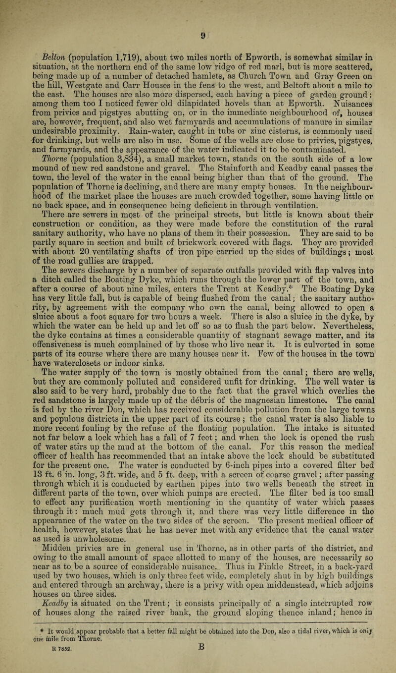 Belton (population 1,719), about two miles north of Epworth, is somewhat similar in situation, at the northern end of the same low ridge of red marl, but is more scattered, being made up of a number of detached hamlets, as Church Town and Gray Green on the hill, Westgate and Carr Houses in the fens to the west, and Beltoft about a mile to the east. The houses are also more dispersed, each having a piece of garden ground : among them too I noticed fewer old dilapidated hovels than at Epworth. Nuisances from privies and pigstyes abutting on, or in the immediate neighbourhood of, houses are, however, frequent, and also wet farmyards and accumulations of manure in similar undesirable proximity. Bain-water, caught in tubs or zinc cisterns, is commonly used for drinking, but wells are also in use. Some of the wells are close to privies, pigstyes, and farmyards, and the appearance of the water indicated it to be contaminated. Thorne (population 3,834), a small market town, stands on the south side of a low mound of new red sandstone and gravel. The Stainforth and Keadby canal passes the town, the level of the water in the canal being higher than that of the ground. The population of Thorne is declining, and there are many empty houses. In the neighbour¬ hood of the market place the houses are much crowded together, some having little or no back space, and in consequence being deficient in through ventilation. There are sewers in most of the principal streets, but little is known about their construction or condition, as they were made before the constitution of the rural sanitary authority, who have no plans of them in their possession. They are said to be partly square in section and built of brickwork covered with flags. They are provided with about 20 ventilating shafts of iron pipe carried up the sides of buildings; most of the road gullies are trapped. The sewers discharge by a number of separate outfalls provided with flap valves into a ditch called the Boating Dyke, which runs through the lower part of the town, and after a course of about nine miles, enters the Trent at Keadby.* The Boating Dyke has very little fall, but is capable of being flushed from the canal; the sanitary autho¬ rity, by agreement with the company who own the canal, being allowed to open a sluice about a foot square for two hours a week. There is also a sluice in the dyke, by which the water can be held up and let off so as to flush the part below. Nevertheless, the dyke contains at times a considerable quantity of stagnant sewage matter, and its offensiveness is much complained of by those who live near it. It is culverted in some parts of its course where there are many houses near it. Few of the houses in the town have waterclosets or indoor sinks. The water supply of the town is mostly obtained from the canal; there are wells, but they are commonly polluted and considered unfit for drinking. The well water is also said to be very hard, probably due to the fact that the gravel which overlies the red sandstone is largely made up of the debris of the magnesian limestone. The canal is fed by the river Don, which has received considerable pollution from the large towns and populous districts in the upper part of its course ; the canal water is also liable to more recent fouling by the refuse of the floating population. The intake is situated not far below a lock which has a fall of 7 feet; and when the lock is opened the rush of water stirs up the mud at the bottom of the canal. For this reason the medical officer of health has recommended that an intake above the lock should be substituted for the present one. The water is conducted by 6-inch pipes into a covered filter bed 13 ft. 6 in. long, 3 ft. wide, and 5 ft. deep, with a screen of coarse gravel; after passing through which it is conducted by earthen pipes into two wells beneath the street in different parts of the town, over which pumps are erected. The filter bed is too small to effect any purification worth mentioning in the quantity of water which passes through it: much mud gets through it, and there was very little difference in the appearance of the water on the two sides of the screen. The present medical officer of health, however, states that he has never met with any evidence that the canal water as used is unwholesome. Midden privies are in general use in Thorne, as in other parts of the district, and owing to the small amount of space allotted to many of the houses, are necessarily so near as to be a source of considerable nuisance. Thus in Finkle Street, in a back-yard used by two houses, which is only three feet wide, completely shut in by high buildings and entered through an archway, there is a privy 'with open middenstead, which adjoins houses on three sides. Keadby is situated on the Trent; it consists principally of a single interrupted row of houses along the raised river bank, the ground sloping thence inland; hence in * It would appear probable that a better fall might be obtained into the Don, also a tidal river, which is only one mile from Thorne. B
