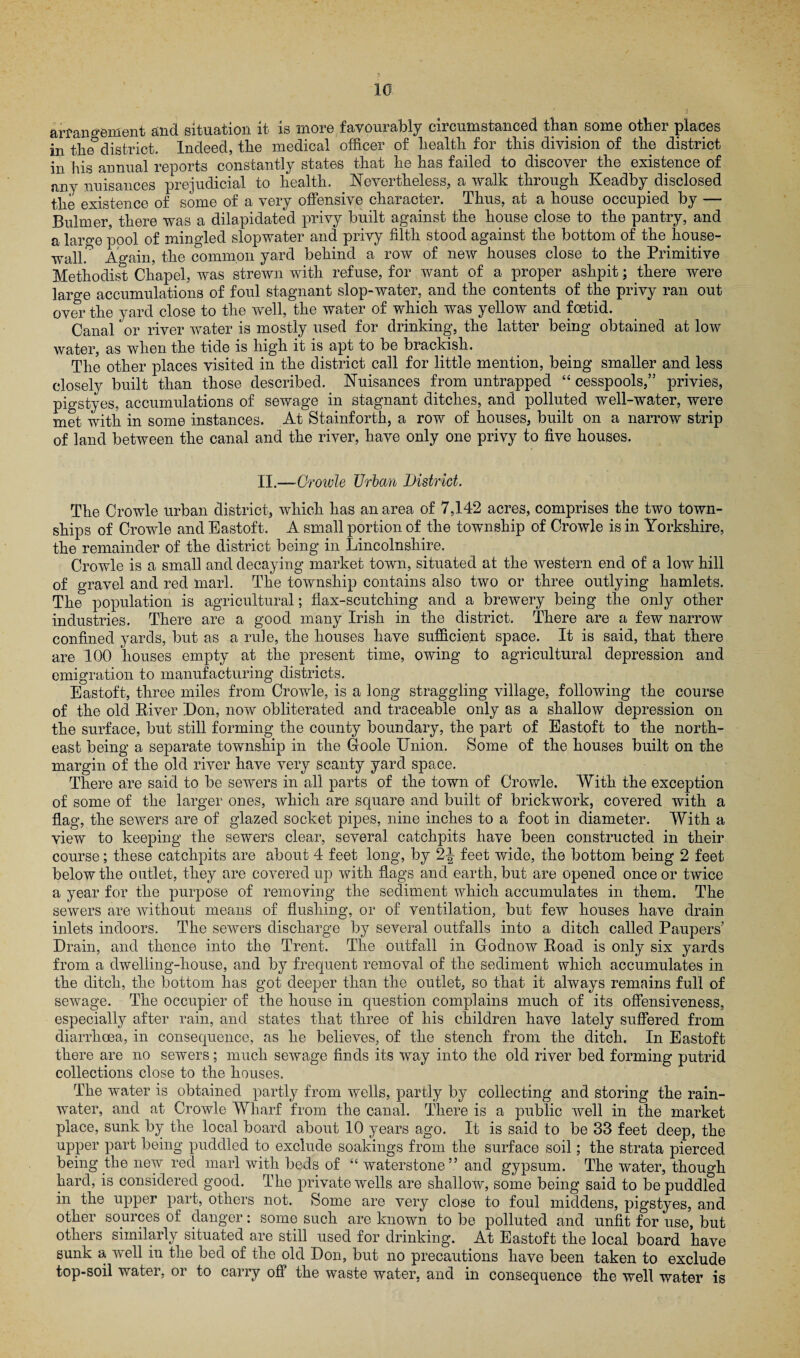 arrangement and situation it is more favourably circumstanced than some other places in the8district. Indeed, the medical officer of health for this division of the district in his annual reports constantly states that he has failed to discover the existence of any nuisances prejudicial to health. Nevertheless, a walk through Keadby disclosed the existence of some of a very offensive character. Thus, at a house occupied by — Bulmer, there was a dilapidated privy built against the house close to the pantry, and a large pool of mingled slopwater and privy filth stood against the bottom of the house- wall. Again, the common yard behind a row of new houses close to the Primitive Methodist Chapel, was strewn with refuse, for want of a proper ashpit; there were large accumulations of foul stagnant slop-water, and the contents of the privy ran out over the yard close to the well, the water of which was yellow and foetid. Canal or river water is mostly used for drinking, the latter being obtained at low water, as when the tide is high it is apt to be brackish. The other places visited in the district call for little mention, being smaller and less closely built than those described. Nuisances from untrapped “ cesspools,” privies, pigstyes, accumulations of sewage in stagnant ditches, and polluted well-water, were met with in some instances. At Stainforth, a row of houses, built on a narrow strip of land between the canal and the river, have only one privy to five houses. II.—Growle Urban District. The Crowle urban district, which has an area of 7,142 acres, comprises the two town¬ ships of Crowle and Eastoft. A small portion of the township of Crowle is in Yorkshire, the remainder of the district being in Lincolnshire. Crowle is a small and decaying market town, situated at the western end of a low hill of gravel and red marl. The township contains also two or three outlying hamlets. The population is agricultural; flax-scutching and a brewery being the only other industries. There are a good many Irish in the district. There are a few narrow confined yards, but as a rule, the houses have sufficient space. It is said, that there are 100 houses empty at the present time, owing to agricultural depression and emigration to manufacturing districts. Eastoft, three miles from Crowle, is a long straggling village, following the course of the old River Don, now obliterated and traceable only as a shallow depression on the surface, but still forming the county boundary, the part of Eastoft to the north¬ east being a separate township in the Goole Union. Some of the houses built on the margin of the old river have very scanty yard space. There are said to be sewers in all parts of the town of Crowle. With the exception of some of the larger ones, which are square and built of brickwork, covered with a flag, the sewers are of glazed socket pipes, nine inches to a foot in diameter. With a view to keeping the sewers clear, several catchpits have been constructed in their course; these catchpits are about 4 feet long, by 2-| feet wide, the bottom being 2 feet below the outlet, they are covered up with flags and earth, but are opened once or twice a year for the purpose of removing the sediment which accumulates in them. The sewers are without means of flushing, or of ventilation, but few houses have drain inlets indoors. The sewers discharge by several outfalls into a ditch called Paupers’ Drain, and thence into the Trent. The outfall in Grodnow Road is only six yards from a dwelling-house, and by frequent removal of the sediment which accumulates in the ditch, the bottom has got deeper than the outlet, so that it always remains full of sewage. The occupier of the house in question complains much of its offensiveness, especially after rain, and states that three of his children have lately suffered from diarrhoea, in consequence, as he believes, of the stench from the ditch. In Eastoft there are no sewers; much sewage finds its way into the old river bed forming putrid collections close to the houses. The water is obtained partly from wells, partly by collecting and storing the rain¬ water, and at Crowle Wharf from the canal. There is a public well in the market place, sunk by the local board about 10 years ago. It is said to be 33 feet deep, the upper part being puddled to exclude soakings from the surface soil; the strata pierced being the new red marl with beds of “ waterstone ” and gypsum. The water, though hard, is considered good. The private wells are shallow, some being said to be puddled in the upper part, others not. Some are very close to foul middens, pigstyes, and other sources of danger: some such are known to be polluted and unfit for use, but others similarly situated are still used for drinking. At Eastoft the local board have sunk a well in the bed of the old Don, but no precautions have been taken to exclude top-soil water, or to carry off the waste water, and in consequence the well water is