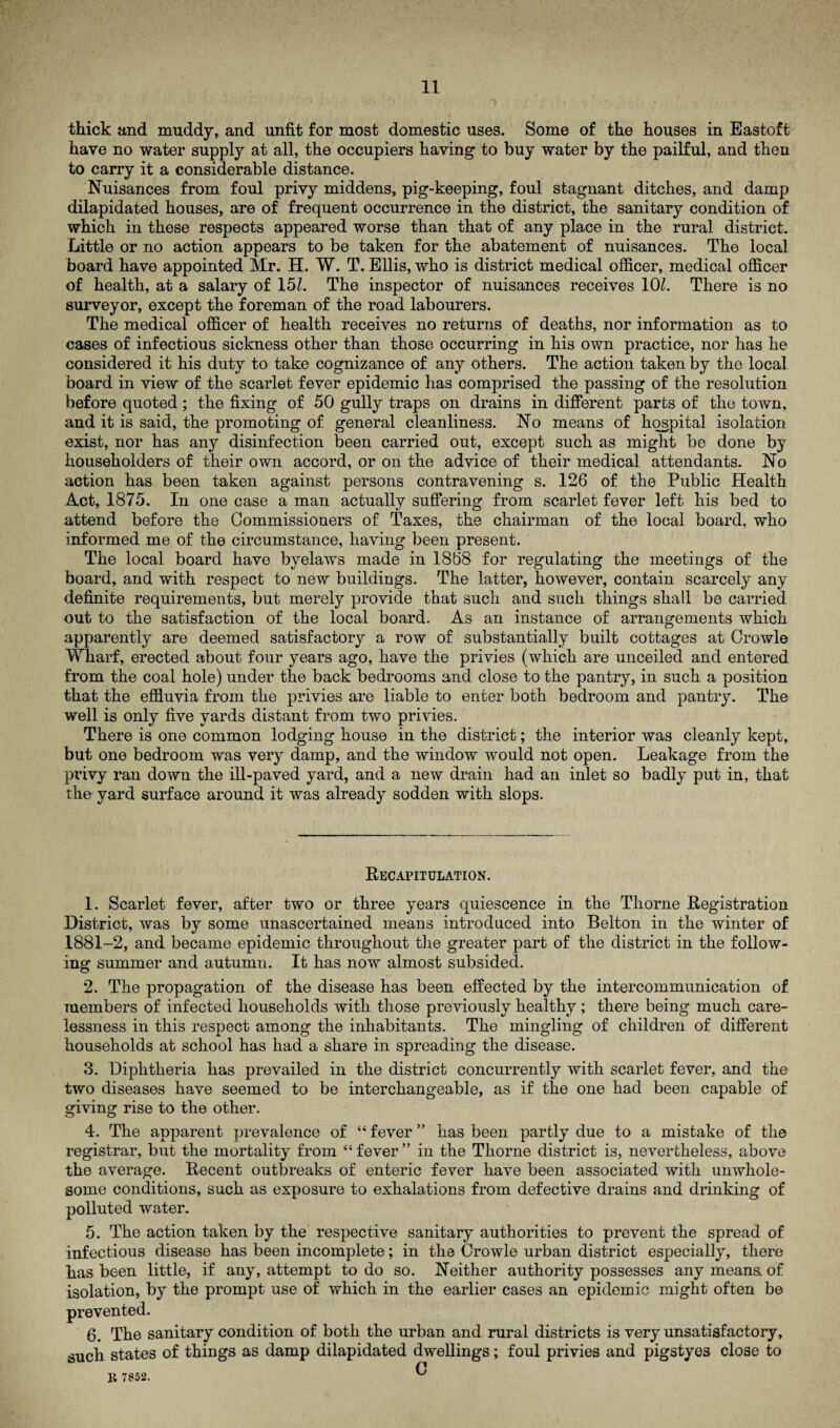thick and muddy, and unfit for most domestic uses. Some of the houses in Eastoft have no water supply at all, the occupiers having to buy water by the pailful, and then to carry it a considerable distance. Nuisances from foul privy middens, pig-keeping, foul stagnant ditches, and damp dilapidated houses, are of frequent occurrence in the district, the sanitary condition of which in these respects appeared worse than that of any place in the rural district. Little or no action appears to be taken for the abatement of nuisances. The local board have appointed Mr. H. W. T. Ellis, who is district medical officer, medical officer of health, at a salary of 151. The inspector of nuisances receives 101. There is no surveyor, except the foreman of the road labourers. The medical officer of health receives no returns of deaths, nor information as to cases of infectious sickness other than those occurring in his own practice, nor has he considered it his duty to take cognizance of any others. The action taken by the local board in view of the scarlet fever epidemic lias comprised the passing of the resolution before quoted; the fixing of 50 gully traps on drains in different parts of the town, and it is said, the promoting of general cleanliness. No means of hospital isolation exist, nor has any disinfection been carried out, except such as might be done by householders of their own accord, or on the advice of their medical attendants. No action has been taken against persons contravening s. 126 of the Public Health Act, 1875. In one case a man actually suffering from scarlet fever left his bed to attend before the Commissioners of Taxes, the chairman of the local board, who informed me of the circumstance, having been present. The local board have byelaws made in 1868 for regulating the meetings of the board, and with respect to new buildings. The latter, however, contain scarcely any definite requirements, but merely provide that such and such things shall be carried out to the satisfaction of the local board. As an instance of arrangements which apparently are deemed satisfactory a row of substantially built cottages at Crowle Wharf, erected about four years ago, have the privies (which are unceiled and entered from the coal hole) under the back bedrooms and close to the pantry, in such a position that the effluvia from the privies are liable to enter both bedroom and pantry. The well is only five yards distant from two privies. There is one common lodging house in the district; the interior was cleanly kept, but one bedroom was very damp, and the window would not open. Leakage from the privy ran down the ill-paved yard, and a new drain had an inlet so badly put in, that the yard surface around it was already sodden with slops. Recapitulation. 1. Scarlet fever, after two or three years quiescence in the Thorne Registration District, was by some unascertained means introduced into Belton in the winter of 1881-2, and became epidemic throughout the greater part of the district in the follow¬ ing summer and autumn. It has now almost subsided. 2. The propagation of the disease has been effected by the intercommunication of members of infected households with those previously healthy; there being much care¬ lessness in this respect among the inhabitants. The mingling of children of different households at school has had a share in spreading the disease. 3. Diphtheria has prevailed in the district concurrently with scarlet fever, and the two diseases have seemed to be interchangeable, as if the one had been capable of giving rise to the other. 4. The apparent prevalence of “ fever ” has been partly due to a mistake of the registrar, but the mortality from 45 fever ” in the Thorne district is, nevertheless, above the average. Recent outbreaks of enteric fever have been associated with unwhole¬ some conditions, such as exposure to exhalations from defective drains and drinking of polluted water. 5. The action taken by the respective sanitary authorities to prevent the spread of infectious disease has been incomplete; in the Crowle urban district especially, there has been little, if any, attempt to do so. Neither authority possesses any means of isolation, by the prompt use of which in the earlier cases an epidemic might often be prevented. 6. The sanitary condition of both the urban and rural districts is very unsatisfactory, such states of things as damp dilapidated dwellings; foul privies and pigstyes close to C