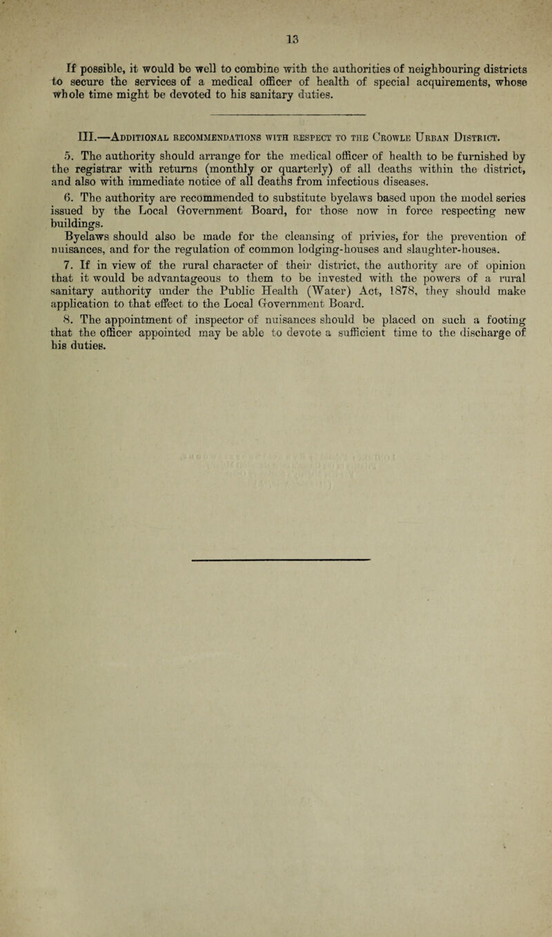 If possible, it would be well to combine with tbe authorities of neighbouring districts to secure the services of a medical officer of health of special acquirements, whose whole time might be devoted to his sanitary duties. III.—Additional recommendations with respect to the Crowle Urban District. 5. The authority should arrange for the medical officer of health to be furnished by the registrar with returns (monthly or quarterly) of all deaths within the district, and also with immediate notice of all deaths from infectious diseases. 6. The authority are recommended to substitute byelaws based upon the model series issued by the Local Government Board, for those now in force respecting new buildings. Byelaws should also be made for the cleansing of privies, for the prevention of nuisances, and for the regulation of common lodging-houses and slaughter-houses. 7. If in view of the rural character of their district, the authority are of opinion that it would be advantageous to them to be invested with the powers of a rural sanitary authority under the Public Health (Water) Act, 1878, they should make application to that effect to the Local Government Board. 8. The appointment of inspector of nuisances should be placed on such a footing that the officer appointed may be able to devote a sufficient time to the discharge of his duties.