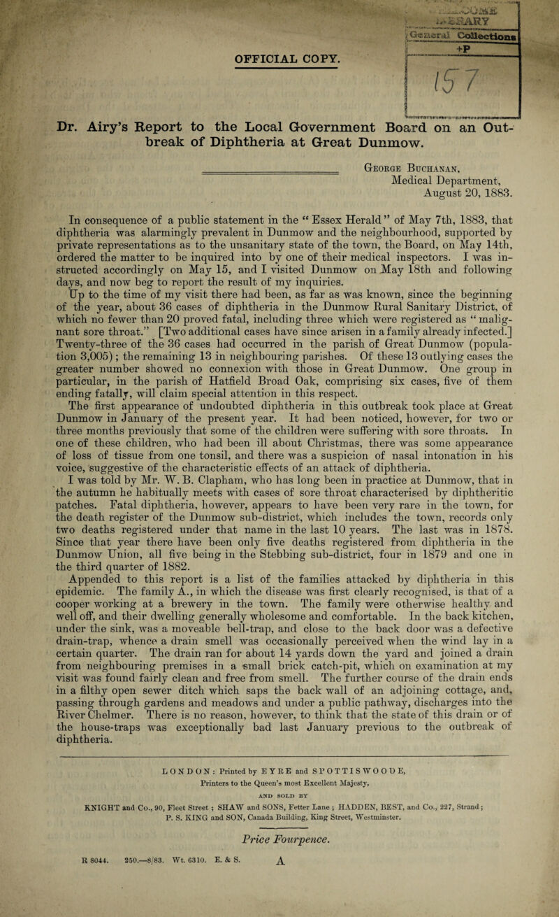 OFFICIAL COPY. / ■L &KARY General Collections +P Wimiw ^ »»ru • -f.'Hirt t*« rrM^nn Dr. Airy’s Report to the Local Government Board on an Out¬ break of Diphtheria at Great Dunmow. George Buchanan, Medical Department, August 20, 1883. In consequence of a public statement in the “ Essex Herald” of May 7th, 1883, that diphtheria was alarmingly prevalent in Dunmow and the neighbourhood, supported by private representations as to the unsanitary state of the town, the Board, on May 14th, ordered the matter to be inquired into by one of their medical inspectors. I was in¬ structed accordingly on May 15, and I visited Dunmow on May 18th and following days, and now beg to report the result of my inquiries. Up to the time of my visit there had been, as far as was known, since the beginning of the year, about 36 cases of diphtheria in the Dunmow Rural Sanitary District, of which no fewer than 20 proved fatal, including three which were registered as “ malig¬ nant sore throat.” [Two additional cases have since arisen in a family already infected.] Twenty-three of the 36 cases had occurred in the parish of Great Dunmow (popula¬ tion 3,005); the remaining 13 in neighbouring parishes. Of these 13 outlying cases the greater number showed no connexion with those in Great Dunmow. One group in particular, in the parish of Hatfield Broad Oak, comprising six cases, five of them ending fatally, will claim special attention in this respect. The first appearance of undoubted diphtheria in this outbreak took place at Great Dunmow in January of the present year. It had been noticed, however, for two or three months previously that some of the children were suffering with sore throats. In one of these children, who had been ill about Christmas, there was some appearance of loss of tissue from one tonsil, and there was a suspicion of nasal intonation in his voice, suggestive of the characteristic effects of an attack of diphtheria. I was told by Mr. W. B. Clapham, who has long been in practice at Dunmow, that in the autumn he habitually meets with cases of sore throat characterised by diphtheritic patches. Fatal diphtheria, however, appears to have been very rare in the town, for the death register of the Dunmow sub-district, which includes the town, records only two deaths registered under that name in the last 10 years. The last was in 1878. Since that year there have been only five deaths registered from diphtheria in the Dunmow Union, all five being in the Stebbing sub-district, four in 1879 and one in the third quarter of 1882. Appended to this report is a list of the families attacked by diphtheria in this epidemic. The family A., in which the disease was first clearly recognised, is that of a cooper working at a brewery in the town. The family were otherwise healthy and well off, and their dwelling generally wholesome and comfortable. In the back kitchen, under the sink, was a moveable bell-trap, and close to the back door was a defective drain-trap, whence a drain smell was occasionally perceived when the wind lay in a certain quarter. The drain ran for about 14 yards down the yard and joined a drain from neighbouring premises in a small brick catch-pit, which on examination at my visit was found fairly clean and free from smell. The further course of the drain ends in a filthy open sewer ditch which saps the back wall of an adjoining cottage, and, passing through gardens and meadows and under a public pathway, discharges into the River Chelmer. There is no reason, however, to think that the state of this drain or of the house-traps was exceptionally bad last January previous to the outbreak of diphtheria. LONDON: Printed by EYRE and SPOTTISWOODE, Printers to the Queen’s most Excellent Majesty, AND SOLD BY KNIGHT and Co., 90, Fleet Street ; SHAW and SONS, Fetter Lane ; HADDEN, BEST, and Co., 227, Strand; P. S. KING and SON, Canada Building, King Street, Westminster. R 8044. Price Fourpence. 250.—8/83. Wt. 6310. E. & S.