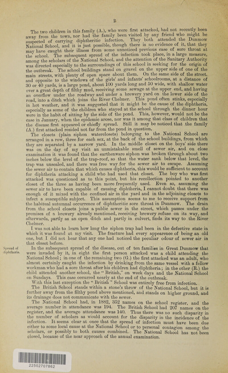 r / Spread of diphtheria. 2- The two children in this family (A.), who were first attacked, had not recently been away from the town, nor had the family been visited by any friend who might be suspected of carrying diphtheritic infection. They both attended the Dunmow National School, and it is just possible, though there is no evidence of it, that they may have caught their illness from some unnoticed previous case of sore throat at the school. The subsequent spread of the infection took place, in a large measure, among the scholars of the National School, and the attention of the Sanitary Authority was directed especially to the surroundings of this school in seeking for the origin of the outbreak. The school buildings stand on gravel on the upper side of one of the main streets, with plenty of open space about them. On the same side of the street, and opposite to the windows of the girls’ and infants’ schoolrooms, at a distance of 30 or 40 yards, is a large pond, about 100 yards long and 50 wide, with shallow water over a great depth of filthy mud, receiving some sewage at the upper end, and having an overflow under the roadway and under a brewery yard on the lower side of the road, into a ditch which joins the River Chelmer. This pond often stinks, especially in hot weather, and it was suggested that it might be the cause of the diphtheria, especially as some of the children who stayed at the school through the dinner hour were in the habit of sitting by the side of the pond. This, however, would not be the case in January, when the epidemic arose, nor was it among that class of children that the disease first appeared or chiefly spread. Still it may be noticed that the family (A.) first attacked resided not far from the pond in question. The closets (plain siphon waterclosets) belonging to the National School are arranged in a row, three for each sex, at the back of the school buildings, from which they are separated by a narrow yard. In the middle closet on the boys side there was on the day of my visit an unmistakable smell of sewer air, and on close examination it was found that the earthenware siphon was broken through about two inches below the level of the trap-roof, so that the water sank below that level, the trap was unsealed, and there was free way for the sewer air to escape. Assuming the sewer air to contain that which causes diphtheria, this would be sufficient to account for diphtheria attacking a child who had used that closet. The boy who was first attacked was questioned as to this point, but his recollection pointed to another closet of the three as having been more frequently used. Even so, assuming the sewer air to have been capable of causing diphtheria, I cannot doubt that there was enough of it mixed with the confined air in the yard and in the adjoining closets to infect a susceptible subject. This assumption seems to me to receive support from the habitual autumnal occurrence of diphtheritic sore throat in Dunmow. The drain from the school closets joins a public sewer in the street, which passes under the premises of a brewery already mentioned, receiving brewery refuse on its way, and afterwards, partly as an open ditch and partly in culvert, finds its way to the River Chelmer. I was not able to learn how long the siphon trap had been in the defective state in which it was found at my visit. The fracture had every appearence of being an old one, but I did not hear that any one had noticed the peculiar odour of sewer air in that closet before. In the subsequent spread of the disease, out of ten families in Great Dunmow that were invaded bv it, in eight the first person attacked was a child attending the National School; in one of the remaining two (G.) the first attacked was an adult, who almost certainly caught the infection by drinking from the same vessel with a fellow workman who had a sore throat after his children had diphtheria; in the other (R.) the child attended another school, the “ British,” on week days and the National School on Sundays. This case occurred nearly at the end of the outbreak. With this last exception the “ British” School was entirely free from infection. The British School stands within a stone’s throw of the National School, but it is further away from the filthy pond above mentioned, and stands on higher ground, and its drainage does not communicate with the sewer. The National School had, in 1882, 352 names on the school register, and the average number in attendance was 194. The British School had 207 names on the register, and the average attendance was 140. Thus there was no such disparity in the number of scholars as would account for the disparity in the incidence of the infection. It seems clear at once that the spread of infection must have been due either to some local cause at the National School or to personal contagion amono1 the scholars, or possibly to both causes combined. The National School has not°been closed, because of the near approach of the annual examination.