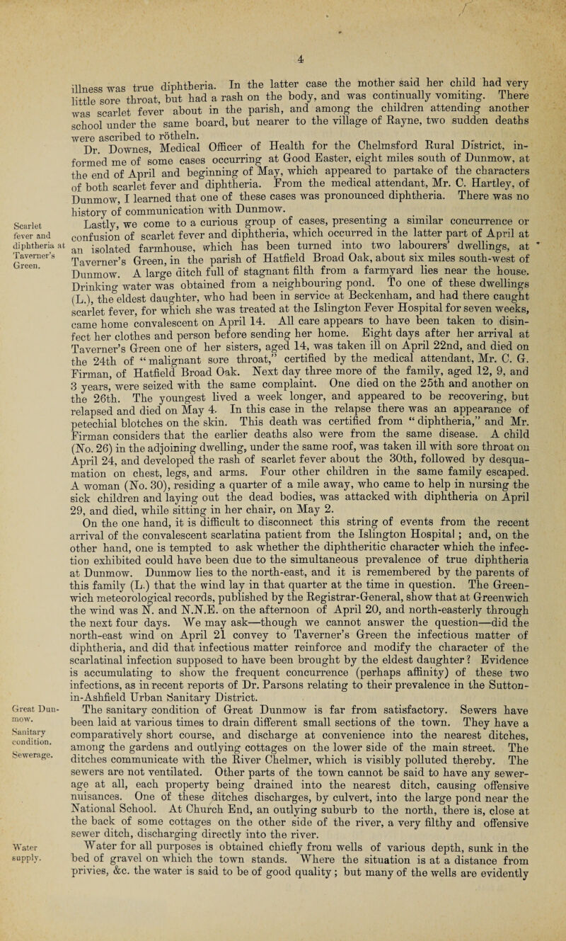 Scarlet fever and diphtheria at Taverner’s Green. Great Dun- mow. Sanitary condition. Sewerage. Water supply. r illness was true diphtheria. In the latter case the mother said her child had very little sore throat, but had a rash on the body, and was continually vomiting. There was scarlet fever about in the parish, and among the children attending another school under the same board, but nearer to the village of Rayne, two sudden deaths were ascribed to rotheln. ^ , . . Dr. Downes, Medical Officer of Health for the Chelmsford Rural District, in¬ formed me of some cases occurring at Good Easter, eight miles south of Dunmow, at the end of April and beginning of May, which appeared to partake of the characters of both scarlet fever and diphtheria. From the medical attendant, Mr. C. Hartley, of Dunmow, I learned that one of these cases was pronounced diphtheria. There was no history of communication with Dunmow. Lastly, we come to a curious group of cases, presenting a similar concurrence or confusion of scarlet fever and diphtheria, which occurred in the latter part of April at an isolated farmhouse, which has been turned into two labourers’ dwellings, at Taverner’s Green, in the parish of Hatfield Broad Oak, about six miles south-west of Dunmow. A large ditch full of stagnant filth from a farmyard lies near the house. Drinking water was obtained from a neighbouring pond. To one of these dwellings (L.), the^eldest daughter, who had been in service at Beckenham, and had there caught scarlet fever, for which she was treated at the Islington Fever Hospital for seven weeks, came home convalescent on April 14. All care appears to have been taken to disin¬ fect her clothes and person before sending her home. Eight days after her arrival at Taverner’s Green one of her sisters, aged 14, was taken ill on April 22nd, and died on the 24th of “ malignant sore throat,” certified by the medical attendant, Mr. C. G. Firman, of Hatfield Broad Oak. Next day three more of the family, aged 12, 9, and 3 years, were seized with the same complaint. One died on the 25th and another on the 26th. The youngest lived a week longer, and appeared to be recovering, but relapsed and died on May 4. In this case in the relapse there was an appearance of petechial blotches on the skin. This death was certified from “ diphtheria,” and Mr. Firman considers that the earlier deaths also were from the same disease. A child (No. 26) in the adjoining dwelling, under the same roof, was taken ill with sore throat on April 24, and developed the rash of scarlet fever about the 30th, followed by desqua¬ mation on chest, legs, and arms. Four other children in the same family escaped. A woman (No. 30), residing a quarter of a mile away, who came to help in nursing the sick children and laying out the dead bodies, was attacked with diphtheria on April 29, and died, while sitting in her chair, on May 2. On the one hand, it is difficult to disconnect this string of events from the recent arrival of the convalescent scarlatina patient from the Islington Hospital ; and, on the other hand, one is tempted to ask whether the diphtheritic character which the infec¬ tion exhibited could have been due to the simultaneous prevalence of true diphtheria at Dunmow. Dunmow lies to the north-east, and it is remembered by the parents of this family (L.) that the wind lay in that quarter at the time in question. The Green¬ wich meteorological records, published by the Registrar-General, show that at Greenwich the wind was N. and N.N.E. on the afternoon of April 20, and north-easterly through the next four days. We may ask—though we cannot answer the question—did the north-east wind on April 21 convey to Taverner’s Green the infectious matter of diphtheria, and did that infectious matter reinforce and modify the character of the scarlatinal infection supposed to have been brought by the eldest daughter ? Evidence is accumulating to show the frequent concurrence (perhaps affinity) of these two infections, as in recent reports of Dr. Parsons relating to their prevalence in the Sutton- in-Ashfield Urban Sanitary District. The sanitary condition of Great Dunmow is far from satisfactory. Sewers have been laid at various times to drain different small sections of the town. They have a comparatively short course, and discharge at convenience into the nearest ditches, among the gardens and outlying cottages on the lower side of the main street. The ditches communicate with the River Chelmer, which is visibly polluted thereby. The sewers are not ventilated. Other parts of the town cannot be said to have any sewer¬ age at all, each property being drained into the nearest ditch, causing offensive nuisances. One of these ditches discharges, by culvert, into the large pond near the National School. At Church End, an outlying suburb to the north, there is, close at the back of some cottages on the other side of the river, a very filthy and offensive sewer ditch, discharging directly into the river. Water for all purposes is obtained chiefly from wells of various depth, sunk in the bed of gravel on which the town stands. Where the situation is at a distance from privies, &c. the water is said to be of good quality ; but many of the wells are evidently