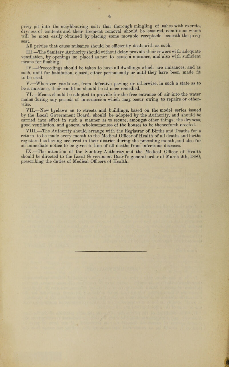 privy pit into the neighbouring soil: that thorough mingling of ashes with excreta, dryness of contents and their frequent removal should be ensured, conditions which will be most easily obtained by placing some movable receptacle beneath the privy seat. All privies that cause nuisance should be efficiently dealt with as such. III. —The Sanitary Authority should without delay provide their sewers with adequate ventilation, by openings so placed as not to cause a nuisance, and also with sufficient means for flushing. IV. —Proceedings should be taken to have all dwellings which are nuisances, and as such, unfit for habitation, closed, either permanently or until they have been made fit to be used. Y.—Wherever yards are, from defective paving or otherwise, in such a state as to be a nuisance, their condition should be at once remedied. VI. —Means should be adopted to provide for the free entrance of air into the water mains during any periods of intermission which may occur owing to repairs or other¬ wise. VII. —New byelaws as to streets and buildings, based on the model series issued by the Local Government Board, should be adopted by the Authority, and should be carried into effect in such a manner as to secure, amongst other things, the dryness, good ventilation, and general wholesomeness of the houses to be thenceforth erected. VIII. —The Authority should arrange with the Registrar of Births and Deaths for a return to be made every month to the Medical Officer of Health of all deaths and births registered as having occurred in their district during the preceding month, and also for an immediate notice to be given to him of all deaths from infectious diseases. IX. —The attention of the Sanitary Authority and the Medical Officer of Health should be directed to the Local Government Board’s general order of March 9th, 1880, prescribing the duties of Medical Officers of Health.