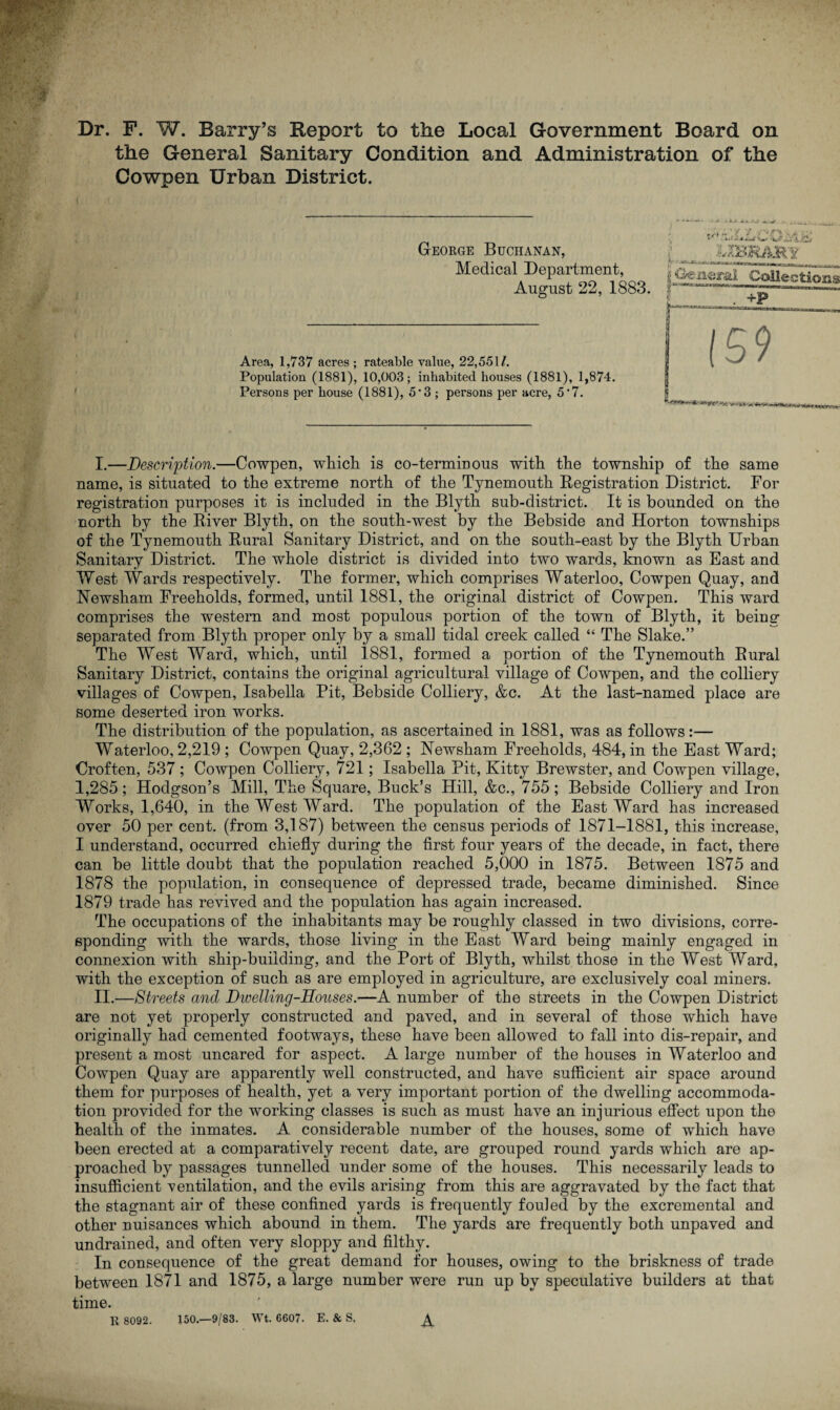 Dr. F. W. Barry’s Report to the Local Government Board on the General Sanitary Condition and Administration of the Cowpen Urban District. George Buchanan, Medical Department, August 22, 1883. Area, 1,737 acres ; rateable value, 22,551 /. Population (1881), 10,003; inhabited houses (1881), 1,874. Persons per house (1881), 5*3; persons per acre, 5 *7. #<•» - , ' >' / < .*• ' ' * • *-w*J p • **a* mr,*lr m -- fi Collections r (59 I. —Description.—Cowpen, which is co-terminous with the township of the same name, is situated to the extreme north of the Tynemouth Registration District. For registration purposes it is included in the Blytli sub-district. It is bounded on the north by the River Blyth, on the south-west by the Bebside and Horton townships of the Tynemouth Rural Sanitary District, and on the south-east by the Blyth Urban Sanitary District. The whole district is divided into two wards, known as East and West Wards respectively. The former, which comprises Waterloo, Cowpen Quay, and Newsham Freeholds, formed, until 1881, the original district of Cowpen. This ward comprises the western and most populous portion of the town of Blyth, it being separated from Blyth proper only by a small tidal creek called “ The Slake.” The West Ward, which, until 1881, formed a portion of the Tynemouth Rural Sanitary District, contains the original agricultural village of Cowpen, and the colliery villages of Cowpen, Isabella Pit, Bebside Colliery, &c. At the last-named place are some deserted iron works. The distribution of the population, as ascertained in 1881, was as follows:— Waterloo, 2,219 ; Cowpen Quay, 2,362 ; Newsham Freeholds. 484, in the East Ward; Croften, 537 ; Cowpen Colliery, 721; Isabella Pit, Kitty Brewster, and Cowpen village, 1,285; Hodgson’s Mill, The Square, Buck’s Hill, &c., 755; Bebside Colliery and Iron Works, 1,640, in the West Ward. The population of the East Ward has increased over 50 per cent, (from 3,187) between the census periods of 1871-1881, this increase, I understand, occurred chiefly during the first four years of the decade, in fact, there can be little doubt that the population reached 5,000 in 1875. Between 1875 and 1878 the population, in consequence of depressed trade, became diminished. Since 1879 trade has revived and the population has again increased. The occupations of the inhabitants may be roughly classed in two divisions, corre¬ sponding with the wards, those living in the East Ward being mainly engaged in connexion with ship-building, and the Port of Blyth, whilst those in the West Ward, with the exception of such as are employed in agriculture, are exclusively coal miners. II. —Streets and Dwelling-Houses.—A number of the streets in the Cowpen District are not yet properly constructed and paved, and in several of those which have originally had cemented footways, these have been allowed to fall into dis-repair, and present a most uncared for aspect. A large number of the houses in Waterloo and Cowpen Quay are apparently well constructed, and have sufficient air space around them for purposes of health, yet a very important portion of the dwelling accommoda¬ tion provided for the working classes is such as must have an injurious effect upon the health of the inmates. A considerable number of the houses, some of which have been erected at a comparatively recent date, are grouped round yards which are ap¬ proached by passages tunnelled under some of the houses. This necessarily leads to insufficient ventilation, and the evils arising from this are aggravated by the fact that the stagnant air of these confined yards is frequently fouled by the excremental and other nuisances which abound in them. The yards are frequently both unpaved and undrained, and often very sloppy and filthy. In consequence of the great demand for houses, owing to the briskness of trade between 1871 and 1875, a large number were run up by speculative builders at that time. R 8092. 150.—9/83. Wt. 6607. E. & S, ^