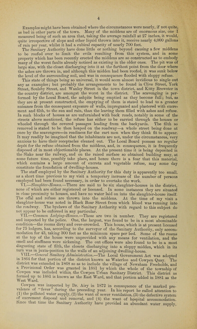 Examples might have been obtained where the circumstances were nearly, if not quite, as bad in other parts of the town. Many of the middens are of enormous size, one I measured being of such an area that, taking the average rainfall at 27 inches, it would, quite irrespective of slops and other liquid thrown into it, receive nearly 4,000 gallons of rain per year, whilst it had a cubical capacity of nearly 700 feet. The Sanitary Authority have done little or nothing beyond causing a few middens to be roofed over to limit the evils resulting from this system, and in some property which has been recently erected the middens are so constructed as to embody many of the worst faults already noticed as existing in the older ones. The pit was of large size, with the closet discharging into it at the farthest point from the door where the ashes are thrown in, and although this midden had been roofed, it was sunk below the level of the surrounding soil, and was in consequence flooded with sloppy refuse. This state of things being so universal, it would seem almost invidious to single out any as examples; but probably the arrangements to be found in Clive Street, York Street, Soulsby Street, and Wanley Street in the town district, and Kitty Brewster in the country district, are amongst the worst in the district. The scavenging is per¬ formed by the Local Board, the ashpits being emptied as they become full; but, as they are at present constructed, the emptying of them is stated to lead to a greater nuisance from the consequent exposure of walls, impregnated and plastered with excre¬ ment and filth, to the sun and rain, than the leaving them filled with ashes and refuse. In such blocks of houses as are unfurnished with back roads, notably in some of the streets above mentioned, the refuse has either to be carried through the houses or wheeled through the covered passages leading from the backyards. The filth so removed is stated to be then heaped on the roadway—a whole street being done at once by the scavengers—in readiness for the cart men when they think fit to appear. It may readily be imagined that the inhabitants are not, under the circumstances, very anxious to have their receptacles cleaned out. The Local Board possess no regular depot for the refuse obtained from the middens, and, in consequence, it is frequently disposed of in most objectionable places. At the present time it is being deposited in the Slake near the railway, and on the raised surface so obtained building may, at some future time, possibly take place, and hence there is a fear that this material, which contains a large amount of excreta and vegetable refuse, may some day constitute the foundation of dwelling-houses. The staff employed by the Sanitary Authority for this duty is apparently too small, as a short time previous to my visit a temporary increase of the number of persons employed had been found necessary, in order to overtake the work. VI. —Slaughter-Houses.—There are said to be six slaughter-houses in the district, none of which are either registered or licensed. In some instances they are situated in close proximity to houses, and have no water laid on into the slaughter-house itself. The offal and refuse are thrown into the middens. At the time of my visit a slaughter-house was noted in Black Boar Street from which blood was running into the roadway. The byelaws of the Sanitary Authority with regard to this subject do not appear to be enforced in any particular. VII. — Common Lodging-Houses.—These are two in number. They are registered and inspected by the police. One, the largest, was found to be in a most abominable condition—the rooms dirty and over-crowded. This house, which is at present licensed for 75 lodgers, has, according to the surveyor of the Sanitary Authority, only accom¬ modation for 43, taking 300 feet as the minimum space per bed. Some of the rooms at the top of the house were unprovided with any means for ventilation, and the smell and stuffiness were sickening. The out offices were also found to be in a most disgusting state of filth, the closets discharging into a sloppy midden, which in its turn was in juxta-position to the walls of an adjoining dwelling-house. VIII. —General Sanitary Administration.—The Local Government Act was adopted in 1864 for that portion of the district known as Waterloo and Cowpen Quay. The district was extended in 1868 so as to include the village of Kewsham Freeholds, and a^ I io\isional Order was granted in 1881 by which the whole of the township of Cowpen was included within the Cowpen Urban Sanitary District. This district as formed up to 1881 is known as the East Ward, and that portion added in 1881 as the West Ward. Cowpen was inspected by Dr. Airy in 1872 in consequence of the marked pre¬ valence of “fever” during the preceding year. In his report he called attention to xl) the polluted water supply, (2) the want of sewer ventilation, (3) the defective system of excrement disposal^ and removal, and (4) the want of hospital accommodation. Since t lat time the Sanitary Authority have provided an abundant water supplv,