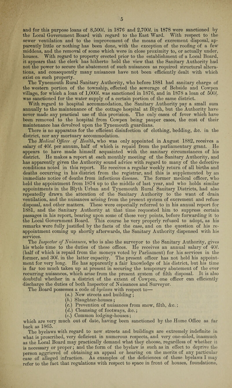 and for this purpose loans of 8,5001. in 1876 and 2,700/. in 1878 were sanctioned by the Local Government Board with regard to the East Ward. With respect to the sewer ventilation and to the improvement of the means of excrement disposal, ap¬ parently little or nothing has been done, with the exception of the roofing of a few middens, and the removal of some which were in close proximity to, or actually under, houses. With regard to property erected prior to the establishment of a Local Board, it appears that the clerk has hitherto held the view that the Sanitary Authority had not the power to secure the abatement of such nuisances as required structural altera¬ tions, and consequently many nuisances have not been efficiently dealt with which exist on such property. The Tynemouth Rural Sanitary Authority, who before 1881 had sanitary charge of the western portion of the township, effected the sewerage of Bebside and Cowpen village, for which a loan of 1,000/. was sanctioned in 1876, and in 1878 a loan of 5001 was sanctioned for the water supply of a certain portion of the same district. With regard to hospital accommodation, the Sanitary Authority pay a small sum annually to the maintenance of the cottage hospital at Blyth, but the Authority have never made any practical use of this provision. The only cases of fever which have been removed to the hospital from Cowpen being pauper cases, the cost of their maintenance has devolved upon the Tynemouth guardians. There is no apparatus for the efficient disinfection of clothing, bedding, &c. in the district, nor any mortuary accommodation. The Medical Officer of Health, who was only appointed in August 1882, receives a salary of 40/. per annum, half of which is repaid from the parliamentary grant. He appears to have made himself acquainted with the sanitary circumstances of his district. He makes a report at each monthly meeting of the Sanitary Authority, and has apparently given the Authority sound advice with regard to many of the defective conditions noted in this report. He receives a regular weekly return of all births and deaths occurring in his district from the registrar, and this is supplemented by an immediate notice of deaths from infectious disease. The former medical officer, who held the appointment from 1874 up to the middle of last year, and who holds similar appointments in the Blyth Urban and Tynemouth Rural Sanitary Districts, had also repeatedly drawn the attention of the Sanitary Authority to the want of drain ventilation, and the nuisances arising from the present system of excrement and refuse disposal, and other matters. These were especially referred to in his annual report for 1881, and the Sanitary Authority at that time requested him to suppress certain passages in his report, bearing upon some of these very points, before forwarding it to the Local Government Board. This course he very properly refused to adopt, as his remarks were fully justified by the facts of the case, and on the question of his re¬ appointment coming up shortly afterwards, the Sanitary Authority dispensed with his services. The Inspector of Nuisances, who is also the surveyor to the Sanitary Authority, gives his whole time to the duties of these offices. He receives an annual salary of 40/. (half of which is repaid from the moneys voted by Parliament) for his services in the former, and 30/. in the latter capacity. The present officer has not held his appoint¬ ment for very long. He has apparently a fair knowledge of his district, but his time is far too much taken up at present in securing the temporary abatement of the ever recurring nuisances, which arise from the present system of filth disposal. It is also doubtful whether in a district of the extent of Cowpen, one officer can efficiently discharge the duties of both Inspector of Nuisances and Surveyor. The Board possesses a code of byelaws with respect to— (a.) New streets and building ; (b.) Slaughter-houses ; (c.) Prevention of nuisances from snow, filth, &c.; (d.) Cleansing of footways, &c.; (e.) Common lodging-houses; which are very much out of date, having been sanctioned by the Home Office as far back as 1865. The byelaws with regard to new streets and buildings are extremely indefinite in what is prescribed, very deficient in numerous respects, and very one-sided, inasmuch as the Local Board may practically demand what they choose, regardless of whether it is necessary or proper; and the form of the byelaw is such as in effect to deprive the person aggrieved of obtaining an appeal or hearing on the merits of any particular case of alleged infraction. As examples of the deficiences of these byelaws I may refer to the fact that regulations with respect to space in front of houses, foundations.