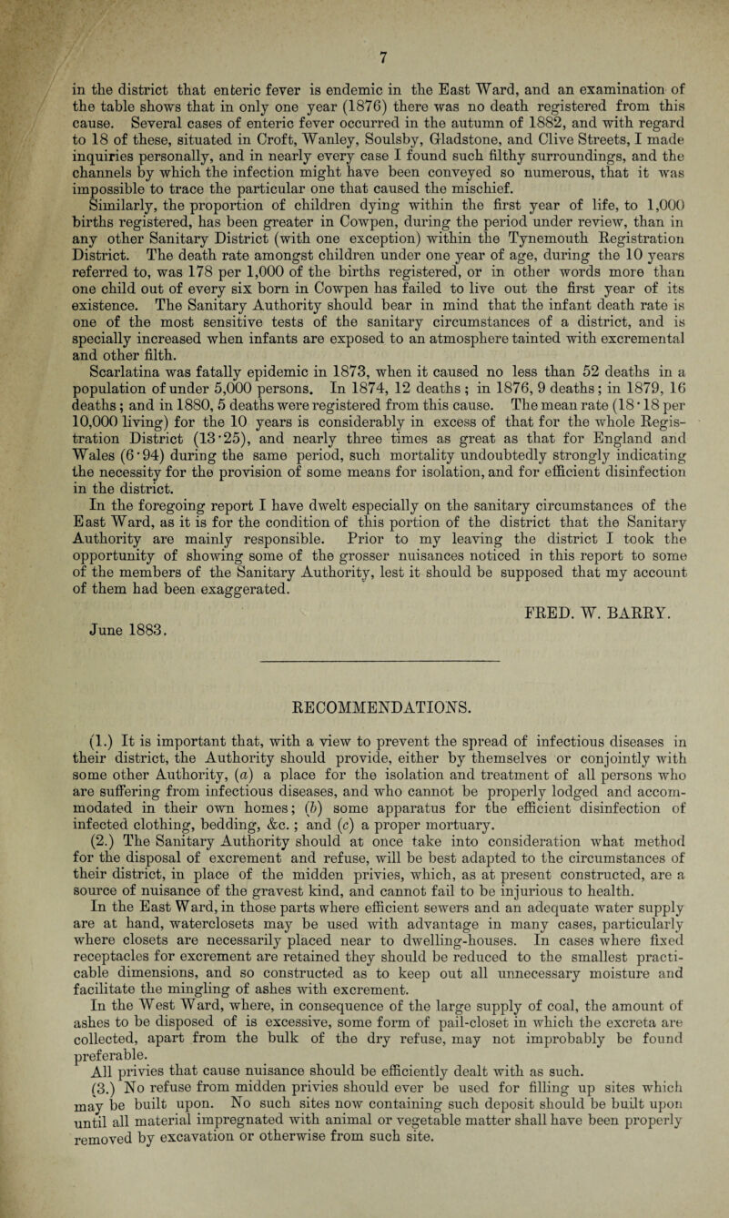 in the district that enteric fever is endemic in the East Ward, and an examination of the table shows that in only one year (1876) there was no death registered from this cause. Several cases of enteric fever occurred in the autumn of 1882, and with regard to 18 of these, situated in Croft, Wanley, Soulsby, Gladstone, and Clive Streets, I made inquiries personally, and in nearly every case I found such filthy surroundings, and the channels by which the infection might have been conveyed so numerous, that it was impossible to trace the particular one that caused the mischief. Similarly, the proportion of children dying within the first year of life, to 1,000 births registered, has been greater in Cowpen, during the period under review, than in any other Sanitary District (with one exception) within the Tynemouth Registration District. The death rate amongst children under one year of age, during the 10 years referred to, was 178 per 1,000 of the births registered, or in other words more than one child out of every six born in Cowpen has failed to live out the first year of its existence. The Sanitary Authority should bear in mind that the infant death rate is one of the most sensitive tests of the sanitary circumstances of a district, and is specially increased when infants are exposed to an atmosphere tainted with excremental and other filth. Scarlatina was fatally epidemic in 1873, when it caused no less than 52 deaths in a population of under 5,000 persons. In 1874, 12 deaths; in 1876, 9 deaths; in 1879, 16 deaths; and in 1880, 5 deaths were registered from this cause. The mean rate (18*18 per 10,000 living) for the 10 years is considerably in excess of that for the whole Regis¬ tration District (13*25), and nearly three times as great as that for England and Wales (6*94) during the same period, such mortality undoubtedly strongly indicating the necessity for the provision of some means for isolation, and for efficient disinfection in the district. In the foregoing report I have dwelt especially on the sanitary circumstances of the E ast Ward, as it is for the condition of this portion of the district that the Sanitary Authority are mainly responsible. Prior to my leaving the district I took the opportunity of showing some of the grosser nuisances noticed in this report to some of the members of the Sanitary Authority, lest it should be supposed that my account of them had been exaggerated. June 1883. FRED. W. BARRY. RECOMMENDATIONS. (1.) It is important that, with a view to prevent the spread of infectious diseases in their district, the Authority should provide, either by themselves or conjointly with some other Authority, (a) a place for the isolation and treatment of all persons who are suffering from infectious diseases, and who cannot be properly lodged and accom¬ modated in their own homes; (b) some apparatus for the efficient disinfection of infected clothing, bedding, &c. ; and (c) a proper mortuary. (2.) The Sanitary Authority should at once take into consideration what method for the disposal of excrement and refuse, will be best adapted to the circumstances of their district, in place of the midden privies, which, as at present constructed, are a source of nuisance of the gravest kind, and cannot fail to be injurious to health. In the East Ward, in those parts where efficient sewers and an adequate water supply are at hand, waterclosets may be used with advantage in many cases, particularly where closets are necessarily placed near to dwelling-houses. In cases where fixed receptacles for excrement are retained they should be reduced to the smallest practi¬ cable dimensions, and so constructed as to keep out all unnecessary moisture and facilitate the mingling of ashes with excrement. In the West Ward, where, in consequence of the large supply of coal, the amount of ashes to be disposed of is excessive, some form of pail-closet in which the excreta are collected, apart from the bulk of the dry refuse, may not improbably be found preferable. All privies that cause nuisance should be efficiently dealt with as such. (3.) No refuse from midden privies should ever be used for filling up sites which may be built upon. No such sites now containing such deposit should be built upon until all material impregnated with animal or vegetable matter shall have been properly removed by excavation or otherwise from such site.