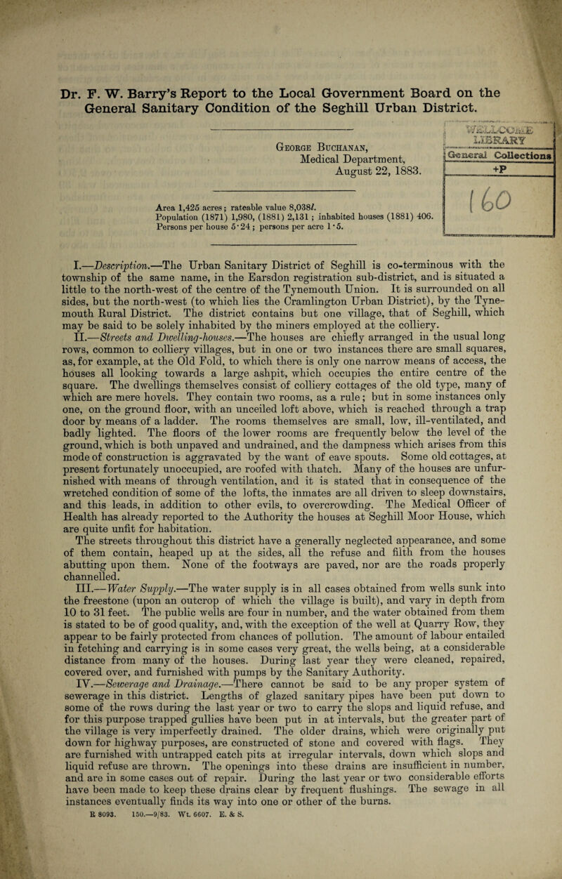 General Sanitary Condition of the Seghill Urban District. George Buchanan, Medical Department, August 22, 1883. Area 1,425 acres; rateable value 8,038/. Population (1871) 1,980, (1881) 2,131 ; inhabited houses (1881) 406. Persons per house 5*24 ; persons per acre 1 ’5. I. —Description.—Tlie Urban Sanitary District of Seghill is co-terminous with the township of the same name, in the Earsdon registration sub-district, and is situated a little to the north-west of the centre of the Tynemouth Union. It is surrounded on all sides, but the north-west (to which lies the Cramlington Urban District), by the Tyne¬ mouth Rural District. The district contains but one village, that of Seghill, which may be said to be solely inhabited by the miners employed at the colliery. II. —Streets and Dwelling-houses.—The houses are chiefly arranged in the usual long rows, common to colliery villages, but in one or two instances there are small squares, as, for example, at the Old Fold, to which there is only one narrow means of access, the houses all looking towards a large ashpit, which occupies the entire centre of the square. The dwellings themselves consist of colliery cottages of the old type, many of which are mere hovels. They contain two rooms, as a rule; but in some instances only one, on the ground floor, with an unceiled loft above, which is reached through a trap door by means of a ladder. The rooms themselves are small, low, ill-ventilated, and badly lighted. The floors of the lower rooms are frequently below the level of the ground, which is both unpaved and undrained, and the dampness which arises from this mode of construction is aggravated by the want of eave spouts. Some old cottages, at present fortunately unoccupied, are roofed with thatch. Many of the houses are unfur¬ nished with means of through ventilation, and it is stated that in consequence of the wretched condition of some of the lofts, the inmates are all driven to sleep downstairs, and this leads, in addition to other evils, to overcrowding. The Medical Officer of Health has already reported to the Authority the houses at Seghill Moor House, which are quite unfit for habitation. The streets throughout this district have a generally neglected appearance, and some of them contain, heaped up at the sides, all the refuse and filth from the houses abutting upon them. None of the footways are paved, nor are the roads properly channelled. III. —Water Supply.—The water supply is in all cases obtained from wells sunk into the freestone (upon an outcrop of which the village is built), and vary in depth from 10 to 31 feet. The public wells are four in number, and the water obtained from them is stated to be of good quality, and, with the exception of the well at Quarry Row, they appear to be fairly protected from chances of pollution. The amount of labour entailed in fetching and carrying is in some cases very great, the wells being, at a considerable distance from many of the houses. During last year they were cleaned, repaired, covered over, and furnished with pumps by the Sanitary Authority. TV.—Sewerage and Drainage.—There cannot be said to be any proper system of sewerage in this district. Lengths of glazed sanitary pipes have been put down to some of the rows during the last year or two to carry the slops and liquid refuse, and for this purpose trapped gullies have been put in at intervals, but the greater part of the village is very imperfectly drained. The older drains, which were originally put down for highway purposes, are constructed of stone and covered with flags. They are furnished with untrapped catch pits at irregular intervals, down which slops and liquid refuse are thrown. The openings into these drains are insufficient in number, and are in some cases out of repair. During the last year or two considerable efforts have been made to keep these drains clear by frequent flushings. The sewage in all instances eventually finds its way into one or other of the burns. R 8093. 150.—9/83. Wt. 6607. E. & S.