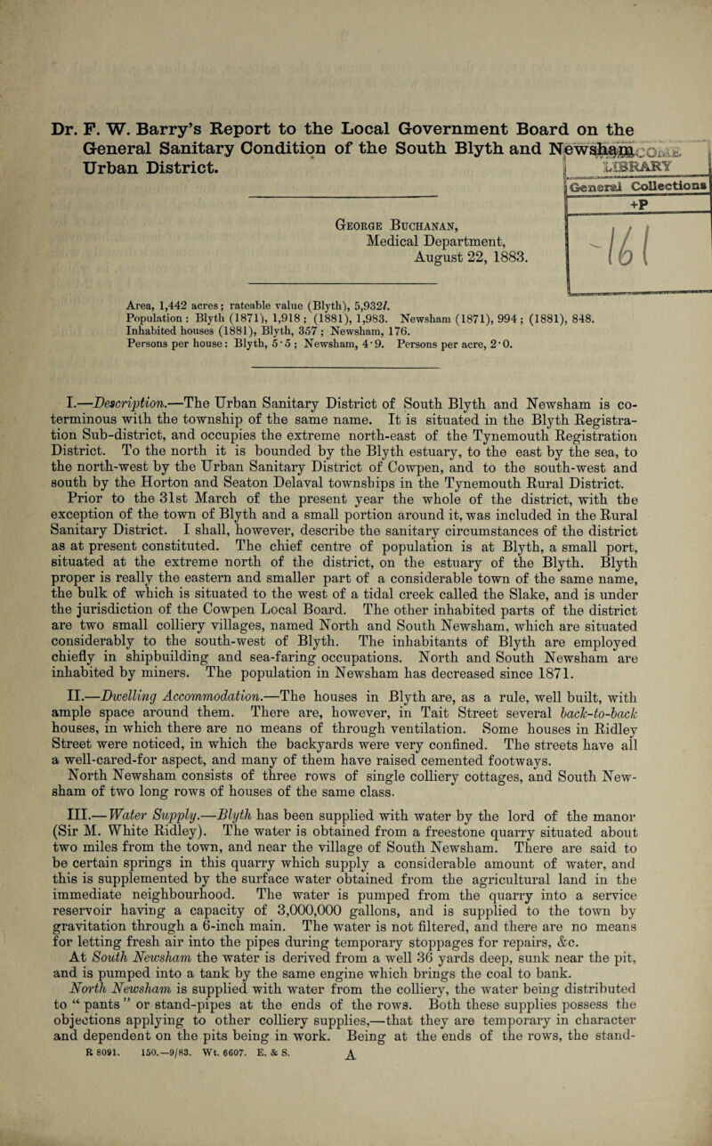 Dr. F. W. Barry’s Report to the Local Government Board on the General Sanitary Condition of the South Blyth and Urban District. i imUhRY General Collections George Buchanan, Medical Department, August 22, 1883. Area, 1,442 acres; rateable value (Blyth), 5,932/. Population : Blyth (1871), 1,918 ; (1881), 1,983. Newsham (1871), 994 ; (1881), 848. Inhabited houses (1881), Blyth, 357; Newsham, 176. Persons per house: Blyth, 5*5 ; Newsham, 4*9. Persons per acre, 2*0. I. —Description.—The Urban Sanitary District of South Blyth and Newsham is co¬ terminous with the township of the same name. It is situated in the Blyth Begistra- tion Sub-district, and occupies the extreme north-east of the Tynemouth Registration District. To the north it is bounded by the Blyth estuary, to the east by the sea, to the north-west by the Urban Sanitary District of Cowpen, and to the south-west and south by the Horton and Seaton Delaval townships in the Tynemouth Rural District. Prior to the 31st March of the present year the whole of the district, with the exception of the town of Blyth and a small portion around it, was included in the Rural Sanitary District. I shall, however, describe the sanitary circumstances of the district as at present constituted. The chief centre of population is at Blyth, a small port, situated at the extreme north of the district, on the estuary of the Blyth. Blyth proper is really the eastern and smaller part of a considerable town of the same name, the bulk of which is situated to the west of a tidal creek called the Slake, and is under the jurisdiction of the Cowpen Local Board. The other inhabited parts of the district are two small colliery villages, named North and South Newsham, which are situated considerably to the south-west of Blyth. The inhabitants of Blyth are employed chiefly in shipbuilding and sea-faring occupations. North and South Newsham are inhabited by miners. The population in Newsham has decreased since 1871. II. —Bevelling Accommodation.—The houses in Blyth are, as a rule, well built, with ample space around them. There are, however, in Tait Street several hach-to-bach houses, in which there are no means of through ventilation. Some houses in Ridley Street were noticed, in which the backyards were very confined. The streets have all a well-cared-for aspect, and many of them have raised cemented footways. North Newsham consists of three rows of single colliery cottages, and South New¬ sham of two long rows of houses of the same class. III. — Water Supply.—Blyth has been supplied with water by the lord of the manor (Sir M. White Ridley). The water is obtained from a freestone quarry situated about two miles from the town, and near the village of South Newsham. There are said to be certain springs in this quarry which supply a considerable amount of water, and this is supplemented by the surface water obtained from the agricultural land in the immediate neighbourhood. The water is pumped from the quarry into a service reservoir having a capacity of 3,000,000 gallons, and is supplied to the town by gravitation through a 6-inch main. The water is not filtered, and there are no means for letting fresh air into the pipes during temporary stoppages for repairs, &c. At South Newsham the water is derived from a well 36 yards deep, sunk near the pit, and is pumped into a tank by the same engine which brings the coal to bank. North Newsham is supplied with water from the colliery, the water being distributed to “ pants ” or stand-pipes at the ends of the rows. Both these supplies possess the objections applying to other colliery supplies,—that they are temporary in character and dependent on the pits being in work. Being at the ends of the rows, the stand- R 8091, 150,-9/83. Wt. 6607. E. & S. ^