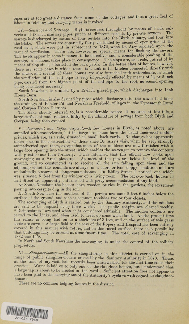 pipes are at too great a distance from some of the cottages, and thus a great deal of labour in fetching and carrying water is involved. IV.—Sewerage and Drainage.—Blyth is sewered throughout by nieans of brick di¬ verts and 18-inch sanitary pipes, put in at different periods by private owmers. ihe sewage is discharged by means of four outlets into the Blyth estuary, and four into the ^ake. The sewers are apparently fairly ventilated by means of open grids at the road level, which were put in subsequent to 1872, when Dr. Airy reported upon the want of ventilation. There are, however, no special means for flushing the sewers. The levels appear in some instances to be defective, and a considerable ponding of the sewage, in portions, takes place in consequence. The slops are, as a rule, got rid of by means of slop sinks, situated in the back yards. In the better class of houses, however, there are some cases in which there is a sink in the kitchen connected directly with the sewer, and several of these houses are also furnished with waterclosets, in which the ventilation of the soil pipe is very imperfectly effected by means of 1-| or 2-inch pipe, carried from the highest point of the soil pipe to the roof, no second opening being considered necessary. South Newsham is drained by a 12-inch glazed pipe, which discharges into Link House Burn. North Newsham is also drained by pipes which discharge into the sewer that takes the drainage of Forster Pit and Newsham Freehold, villages in the Tynemouth Rural and Cowpen Urban Districts. The Slake, already referred to, is a considerable source of nuisance at low tide, a large surface of mud, rendered filthy by the admixture of sewage from both Blyth and Cowpen, being then exposed. Y.—Excrement and Refuse disposal.—A few houses in Blyth, as noted above, are supplied with waterclosets, but the large proportion have the usual uncovered midden privies, which are, as a rule, situated in small back yards. No change has apparently taken place in the construction of these since Dr Airy’s visit, when he very strongly animadverted upon them, except that most of the middens are now furnished with a large door opening into the street, which enables the scavenger to remove the contents with greater ease than formerly. I was informed that this oflScial now looks upon scavenging as a “ real pleasure.” As most of the pits are below the level of the ground, and so constructed as to receive all the rain falling upon them and the adjoining closet, the contents are always in a more or less sloppy condition, and are undoubtedly a source of dangerous nuisance. In Ridley Street I noticed one which was situated 5 feet from the window of a living room. The back-to-back houses in Tait Street are apparently unfurnished with privy accommodation of any kind. At South Newsham the houses have wooden privies in the gardens, the excrement passing into cesspits dug in the soil. At North Newsham the middens of the privies are sunk 2 feet 6 inches below the surface of the ground, and each is common to either two or four closets. The scavenging of Blyth is carried out by the Sanitary Authority, and the middens are said to be emptied every three weeks. The public ashpits are cleaned weekly. “ Disinfectants ” are used when it is considered advisable. The midden contents are carted to the Links, and then used to level up some waste land. At the present time this refuse is being laid on to a thickness of 3 feet, and on the surface of this grass seeds are sown. A large field to the east of the Ropery and Hospital has been entirely covered in this manner with refuse, and on this raised surface there is a possibility that buildings may be erected at some future time. The total cost of scavenginc*' in 1882 was 145Z. In North and South Newsham the scavenging is under the control of the colliery proprietors. VI.—Slaughter-houses.—All the slaughtering in this district is carried on in the range of public slaughter-houses erected by the Sanitary Authority in 1873. These, at the time of nay visit, had recently been whitewashed for the first time since their erection. Water is laid on to only one of the slaughter-houses, but I understand that a large tap is about to be erected in the yard. Sufficient attention does not appear to have been paid to the carrying out of the Authority’s byelaws with regard to slaughter¬ houses. There are no common lodging-houses in the district.