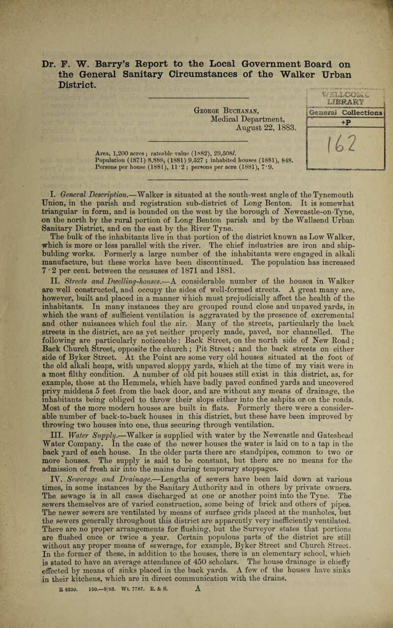 Dr. F. W. Barry’s Report to the Local Government Board on the General Sanitary Circumstances of the Walker Urban District. George Buchanan, Medical Department, August 22, 1883. Area, 1,200 acres ; rateable value (1«82), 29,508/. Population (1871) 8,888, (1881) 9,527 ; inhabited houses (1881), 848. Persons per house (1881), 11*2; persons per acre (1881), 7'9. I. General Description.—Walker is situated at the south-west angle of the Tynemouth Union, in the parish and registration sub-district of Long Benton. It is somewhat triangular in form, and is bounded on the west by the borough of Newcastle-on-Tyne, on the north by the rural portion of Long Benton parish and by the Wallsend Urban Sanitary District, and on the east by the Biver Tyne. The bulk of the inhabitants live in that portion of the district known as Low Walker, which is more or less parallel with the river. The chief industries are iron and ship- bulding works. Formerly a large number of the inhabitants were engaged in alkali manufacture, but these works have been discontinued. The population has increased 7 * 2 per cent, between the censuses of 1871 and 1881. II. Streets and Divelling-houses.—A considerable number of the houses in Walker are well constructed, and occupy the sides of well-formed streets. A great many are, however, built and placed in a manner which must prejudicially affect the health of the inhabitants. In many instances they are grouped round close and unpaved yards, in which the want of sufficient ventilation is aggravated by the presence of excremental and other nuisances which foul the air. Many of the streets, particularly the back streets in the district, are as yet neither properly made, paved, nor channelled. The following are particularly noticeable: Back Street, on the north side of New Road; Back Church Street, opposite the church; Pit Street; and the back streets on either side of Byker Street. At the Point are some very old houses situated at the foot of the old alkali heaps, with unpaved sloppy yards, which at the time of my visit were in a most filthy condition. A number of old pit houses still exist in this district, as, for example, those at the Hemmels, which have badly paved confined yards and uncovered privy middens 5 feet from the back door, and are without any means of drainage, the inhabitants being obliged to throw their slops either into the ashpits or on the roads. Most of the more modern houses are built in flats. Formerly there were a consider¬ able number of back-to-back houses in this district, but these have been improved by throwing two houses into one, thus securing through ventilation. III. Water Supply.—Walker is supplied with water by the Newcastle and Gateshead Water Company. In the case of the newer houses the water is laid on to a tap in the back yard of each house. In the older parts there are standpipes, common to two or more houses. The supply is said to be constant, but there are no means for the admission of fresh air into the mains during temporary stoppages. IV. .Sewerage and Drainage.—Lengths of sewers have been laid down at various times, in some instances by the Sanitary Authority and in others by private owners. The sewage is in all cases discharged at one or another point into the Tyne. The sewers themselves are of varied construction, some being of brick and others of pipes. The newer sewers are ventilated by means of surface grids placed at the manholes, but the sewers generally throughout this district are apparently very inefficiently ventilated. There are no proper arrangements for flushing, but the Surveyor states that portions are flushed once or twice a year. Certain populous parts of the district are still without any proper means of sewerage, for example, Byker Street and Church Street. In the former of these, in addition to the houses, there is an elementary school, which is stated to have an average attendance of 450 scholars. The house drainage is chiefly effected by means of sinks placed in the back yards. A few of the houses have sinks in their kitchens, which are in direct communication with the drains, 150.—9/S3. Wt. 7787. E. & S. A B 8330.