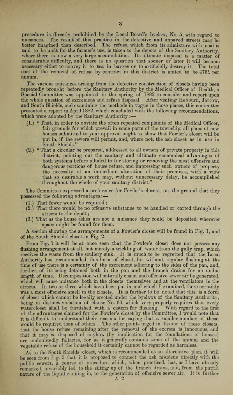 procedure is directly prohibited by the Local Board’s byelaw, No. 5, with regard to nuisances. The result of this practice in the defective and unpaved streets may be better imagined than described. The refuse, which from its admixture with coal is said to be unfit for the farmer’s use, is taken to the depots of the Sanitary Authority, where there is now a very large accumulation. Its ultimate disposal is a matter of considerable difficulty, and there is no question that sooner or later it will become necessary either to convey it to sea in barges or to artificially destroy it. The total cost of the removal of refuse by contract in this district is stated to be 4751. per annum. The various nuisances arising from the defective construction of closets having been repeatedly brought before the Sanitary Authority by the Medical Officer of Health, a Special Committee was appointed in the spring of 1882 to consider and report upon the whole question of excrement and refuse disposal. After visiting Hebburn, Jarrow, and South Shields, and examining the methods in vogue in those places, this committee presented a report in April 1882, which concluded with the following recommendations, which were adopted by the Sanitary Authority :— (1.) “ That, in order to obviate the often repeated complaints of the Medical Officer, fair grounds for which prevail in some parts of the township, all plans of new houses submitted to your approval ought to show that Fowler’s closet will be put in, if the sewers will permit, and, where not, the ash closet as in use in South Shields.” (2.) “ That a circular be prepared, addressed to all owners of private property in this district, pointing out the sanitary and ultimate economical advantages of both systems before alluded to for storing or removing the most offensive and dangerous portions of house refuse, and impressing such owners of property the necessity of an immediate alteration of their premises, with a view that so desirable a work may, without unnecessary delay, be accomplished throughout the whole of your sanitary district.” The Committee expressed a preference for Fowler’s closets, on the ground that they possessed the following advantages:— (1.) That fewer would be required ; (2.) That there would be no offensive substance to be handled or carted through the streets to the depot; (3.) That as the house ashes are not a nuisance they could be deposited wherever space might be found for them. A section showing the arrangements of a Fowler’s closet will be found in Fig. 1, and of the South Shields’ closet in Fig. 2. From Fig. 1 it will be at once seen that the Fowler’s closet does not possess any flushing arrangement at all, but merely a trickling of water from the gully trap, which receives the waste from the scullery sink. It is much to be regretted that the Local Authority has recommended this form of closet, for without regular flushing at the time of use there is a certainty of the excrement adhering to the sides of the pan, and, further, of its being detained both in the pan and the branch drains for an undue length of time. Decomposition will naturally ensue, and offensive sewer air be generated, which will cause nuisance both in the closets themselves and at the ventilators in the streets. In two or three which have been put in, and which I examined, there certainly was a most offensive smell in the closets. It is further to be noted that this is a form of closet which cannot be legally erected under the byelaws of the Sanitary Authority, being in distinct violation of clause No. 66, which very properly requires that every watercloset shall be furnished with a cistern for flushing. With regard to the first of the advantages claimed for the Fowler’s closet by the Committee, I would note that it is difficult to understand their reasons for saying that a smaller number of these would be required than of others. The other points urged in favour of these closets, that the house refuse remaining after the removal of the excreta is innocuous, and that it may be disposed of anyhow (by implication for the foundations of houses) are undoubtedly fallacies, for as it generally contains some of the animal and the vegetable refuse of the household it certainly cannot be regarded as harmless. As to the South Shields’ closet, which is recommended as an alternative plan, it will be seen from Fig. 2 that it is proposed to connect the ash middens directly with the public sewers, a course of procedure which, when practised, has, as I have already remarked, invariably led to the silting up of the branch drains, and, from the putrid nature of the liquid running in, to the generation of offensive sewer air. It is further A 2