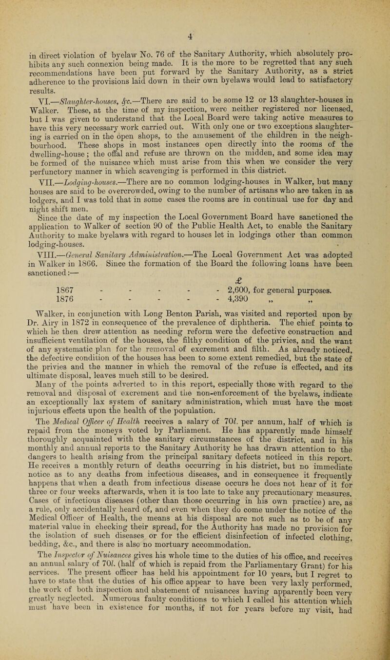 in direct violation of byelaw No. 76 of the Sanitary Authority, which absolutely pro¬ hibits any such connexion being made. It is the more to be regretted that any such recommendations have been put forward by the Sanitary Authority, as a strict adherence to the provisions laid down in their own byelaws would lead to satisfactory results. VI. -Slaughter-houses., Sfc—-There are said to be some 12 or 13 slaughter-houses in Walker. These, at the time of my inspection, were neither registered nor licensed, but I was given to understand that the Local Board were taking active measures to have this very necessary work carried out. With only one or two exceptions slaughter¬ ing is carried on in the open shops, to the amusement of the children in the neigh¬ bourhood. These shops in most instances open directly into the rooms of the dwelling-house; the offal and refuse are thrown on the midden, and some idea may be formed of the nuisance which must arise from this when we consider the very perfunctory manner in which scavenging is performed in this district. VII. —Lodging-houses.—There are no common lodging-houses in Walker, but many houses are said to be overcrowded, owing to the number of artisans who are taken in as lodgers, and I was told that in some cases the rooms are in continual use for day and night shift men. Since the date of my inspection the Local Government Board have sanctioned the application to Walker of section 90 of the Public Health Act, to enable the Sanitary Authority to make byelaws with regard to houses let in lodgings other than common lodging-houses. VIII. —General Sanitary Administration.—The Local Government Act was adopted in Walker in 1866. Since the formation of the Board the following loans have been sanctioned:— £ 1867 .... . 2,600, for general purposes. 1876 ..... 4,390 Walker, in conjunction with Long Benton Parish, was visited and reported upon by Dr. Airy in 1872 in consequence of the prevalence of diphtheria. The chief points to which he then drew attention as needing reform were the defective construction and insufficient ventilation of the houses, the filthy condition of the privies, and the want of any systematic plan for the removal of excrement and hlth. As already noticed, the defective condition of the houses has been to some extent remedied, but the state of the privies and the manner in which the removal of the refuse is effected, and its ultimate disposal, leaves much still to be desired. Many of the points adverted to in this report, especially those with regard to the removal and disposal of excrement and the non-enforcement of the byelaws, indicate an exceptionally lax system of sanitary administration, which must have the most injurious effects upon the health of the population. The Medical Officer of Health receives a salary of 70/, per annum, half of which is repaid from the moneys voted by Parliament. He has apparently made himself thoroughly acquainted with the sanitary circumstances of the district, and in his monthly and annual reports to the Sanitary Authority he has drawn attention to the dangers to health arising from the principal sanitary defects noticed in this report. He receives a monthly return of deaths occurring in his district, but no immediate notice as to any deaths from infectious diseases, and in consequence it frequently happens that when a death from infectious disease occurs he does not hear of it for three or four weeks afterwards, when it is too late to take any precautionary measures. Cases of infectious diseases (other than those occurring in his own practice) are, as a rule, only accidentally heard of, and even when they do come under the notice of the Medical Officer of Health, the means at his disposal are not such as to be of any material value in checking their spread, for the Authority has made no provision for the isolation of such diseases or for the efficient disinfection of infected clothino-. bedding, &c., and there is also no mortuary accommodation. The Inspector of Nuisances gives his whole time to the duties of his office, and receives an annual salary of 701. (half of which is repaid from the Parliamentary Grant) for his services. The present officer has held his appointment for 10 years, but I regret to have to state that the duties of his office appear to have been very laxly performed the work of both inspection and abatement of nuisances having apparently been very greatly neglected. Numerous faulty conditions to which I called his attention which must have been in existence for months, if not for years before my visit, had