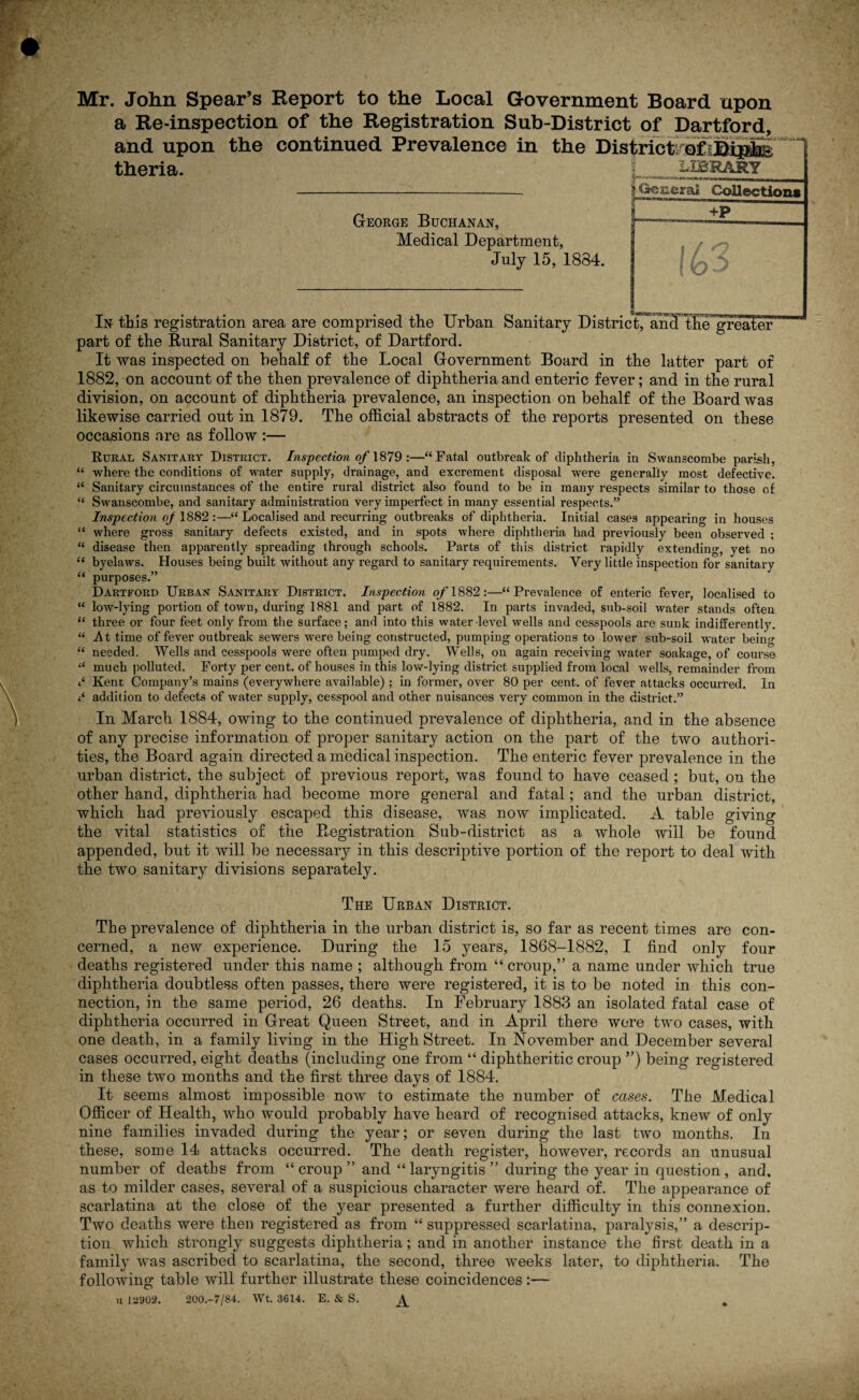 Mr. John Spear’s Report to the Local Government Board upon a Re-inspection of the Registration Sub-District of Dartford, and upon the continued Prevalence in the District of - theria. George Buchanan, Medical Department, July 15, 1834. In this registration area are comprised the Urban Sanitary Distric Cartel The^gTealer' part of the Rural Sanitary District, of Dartford. It was inspected on behalf of the Local Government Board in the latter part of 1882, on account of the then prevalence of diphtheria and enteric fever; and in the rural division, on account of diphtheria prevalence, an inspection on behalf of the Board was likewise carried out in 1879. The official abstracts of the reports presented on these occasions are as follow :— Rural Sanitary District. Inspection of 1879 :—“Fatal outbreak of diphtheria in Swanscombe parish, “ where the conditions of water supply, drainage, and excrement disposal were generally most defective. “ Sanitary circumstances of the entire rural district also found to be in many respects similar to those of “ Swanscombe, and sanitary administration very imperfect in many essential respects.” Inspection oj 1882:—“ Localised and recurring outbreaks of diphtheria. Initial cases appearing in houses “ where gross sanitary defects existed, and in spots where diphtheria had previously been observed ; “ disease then apparently spreading through schools. Parts of this district rapidly extending, yet no “ byelaws. Houses being built without any regard to sanitary requirements. Very little inspection for sanitary “ purposes.” Dartford Urban Sanitary District, Inspection of 1882:—“Prevalence of enteric fever, localised to “ low-lying portion of town, during 1881 and part of 1882. In parts invaded, sub-soil water stands often “ three or four feet only from the surface; and into this water-level wells and cesspools are sunk indifferently. “At time of fever outbreak sewers were being constructed, pumping operations to lower sub-soil water being “ needed. Wells and cesspools were often pumped dry. Wells, on again receiving water soakage, of course t£ much polluted. Forty per cent, of houses in this low-lying district supplied from local wells, remainder from Kent Company’s mains (everywhere available) ; in former, over 80 per cent, of fever attacks occurred. In addition to defects of water supply, cesspool and other nuisances very common in the district.” In March 1884, owing to the continued prevalence of diphtheria, and in the absence of any precise information of proper sanitary action on the part of the two authori¬ ties, the Board again directed a medical inspection. The enteric fever prevalence in the urban district, the subject of previous report, was found to have ceased ; but, on the other hand, diphtheria had become more general and fatal; and the urban district, which had previously escaped this disease, was now implicated. A table giving the vital statistics of the Registration Sub-district as a whole will be found appended, but it will be necessary in this descriptive portion of the report to deal with the two sanitary divisions separately. The Urban District. The prevalence of diphtheria in the urban district is, so far as recent times are con¬ cerned, a new experience. During the 15 years, 1868-1882, I find oniy four deaths registered under this name ; although from “ croup,” a name under which true diphtheria doubtless often passes, there were registered, it is to be noted in this con¬ nection, in the same period, 26 deaths. In February 1883 an isolated fatal case of diphtheria occurred in Great Queen Street, and in April there were two cases, with one death, in a family living in the High Street. In November and December several cases occurred, eight deaths (including one from “ diphtheritic croup ”) being registered in these two months and the first three days of 1884. It seems almost impossible now to estimate the number of cases. The Medical Officer of Health, who would probably have heard of recognised attacks, knew of only nine families invaded during the year; or seven during the last two months. In these, some 14 attacks occurred. The death register, however, records an unusual number of deaths from “croup” and “laryngitis” during the year in question, and, as to milder cases, several of a suspicious character were heard of. The appearance of scarlatina at the close of the year presented a further difficulty in this connexion. Two deaths were then registered as from “ suppressed scarlatina, paralysis,” a descrip¬ tion which strongly suggests diphtheria; and in another instance the first death in a family was ascribed to scarlatina, the second, three weeks later, to diphtheria. The following table will further illustrate these coincidences:— u 1^902. 200.-7/84. Wt. 3614. E. & S. %