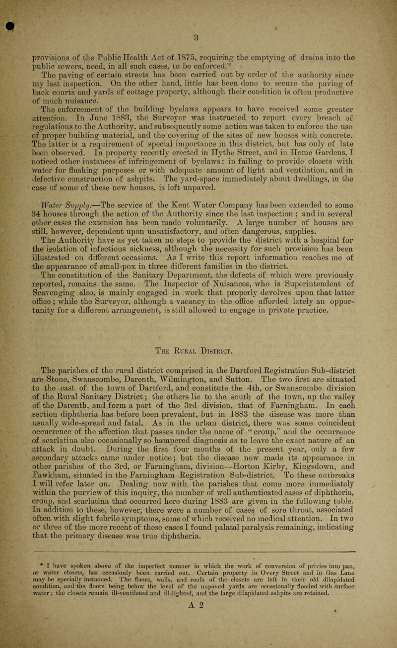 provisions of the Public Health Act of 1875, requiring the emptying of drains into the public sewers, need, in all such cases, to be enforced.* The paving of certain streets has been carried out by order of the authority since my last inspection. On the other hand, little has been done to secure the paving of back courts and yards of cottage property, although their condition is often productive of much nuisance. The enforcement of the building byelaws appears to have received some greater attention. In June 1883, the Surveyor was instructed to report every breach of regulations to the Authority, and subsequently some action was taken to enforce the use of proper building material, and the covering of the sites of new houses with concrete. The latter is a requirement of special importance in this district, but has only of late been observed. In property recently erected in Ilythe Street, and in Plome Hardens, I noticed other instances of infringement of byelaws : in failing to provide closets with wmter for flushing purposes or with adequate amount of light and ventilation, and in defective construction of ashpits. The yard-space immediately about dwellings, in the case of some of these new houses, is left unpaved. Water Supply.—The service of the Kent Water Company has been extended to some 34 houses through the action of the Authority since the last inspection ; and in several other cases the extension has been made voluntarily. A large number of houses are still, however, dependent upon unsatisfactory, and often dangerous, supplies. The Authority have as yet taken no steps to provide the district with a hospital for the isolation of infectious sickness, although the necessity for such provision has been illustrated on different occasions. As I write this report information reaches me of the appearance of small-pox in three different families in the district. The constitution of the Sanitary Department, the defects of which were previously reported, remains the same. The Inspector of Nuisances, 'who is Superintendent of Scavenging also, is mainly engaged in work that properly devolves upon that latter office ; while the Surveyor, although a vacancy in the office afforded lately an oppor¬ tunity for a different arrangement, is still allowed to engage in private practice. The Rural District. The parishes of the rural district comprised in the Dartford Registration Sub-district are Stone, Swanscombe, Darenth, Wilmington, and Sutton. The two first are situated to the east of the town of Dartford, and constitute the 4th, or Swanscombe division of the Rural Sanitary District; the others lie to the south of the town, up the valley of the Darenth, and form a part of the 3rd division, that of Farningham. In each section diphtheria has before been prevalent, but in 1883 the disease was more than usually wide-spread and fatal. As in the urban district, there was some coincident occurrence of the affection that passes under the name of “ croup,” and the occurrence of scarlatina also occasionally so hampered diagnosis as to leave the exact nature of an attack in doubt. During the first four months of the present year, only a few secondary attacks came under notice; but the disease now made its appearance in other parishes of the 3rd, or Farningham, division—Horton Kirby, Kingsdown, and Fawkham, situated in the Farningham Registration Sub-district. To these outbreaks I will refer later on. Dealing now with the parishes that come more immediately within the purview of this inquiry, the number of well authenticated cases of diphtheria, croup, and scarlatina that occurred here during 1883 are given in the following table. In addition to these, however, there were a number of cases of sore throat, associated often with slight febrile symptoms, some of which received no medical attention. In two or three of the more recent of these cases I found palatal paralysis remaining, indicating that the primary disease was true diphtheria. * I have spoken above of the imperfect manner in which the work of conversion of privies into pan, or water closets, has occasionly been carried out. Certain property in Overy Street and in Gas Lane may be specially instanced. The floors, walls, and roofs of the closets are left in their old dilapidated condition, and the floors being below the level of the unpaved yards are occasionally flooded with surface water; the closets remain ill-ventilated and ill-lighted, and the large dilapidated ashpits are retained.