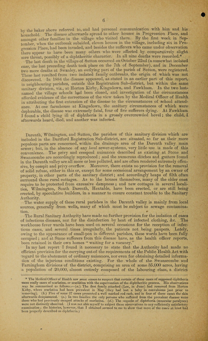 by the baker above referred to, and had personal communication with him and his household. The disease afterwards spread to other houses in Progression Place, and amongst other families in the village who visited there. By the first week in Sep¬ tember, when the outbreak subsided, eleven houses in the village, including six in Pro¬ gression Place, had been invaded, and besides the sufferers who came under observation there appear to have been many others who were affected by comparatively slight sore throat, possibly of a diphtheritic character. In all nine deaths were recorded.* The last death in the village of Sutton occurred on October 22nd (a somewhat isolated case, the last preceding death took place on the 7th of September), and in December two more deaths at Swanley, an outlying part of the parish of Sutton, were registered. These last resulted from two isolated family outbreaks, the origin of which was not discovered. In 1884 the disease appeared, as stated in an earlier part of this report, in neighbouring parishes, outside this Registration Sub-district, but within the same sanitary division, viz., at Horton Kirby, Kingsdown, and Fawkham. In the two last- named the village schools had been closed, and investigation of the circumstances afforded evidence of the correctness of the view taken by the Medical Officer of Health in attributing the first extension of the disease to the circumstances of school attend¬ ance. At one farmhouse at Kingsdown, the sanitary circumstances of which were deplorable, the disease was extremely fatal, four of five sufferers dying. At Pawkham I found a child lying ill of diphtheria in a grossly overcrowded hovel; the child, I afterwards heard, died, and another was infected. Darenth, Wilmington, and Sutton, the parishes of this sanitary division which are included in the Dartford Registration Sub-district, are situated, so far as their more populous parts are concerned, within the drainage area of the Darenth valley main sewer; but, in the absence of any local sewer-systems, very little use is made of this convenience. The privy and cesspool nuisances described as existing at Stone and Swanscombe are accordingly reproduced ; and the numerous ditches and gutters found in the Darenth valley are all more or less polluted, and are often rendered extremely offen¬ sive, by cesspit and privy overflow. Moreover, there exists no provision for the removal of solid refuse, either in this or, except for some occasional arrangement by an owner of property, in other parts of the sanitary district; and accordingly heaps of filth often surround these rural cottages. As to the houses themselves, many of the older ones require to be protected from excessive dampness ; and new cottages in several locali¬ ties, Wilmington, South Darenth, Hextable, have been erected, or are still being erected, by speculative builders, in a manner to ensure constant trouble to the Sanitary Authority. The water supply of these rural parishes in the Darenth valley is mainly from local sources, generally from wells, many of which must be subject to sewage contamina¬ tion. * The Rural Sanitary Authority have made no further provision for the isolation of cases of infectious diseases, nor for the disinfection by heat of infected clothing, &c. The workhouse fever wards have been used on several occasions for the reception of infec¬ tious cases, and several times irregularly, the patients not being paupers. Lately, owing to the appearance of small-pox in different parishes, these wards have been fully occupied ; and at Stone sufferers from this disease have, as the health officer reports, been retained in their own homes “ waiting for a vacancy.” In my last report I found it necessary to state that the Authority had made no efficient provision for the carrying out of the requirements of the Public Health Act with regard to the abatement of ordinary nuisances, nor even for obtaining detailed informa¬ tion of the injurious conditions existing. For the whole of the Swanscombe and Farningham divisions of the district, comprising an area of some 35,000 acres, having a population of 20,000, almost entirely composed of the labouring class, a district * The Medical Officer of Health saw some reason to suspect that certain of these cases of supposed diphtheria mere really cases of scarlatina, or scarlatina with the supervention of the diphtheritic process. His observations way be summarised as follows:—(a.) The first family attacked (Lee, in June) had removed from Horton Ivirby, where scarlatina had been prevalent in May (they had lost a baby in convulsions just prior to removing), (b.) Five of some 37 cases presented a well marked red rash, and in four of these cases the skin afterwards desquamated, (c.) In two families the only persons who suffered from the prevalent disease were those who had previously escaped attacks of scarlatina, (d.) The sequelae of diphtheria (muscular paralyses) were not distinctly observed. (I was not able myself to subject these observations to any sufficiently satisfactory examination ; the histories, however, that I obtained seemed to me to show that most of the cases at least had been properly described as diphtheria.)
