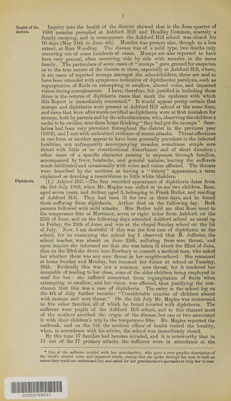 9 Health of the Inquiry into the health of the district showed that in the June quarter of district. ] 883 measles prevailed at Ashford Hill and Headley Common, scarcely a family escaping, and in consequence the Ashford Hill school was closed for 10 days (May 24th to June 4th). Measles was present also, though to a less extent, at East Woodhay. The disease was of a mild type, two deaths only occurring out of some hundreds of cases. Mumps are also reported to have been very general, often occurring side by side with measles in the same family. The particulars of some cases of “ mumps ” gave ground for suspicion as to the true nature of the disease in them, especially at Ashford Hill, where, in six cases of reported mumps amongst the schoolchildren, three are said to have been attended with symptoms indicative of diphtheritic paralysis, such as regurgitation of fluids on attempting to swallow, altered voice, and impaired vision during convalescence. I have, therefore, felt justified in including these three in the returns of diphtheria cases that mark the epidemic with which this Report is immediately concerned.* It would appear pretty certain that mumps and diphtheria were present at Ashford Hill school at the same time, and cases that were afterwards certified as diphtheria were at first mistaken for mumps, both by parents and by the schoolmistress, who, observing the children’s necks to be swollen, sent them home thinking “ they had got the mumps.” Scar¬ latina had been very prevalent throughout the district in the previous year (1882), and I met with undoubted evidence of recent attacks. Throat affections in one form or another appear to have been generally prevalent in the infected localities, not unfrequently accompanying measles, sometimes simple sore throat with little or no constitutional disturbance and of short duration; other cases of a specific character passing in sequence through families, accompanied by fever, headache, and general malaise, leaving the sufferers much debilitated and occasionally with voice and vision affected. The throats were described by the mothers as having a “ tittery ” appearance, a term explained as denoting a resemblance to little white bladders. Diphtheria. (1.) Ashford Hill.—The first recorded appearance of diphtheria dates from the 3rd July 1883, when Mr. Maples was called in to see two children, Rose, aged seven years, and Arthur, aged 3, belonging to Frank Butler, and residing at Ashford Hill. They had been ill for two or three days, and he found them suffering from diphtheria. Arthur died on the following day. Both parents followed with mild attacks. Mrs. Butler told me that Rose went to the temperance fete at Mortimer, seven or eight miles from Ashford, on the 25th of June, and on the following days attended Ashford school as usual up to Friday, the 29th of June, and was at the chapel Sunday school on the 1st of July. Now, 1 am doubtful if this was the first case of diphtheria at the school, for on examining the school log I observed that M. Jefferies, the school teacher, was absent on June 25th, suffering from sore throat, and upon inquiry she informed me that she was taken ill about the 22nd of June, that on the 23rd she drove into Newbury to consult a medical man, who asked her whether there was any sore throat in her neighbourhood. She remained at home Sunday and Monday, but resumed her duties at school on Tuesday, 26th. Evidently this was not a common sore throat, for it rendered her incapable of reading to her class, some of the elder children being employed to read for her: she suffered somewhat from regurgitation of fluids when attempting to swallow, and her vision was affected, thus justifying the con¬ clusion that this was a case of diphtheria. The entry in the school log on the 4th of July further records: “ Considerable number of children absent with mumps and sore throat.” On the 5th July Mr. Maples was summoned to five other families, all of which he found invaded with diphtheria. The sufferers were pupils of the Ashford Hill school, and to this channel most of the mothers ascribed the origin of the disease, but one or two associated it with their children’s trip to the temperance fete. Mr. Maples reported the outbreak, and on the 6th the medical officer of health visited the locality, when, in accordance with his advice, the school was immediately closed. By this time 17 families had become invaded, and it is noteworthy that in 15 out of the 17 primary attacks the sufferers were in attendance at the * One of the sufferers resided with her grandmother, who gave a very graphic description of the child’s altered voice and impaired vision, stating that she spoke through her nose to such an extent they could not understand her, anil asked for her grandmother’s spectacles to help her to read. 22502708031