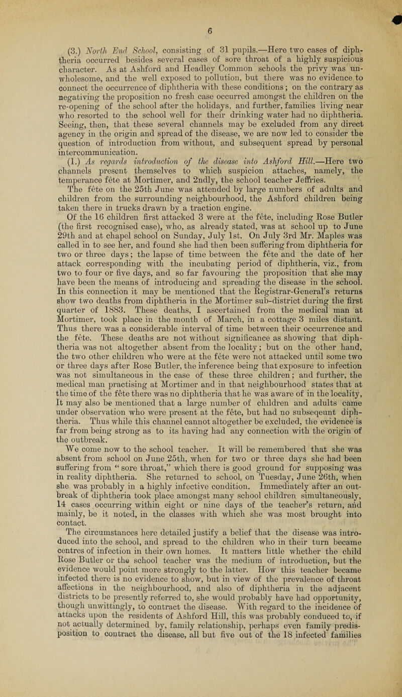 (3.) North End School, consisting of 31 pupils.—Here two cases of diph¬ theria occurred besides several cases of sore throat of a highly suspicious character. As at Ashford and Headley Common schools the privy was un¬ wholesome, and the well exposed to pollution, but there was no evidence to connect the occurrence of diphtheria with these conditions ; on the contrary as negativing the proposition no fresh case occurred amongst the children on the re-opening of the school after the holidays, and further, families living near who resorted to the school well for their drinking water had no diphtheria. Seeing, then, that these several channels may be excluded from any direct agency in the origin and spread of the disease, we are now led to consider the question of introduction from without, and subsequent spread by personal intercommunication. (1.) As regards introduction of the disease into Ashford Hill.—Here two channels present themselves to which suspicion attaches, namely, the temperance fete at Mortimer, and 2ndly, the school teacher Jeffries. The fete on the 25th June was attended by large numbers of adults and children from the surrounding neighbourhood, the Ashford children being taken there in trucks drawn by a traction engine. Of the 16 children first attacked 3 were at the fete, including Rose Butler (the first recognised case), who, as already stated, was at school up to June 29th and at chapel school on Sunday, July 1st. On July 3rd Mr. Maples was called in to see her, and found she had then been suffering from diphtheria for two or three days; the lapse of time between the fete and the date of her attack corresponding with the incubating period of diphtheria, viz., from two to four or five days, and so far favouring the proposition that she may have been the means of introducing and spreading the disease in the school. In this connection it may be mentioned that the Registrar-General’s returns show two deaths from diphtheria in the Mortimer sub-district during the first quarter of 1883. These deaths, I ascertained from the medical man at Mortimer, took place in the month of March, in a cottage 3 miles distant. Thus there was a considerable interval of time between their occurrence and the fete. These deaths are not without significance as showing that diph¬ theria was not altogether absent from the locality; but on the other hand, the two other children who were at the fete were not attacked until some two or three days after Rose Butler, the inference being that exposure to infection was not simultaneous in the case of these three children; and further, the medical man practising at Mortimer and in that neighbourhood states that at the time of the fete there was no diphtheria that he was aware of in the locality, It may also be mentioned that a large number of children and adults came under observation who were present at the fete, but had no subseqeunt diph¬ theria. Thus while this channel cannot altogether be excluded, the evidence is far from being strong as to its having had any connection with the origin of the outbreak. We come now to the school teacher. It will be remembered that she was absent from school on June,25th, when for two or three days she had been suffering from “ sore throat,” which there is good ground for supposing was in reality diphtheria. She returned to school on Tuesday, June 26th, when she was probably in a highly infective condition. Immediately after an out¬ break of diphtheria took place amongst many school children simultaneously, 14 cases occurring within eight or nine days of the teacher’s return, and mainly, be it noted, in the classes with which she was most brought into contact. The circumstances here detailed justify a belief that the disease was intro¬ duced into the school, and spread to the children who in their turn became centres of infection in their own homes. It matters little whether the child Rose Butler or the school teacher was the medium of introduction, but the evidence would point more strongly to the latter. How this teacher became infected there is no evidence to show, but in view of the prevalence of throat affections in the neighbourhood, and also of diphtheria in the adjacent districts to be presently referred to, she would probably have had opportunity, though unwittingly, to contract the disease. With regard to the incidence of attacks upon the residents of Ashford Hill, this was probably conduced to, if not actually determined by, family relationship, perhaps even family predis¬ position to contract the disease, all but five out of the 18 infected families