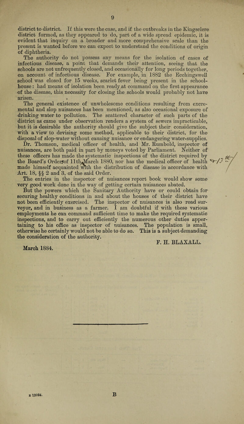 district to district. If this were the case, and if the outbreaks in the Kingsclere district formed, as they appeared to do, part of a wide spread epidemic, it is evident that inquiry on a broader and more comprehensive scale than the present is wanted before we can expect to understand the conditions of origin of diphtheria. The authority do not possess any means for the isolation of cases of infectious disease, a point that demands their attention, seeing that the schools are not unfrequently closed, and occasionally for long periods together, on account of infectious disease. Tor example, in 1882 the Ecchingswell school was closed for 15 weeks, scarlet fever being present in the school- house : had means of isolation been ready at command on the first appearance of the disease, this necessity for closing the schools would probably not have arisen. » The general existence of unwholesome conditions resulting from excre- mental and slop nuisances has been mentioned, as also occasional exposure of drinking water to pollution. The scattered character of such parts of the district as came under observation renders a system of sewers impracticable, but it is desirable the authority should give the subject their consideration, with a view to devising some method, applicable to their district, for the disposal of slop-water without causing nuisance or endangering water-supplies. Dr. Thomson, medical officer of health, and Mr. Rumbold, inspector of nuisances, are both paid in part by moneys voted by Parliament. Neither of these officers has made the systematic inspections of the district required by the Board’s Ordersof llth^Iarch 1880, nor has the medical officer of health made himself acquainted with the distribution of disease in accordance w*ith Art. 18, §§ 2 and 3, of the said Order. The entries in the inspector of nuisances report book would show some very good work done in the way of getting certain nuisances abated. But the powers which the Sanitary Authority have or could obtain for securing healthy conditions in and about the houses of their district have not been efficiently exercised. The inspector of nuisances is also road sur¬ veyor, and in business as a farmer. I am doubtful if with these various employments he can command sufficient time to make the required systematic inspections, and to carry out efficiently the numerous other duties apper¬ taining to his office as inspector of nuisances. The population is small, otherwise he certainly would not be able to do so. This is a subject demanding the consideration of the authority. F. H. BLAXALL. March 1884. E 12024. B